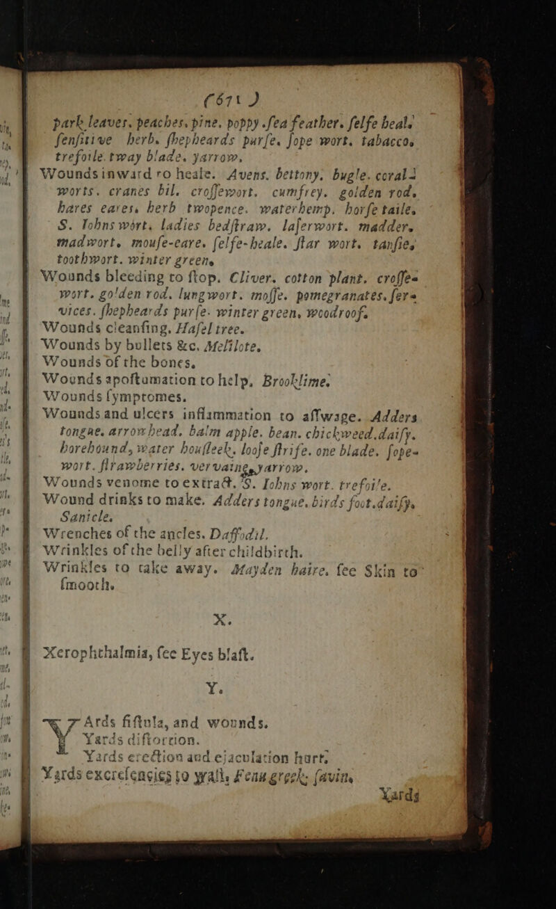 me Ind h | ' | i i if  | ee | d. | f ll A | ^ | 8 ? bed | ; || i- f ' h / fo ] q ye * Wa E m. NW iW f t | (671) park leaves. peaches, pine. poppy Sed feather. felfe beal; [5p herb. fhepheards parfe. fope wort. tabacco, trefoie.tway blade. yarrow, Woundsinward ro heale. Avens. bettony, bugle. coral worts. cranes bil. croffewort. cumfrey. golden rod, bares eares, herb twopence. waterhemp. horfe taile. S. niue ladies bedflraw. laferwort. madder. madwort, moufe-eare. felfe-heale. ftar wort. tanfies toothwort. winter greene Wounds bleeding. to flop. Cliver, cotton plant. croffe- wart. go! ‘den rod. lungwort. moffe. pomegranates. fers vices. fhepheards pur[e. winter green, woodroof. Wounds c! eanfing. Hafel tree. Wounds by bullets &amp;c. Me/ilote. Wounds of the bones. Woends apoftumation to help, Brooklime. Wounds fympromes. Wounds and ulcers inflamma ation to affwage. Adder tongae, arrow he Pe balm apple. bean. disp us daify. barebo: ind; i vater houfleek, looje flrife. one blade. fope- wort. flrawberries. ver Udine, yarrow. Wounds venome toextra&amp;. §. Io s, S wort. tr ef^ tře. Wound drinks to make. Ad ers tongue. birds anicle. Wrenches of the ancles. Daffodil Wrinkles of che belly after childbirth. Wrinkles to cake away. Aayden haire. fee Skin to^ {moorh. X. Xerophthalmia, fee Eyes blaft. Y. rds fiftula, and wounds. &amp; 4s diftortion. EXP io