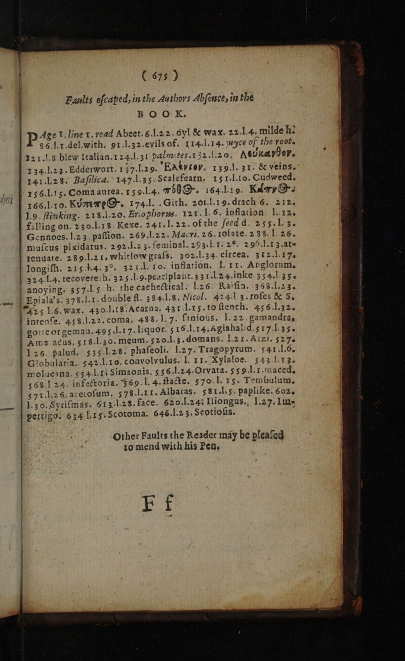 ( 675 ) | Faults efcaped, in the Authors Abfence, in the | BOOK. | p^: 1. line x. read Abeet. 6.1.22. oyl &amp; wax. 22.1.4, milde h; | Aes Lr.del.with. 91.1.32.evilsof. 14.1.14. jayce of the root. | 321.!.3.blew Italian.1 24.1.31 palm:tes.132.1.20. AtsUxayÜoy. 1 34.1.23. Edderwort. 1 37.29. EASVIOV. 139.1. 31. &amp; veins. | 141.128. Bafilica. 147.1.35. Scalefearn. 15 1.1.10. Cudweed. | 156.115. Comaaurea. 15 9.1.4. mhh. 164.19. Karr: | 166.l.10. K/mTeO-. 174.l. .Gith. 201.l.19. drach 6. 212. 1.9. finking. 218.1.20. Eriophorus. 121.1. 6. inflation. 1.12. falling on. 230.l.18. Kexe. 241.1. 22. of the feed d. 255.1. 3. | Gcnnoes. 1.2 3. paffion. 269.1.22. Macri. 26. rofate. 288.1 26. muícus pixidatus. 292.]1.2 3. feminal, 293.1. 1. 29. 299.1.13.at~ tenuate. 289.l.2 1, Whitlow grafs. 302.1.34. circea. 312.l.17. | longifh. 215.44. 3°. 321.1. fo. inflation. 1l. rr. Anglorum, | 3241.4. recovere:h. 32 5.l.9.peaxlplant. 33 1.L24.inke 554.135. anoying. 357-15 h- the cacheGicals 1.26; Raifin. 358,123. double fl. 3841.8. Nicol. 424.13. rofes &amp; S. 431 l.rg.toftench. 456.132. A e. G Other Faults the Reader may be pleafed to mend with his Pea.