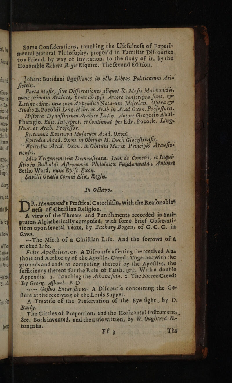 | | ly | Bra | | feared Hl | Evans . ned iai is Res { iced i ate of i a Some Confiderations, touching the Ufefulnefs of Experi- mental Natural Philofophy, propos'd in Familiar Difcourfes toa Friend, by way of Invitation, to the fludy of it, by the Honorable Robert Boyle Efquire. The fecond Edition. j Johan: Buridani Quæftiones in oflo Libros Politicorum Aris oteli. Porta Mofis, five Differtationes aliquot R. Mofis Maimonidi nunc primam Arabice, prout ab ipfo. Autore con{cripte fant, cv* Latine editz, una cum Appendice Notarum Mifcelan. Opera c Studio E. Pocokii Ling.Hebr.et Arab.in Acad.O xon. Profefforu. Hiflorta- Dynafliarum Arabice Latin. Autore Gregorio Abul- Pharagio. Edit. Interpret. et Continmat per Edv. Pocock. Lings Hebr.et Arab. Profeffor. Britannia Rediviva Mufarum Acad. Oxon’ Epicedia Acad. Oxon. in Obitum H: Duci Gloceftrenfis. ) Ebicedia Acad. Oxon. in Obitum Marig Principis Araufioe nenfis. 1 Idex Trigonometria Demon[ltata. Item de Cometis, et Inqui- fitioin Bullialdi Aflronomiè Plilolaic Fundamenta, 4nthora Setho Ward, nunc Epifc. Exon. Savilic Oratio Coram Elix. Regim In Oflayo. R. Hammond’s Practical Catechifm, with the Reafonable# nefs of Chriftian Religion. A view of the Threats and Punifhments recorded in Seri= piures, Alphabetically compofed, with fome brief Obfetvati^ tions upon feveral Texts, by Zachary Bogan, of C, C. C, im Oxon. «The Mirth of a Chriftian Life. And the forrows of à wieked Life. Fides Apoftolica, or, A Difcourfe afferting the received Aus thors and Authority of the Apo(tles Creed: Toge: her with the grounds and ends of compofing thereof by the Apofiles, the {ufficiency thereof forthe Rule of Faith, exc. Witha double Appendix. 1. Touching the Athanafian. 2.'T he Nicene Creed? By Georg. Afbwel. B.D. -.--- Geflus Eucarifticus, A Difcourfe concerning the Gee fture at the receiving of the Lords Supper. A Tteatile of the Prefervation of the Eye fight , by D. Baily. The Circles of Proportion, andthe Horizontal Intruments- &amp;c. Both invented, and theizufe written, by W. Qughtred Æ- tonenfis, Ff 3 Th¢