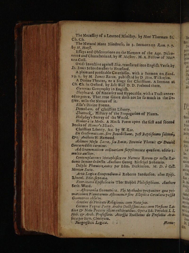 D ECF ba A dos tat are H i fi ih É kW t h  {eur | n in mr ; | ! 15. ^U yi WC ba. PARI DR PENTE N E Aue Ioui Ui f fi i | M Wy H] At g 1 1 | M Í Í | | 4 i n | i 1 i } | | 1 hi AT i li i i Th j j | Iur i E ITI ` § Teed P» A The Neceflity of a Learned Miniftey, by Hen: Charman St Ch. Ch. The Natural Mans Blindnefs, in 3. Sermonson Rom. 7. 7. by H. Hurt. vered and'Characterized; by W. Maflers. M.A. Fellow of Mers toa Coll. Ovids Invedtive againft Ibis, tranflated into Englifh Verfe;by Io. Iones Selioolmafter ia Hereford. A plain and profitable Catechifm, with a- Sermon on Exod. 23:2. by M. Iames Bacon, publifh:d by D. Hen, Wilkinfon. A Divine Theater, or a Stage for Chriftians, A Sermon at Ch. €h. in Oxford, by Iob: Wall D. D. Prebend there. Cluverius Geography in Englifh. Shepheard, Of Sincerity and Hypocrifie, with a Tra&amp; annex: edto prove, That.true Grace doth not lie fo much in. the Dex gree, asin the Nature of it. Ellu’s Divine Poems. Downham; of qhriftian Liberty. Sharrock,, Hiftory of the Propagation of Plants. Holyday's Survey of the World. Homer ala Mode, A Mock Poem upon the firft and fecond Books of Homers Illiads. Chriftian Liberty, &amp;c. by W. Roe. r De Confirmatione, five Beneditlione, pohl Bapti mum folennts tc. Authore H: Hamond. Ailmeri Mufe Sacra, few Ionas, Ieremie Threni: €» Daniel Greca redditi carmine; Ad Grammaticen ordinariam fapplementa quzdam; editio 3. multis auctior. Contemplatienes Metaphifice ex Natura Rerum ey recle Ra- tionis lumine dedufle. Authore Georg. Ritfchel Bohemio. , Delphi Phenicixantes per Edm, Dickinfon. M. D. è Coll. Merton Socio. , Artu Logice Compendium à Roberto Sanderfon, olim Epifc. Lincol. Edit: feptima. Seth. Ward. i e Afironomia Geometrica, Vbi Methodus proponitur qua pri- mariovam Planetarum Aftronomi? five Elliptica Circularn poffit Geomitrice abfolvi. Grotias de Veritate-Religionis, cum Notis fui. Carmen Tograi Poetz Arabi Docl(fimiuna cum Ver ftone La« tint c» Notis Praxin illius exbibentibus. Opera.Ed. Pocokii L L Heb. e» Arab. Profefforis. Acceffit TraClatus de-Profodia Ara- bica per Sam. Clericum. Burgerfdicu Logics. ©- Home: er 7^ Kj e o x, P m Eats e = ta - 3 — tc = + > - 7T =] ‘2 &amp;