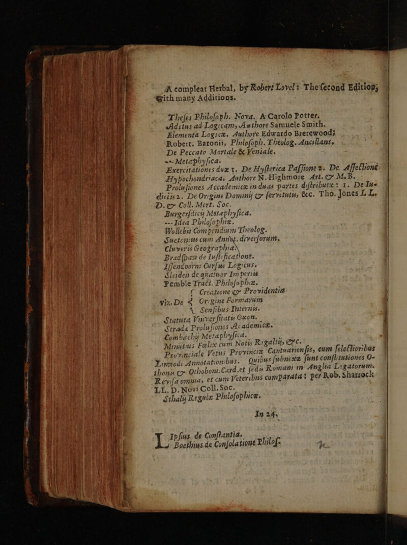 Mi. dus a A AA. Prset Aes e ee n AA compleat Herbal, by Robert Lovel : Thefecond Editiog; With many Additions. Thefes Philofoph. Nova. A Carolo Potter. Ad:tus. ad Logicam, Authore Samuele Smith, Elementa Logicx, Authore Edwardo Brerewoods Robert. Baronii, Philofoph. Theolog. Ancsilans. De Peccato Mortale &amp; Feniale. --- Metaphy fica. Exercitationes dug x. De Hyfterica Paffionez. De Affection Hypochondriaca, Authore N.Highmore Art. €” M.B. Prolufiones Accademicæ in duas partes diftribute: 1. De Ine diciisz. De Origine Doming oy fervitutw, &amp;c. Tho. Jones LL, D. e» Coll. Mert. Soc. Burgerfdicy Metapbyfica. ---Jdea Philofophiz. Wollebis Compendium Theolog. Suetonius cum Anny. diverforum. Cluveris Geographia) Brad {baw de Iuftificatione. Ifjendoorn: Car(us Logrcus. Sleiden de quatuor Imperia Pcmble Traci. Pbilofophiz. ( Creatione gr Providentia viz.De 4 Or:gine Formarim * Senfibus Interna. Statuta Vinver fitatu Oxon. | Strade Prolufiones Academic. Combachy Metaphyfica. E Minutius Felix cum Notis Rigalty, ec. is Provinciale Vetus Provinciz Cantuarien fis, eum feleéhioribus Linmodi Annotationibus. Quibus fubnexe funt confliutiones O- thoni c». Othoboni.Card.et [edu Roman in Anglia L igatorum. Rev:la omuia, et com Veteribns$ comparata s per Rob. Sharrock LL. D. Novi Coll. Soc. Sthaly Regulx Philofophice. In 24.