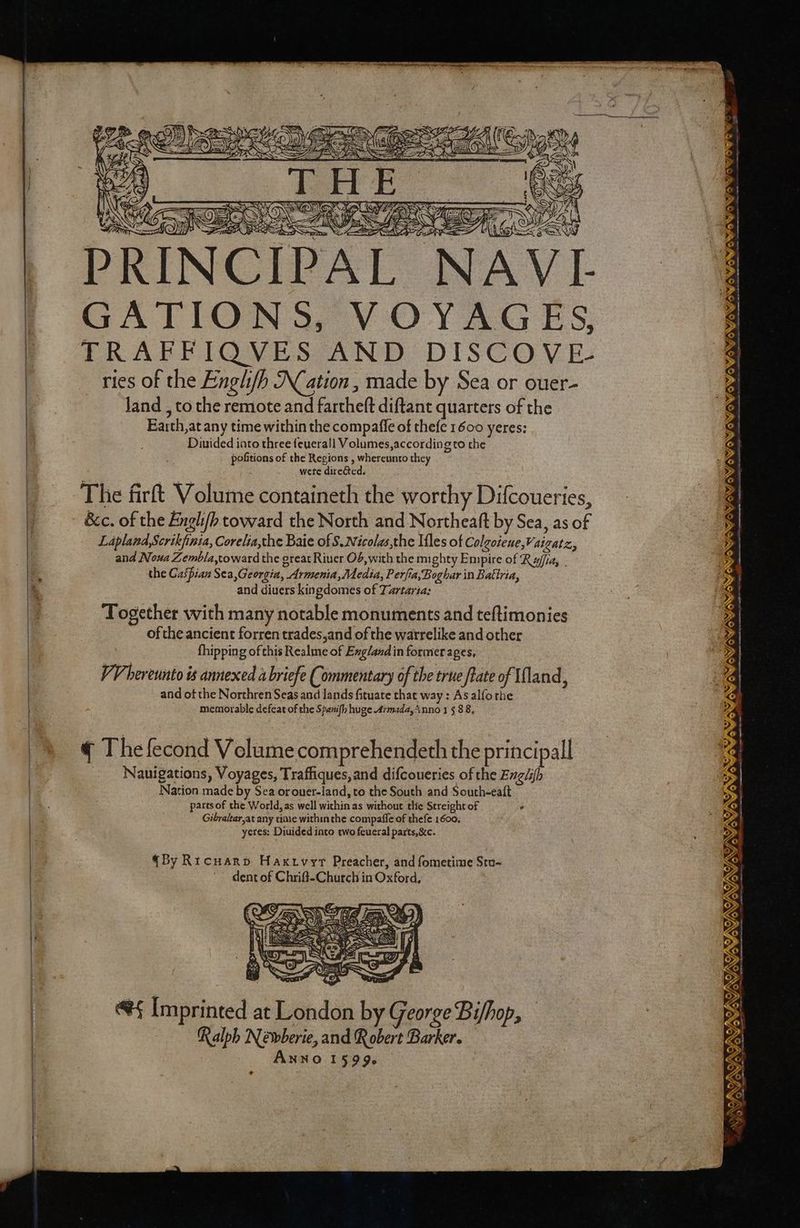 Tae Ty eae, MO TOI ON VI- GATIONS, VOYAGES, TEs 2 é eS (ES bg ed (— MS EE SONS WY Diuided into three feuerall Volumes,according to the pofitions of the Regions , whereunto they wete dire&ted. The firft Volume containeth the worthy Difcoueries, Lapland,Scrikfinia, Corelia,the Baie of S.Nicolas,the Ifles of Colgoieue,Vaigatz,, and Noua Zembla,toward the great Riuer O6,with the mighty Empire of Raffi, - the Gaipian Sea,Georgia, Armenia,Media, Perfia,Boghar in Battria, and diuers kingdomes of Tartaria: Together with many notable monuments and teftimonies ofthe ancient forren trades,and of the watrelike and other fhipping of this Realme of Exg/and in former ages, VV hereunto is annexed a briefe Commentary of the true ftate of Ufland, and of the Northren Seas and lands fituate that way: Asalfothe memorable defeat of the Spanifh huge Armada, inno 1 5 88, ¢ The fecond Volume comprehendeth the principall Nauigations, Voyages, Traffiques,and difcoueries of the Exg/i{h Nation made by Sea orouer-land, to the South and South-ealt pares of the World, as well within as without tlie Streight of ° Gibraltar,at any ioe within the compafie of thefe 1600. yeres: Duuided into two feueral parts, &c. By RICHARD HaKivyt Preacher, and fometime Stu-~ dent of Chrift-Church in Oxford, e§ Imprinted at London by George Bi/hop, — Ralph Neéwberie, and R obert Barker. ANNO 15996 + si ui, oy eer gs Osododedede /p ° LOM ow owow OWoVoYowo wow owowow SRS Maw/owowowow YS ey WO OS OG SOG SG OS SIN ee, ee ro etna Sei ae wae tench ee oem nessti ints eat ama wo essen gS eS ye o/ ISININT INS YIN AYES yoVos ~ a4 ag
