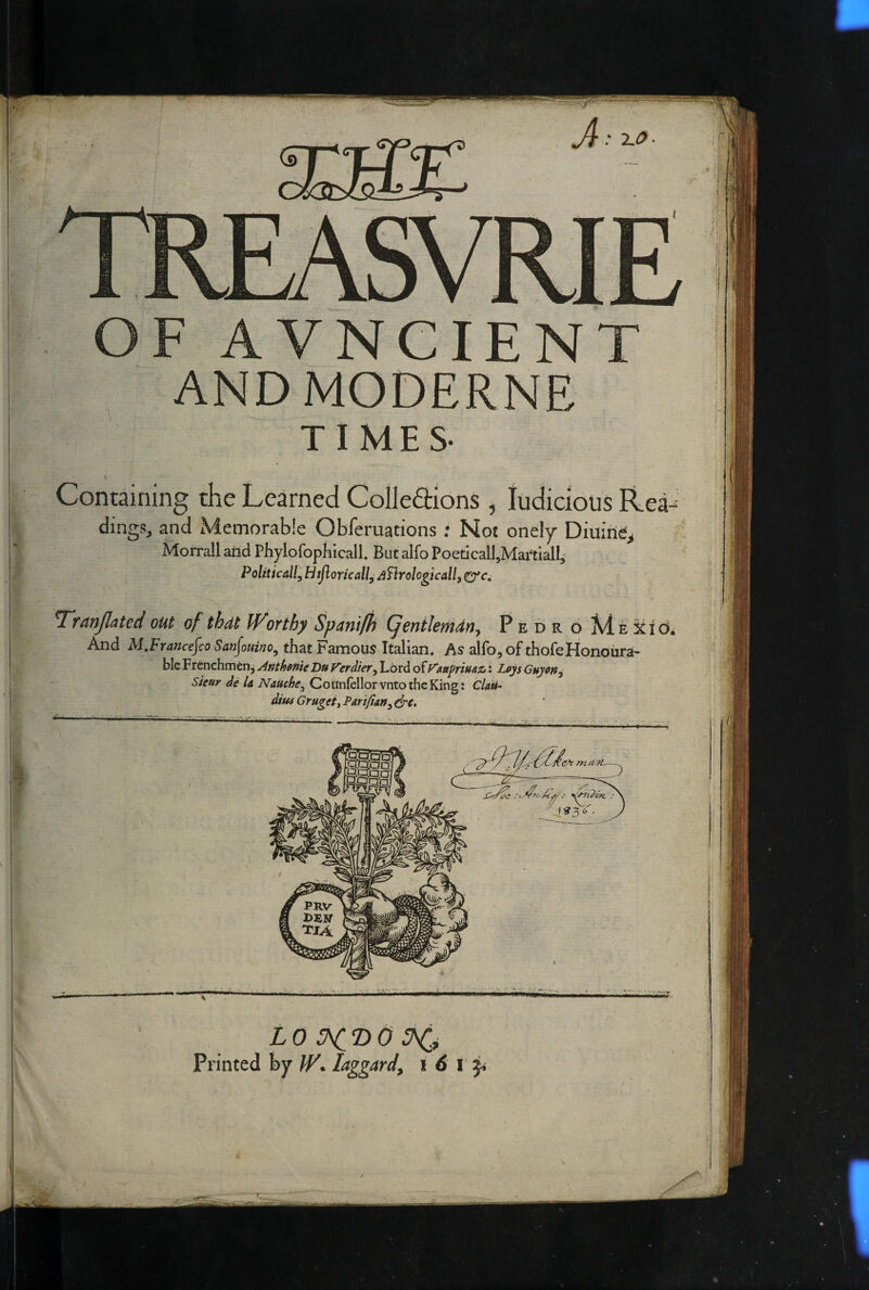 0- f r ^.0■ A V N CIE N ANDMODERNE TIMES- Containing the Learned Colledtions , ludicious Rea¬ dings, and Memorable Obferuations .* Not onely Diuirie, Morrall and Phylofophicall. But alfo PoeticalI,Martiall,- PoliticallyHtJloricall^ /^nrologicallf T'ranjlated out of thdt IVorthy Spantfh (fentlemdn^ Pedr o MEitid. And M,Franc€^co San^ouino^ that Famous Italian. As alfo, of thofeHonoiirah ble Frenchman, Anthofite Du Verdiery Lord of V'Attfriuaz*: Loys Guycn^ Sieur de la Nauchcy Cotlnfellorvnto the King: Clati- diui Grugeii Pari/iaUy dre. •Sspa rSSSQl PM ci PRV tja LO ^T>0