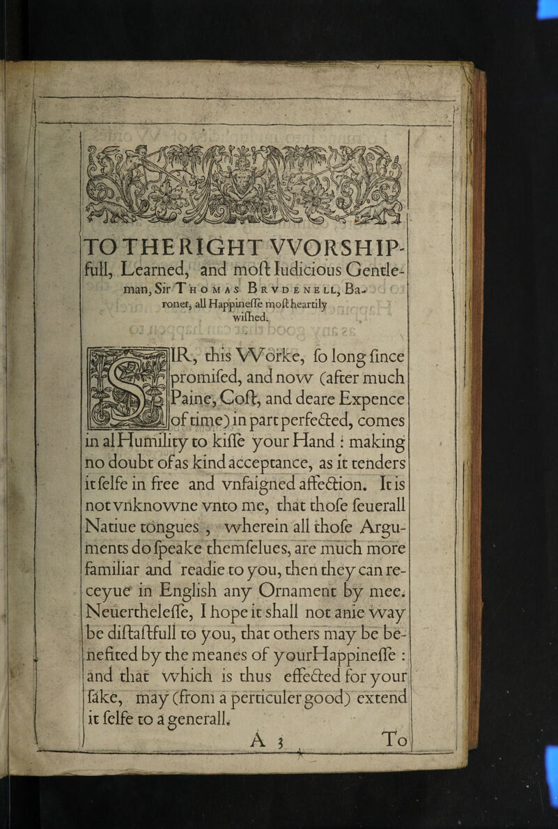 TO THE RIGHT WORSHIP- full. Learned, and moft ludicious Gende- man. Sir T h o m a s B r v d e n e ll, Ba-* ronet, all Happinefle moft heartily wirhed. j ■ • ... IR, this VVofke, fo long fince pfomifed, and now (after much Paine, Cofl:, and deare Expence of time) in part perfeded, comes in al Humility to kifle your Hand f making no doubt of as kind acceptance, as it tenders it felfe in free and vnfaigried affeftion. It is notvriknowne vnto me, that thofe feuerall Natiue tongues , wherein all thofe Argu¬ ments dolpeake therhfelues, are much more familiar and readie to you, then they can re- ceyue in English any Ornament by mee^ Neuerthelefle, I hope it shall notanie vvay be diftaftfull to you, that others may be be¬ nefited by the meanes of yourHappinelle : and that which is thus efiefted for your fike, may (from a pefticulergood) extend it felfe to a general!. A ? . To /