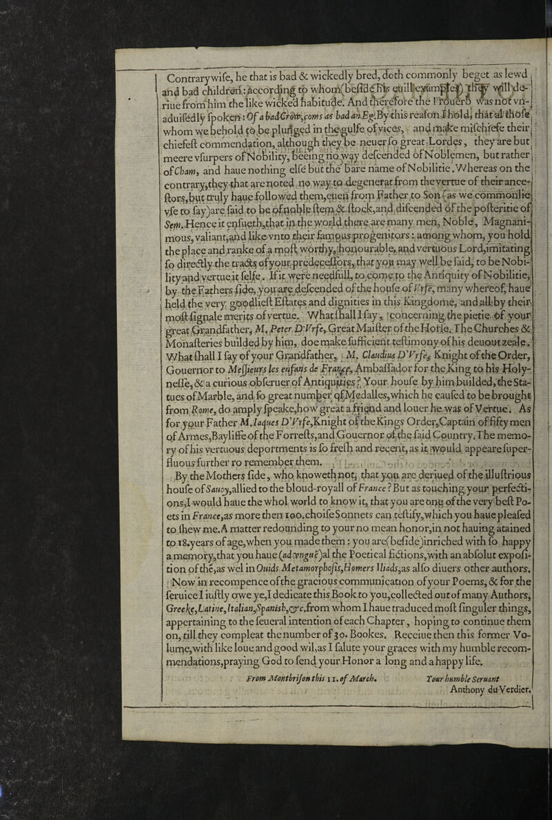 Contrary wife, he that is bad & wickedly bred,“doth commonly beget as lewd and bad children/according to whom(befid^s euiibexam||e|) riuefrornliim the like wicked habitude. And ftieretore the rtducrB wasnbfvn- aduifedly fpokcniOf^ Wd/%:Bythisreafonlhold, thatal'fhdfft| ‘ whom\vebehold fo.be pludg<?d ind^^ulfe ofyices, and mi^e mifchfefe theirj' chiefeft commendation, although tl^y be iieuerfo great -Lordcs, they are but , meerevfurpers of Nobility^ beeingtio^w^ydefcended ofMoblemen, but rather of Cham, and haue nothing elfe but the bare name of Nobilitie .Whereas on the contraryjthey-that are^oted no waycto degeneratfrom thcvertue of cheir ance- ftor^,bwt hau^followed th^em,eued frorp Father,to Son (as we commonliej. yfe to fay)areTaid to be<;^r^ipblVftei7^,<??^'ftock,an4.d of the pofteritic ofi 6^fm.Henceitepfueth,thatiptheiy Noble, Magnani-i, mous, valiant’^d likevnto their famgus^rpgenitojs among whom, you hold; the place andranke oj^a mpft fo diredilythetradsgfyoupprcdpRt^pr^^thatyppm^^ wellbefaid,tobeNobi- lityapdyertue.it fel/e. If it were needful!, tOjCome;^p the Antiquity of Nobilitie, by-the fathers you pre.defc of the houfe of many whereof, haue' held the very, gpodlicft Efetesand dignities in thp Kingdome, andalfby them maft%pale merits .of vertue. What mall I fay‘concerning (he pietie pf your’ great^Qr,andfather, M. Peter D'KrjTe,.Great Maifter of theHolld Jhe Churches & ^ Monafteriesbuildedbyhlm, doernakefufHciehtteftimqnyofhisdeuautzeaje. what fhall I fay of your Gippdfather^, f M. Claudius D'Vrfe^^ Knight of the Order, ■ Gouernor to Me^kurs les fftfans de Frai^f, ^mbairadpr for the King to his Holy-^! neflej & a curious obferuerofAntiqu^ip?? Your houfe by hint builded, the Sta¬ tues of Marble, artd-fo great number qfMedalies, which he caufed to be brought from Rowf, do amply fpeake,how great a fifiqnd and louer he was of Vertue. As for y pur Father DTrff,Knight pf the Kings Order,Captairi of fifty men qf Armes,BaylilFeof the Forrefts,and Gouernor ofthe faid Coiuitry.The memo¬ ry of his vercuous deportments is fo frelh and receat,as it would, appeare.fuper- fluous further ro remember them. By theMothers fide, who, knowethnot,? that yqu. are derlued of the illuftrious , houfe of 54Mojy,allied to the bloud-royall of France ? But as touching your perfecti¬ ons,! would haue the whol world to know it, that you are oqp of the veiy beft Po¬ ets in France,zs more then loo.choife Sonnets can tefiify,which you haUepleafed tofhew me. A matter redounding to your no mean honor,in not hauing atained to iS.years of age, when you rnade them: you are(bqfide)inriched with fo happy a memory,that you haue (ad yngae)3\. the Poetical fi(5tions,with an abfolut expofi- tion of the,as wel in Quids Aletamorphofis^H omers lliadsy2LS alfo diuers other authors. I Now in rccompence of <:he gracious communication of your Poems, & for the feruicel iuftly owe ye,I dedicate this Book to you,colle(fted out of many Authors, GreeJ^e^Lathie^ltalian^Spanishyrfc.ffom whom I haue traduced moft finguler things, appertaining to the feueral intention of each Chapter, hoping to continue them on, till they compleat theiiumber of 30. Bookes. Recciue then this former Vo¬ lume, with like loue and good wil,as I falute your graces with my humble recom- mendations,praying God to fend your Honor a long and a happy life. fram Montbrijon this 11. of Marche Tour humble Serumt Anthony du Verdicr.