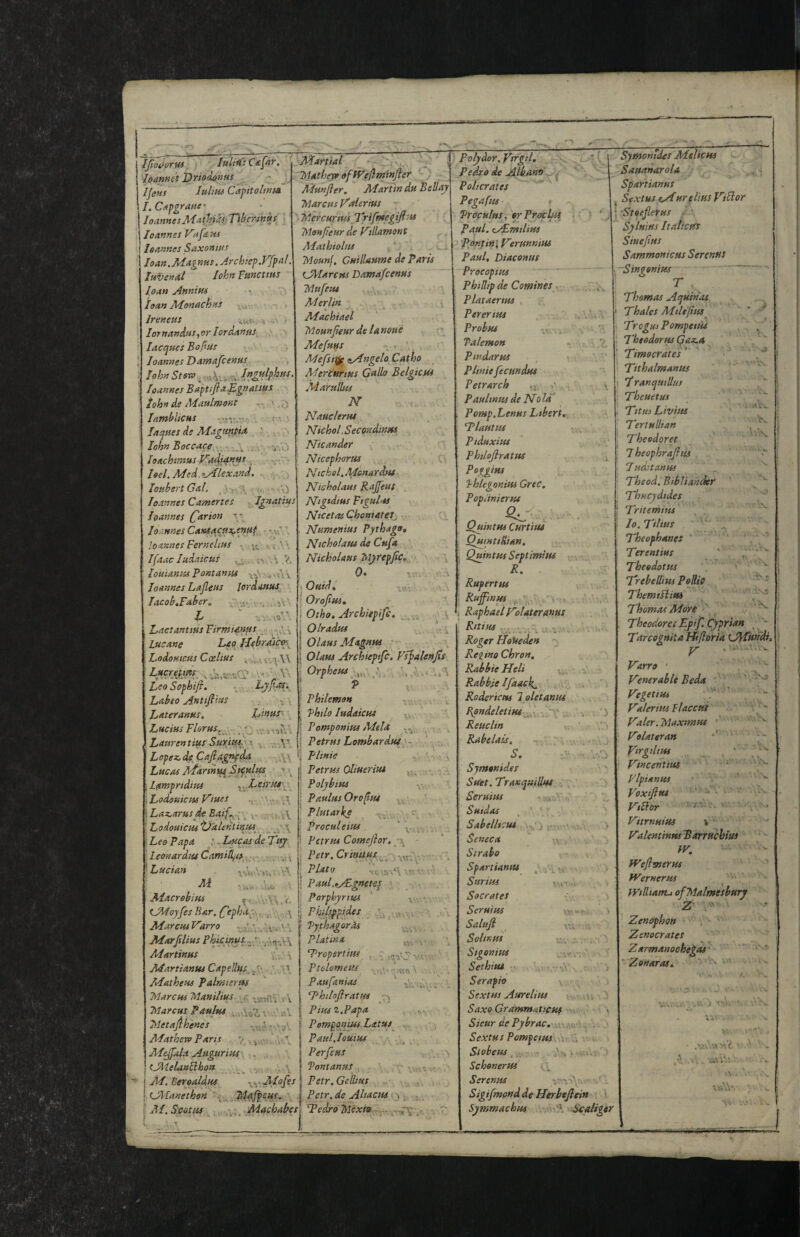 iJloJoTUS IltltWt C• hannet l>rism»»s Ife»s luliHi Captoltnm /. CtKpgraae • Joanne sAiathasTiberiKUS Joannes V'afdHs Jeannes Saxonius loan.AJagnas. Jrchsep.FJpal Juvenal John Juncttus Joan Annim • , Joan AJonachns • Jreneus ..up., i - ' lornanduSfOrIordanfts_^ > Jacques Boflsis Joannes Damajbenus John StevP , Joannes Ba'ftiftaEgnatius John de Maulmont ' lambliCHS •r'!:,:--. ; laques de JUagantia John Boccace,.. loachtmus J^adj^n»s ^ Joel. Med.<LAlexand, Joubsrt Gal. .c> v.o .4^ u) natius S\ i V. 3> Joannes Camertes Joannes Carton ■ Joannes Cantacux^enuf - - loannes Fernehus , Ifaacludaicus louianus JJontanm , ,v\ v Joannes Lajleus JordAftus TacobtFaher, ^ .v. j -i'- l> .i.v's' Lactantius Firmiafsfss^j Lucane J^o JJebratlxn^ Lodomctts Coelius . ^ \\ Lftcrettm. -V ' Leo Sophifi* Lyjta^i Labeo Antifiins ■ . , ■j- Lateranus. JAnuS' Lucius Florus. '- ;j , Laurentiits SuYttus^w Lopez, de^Cafiagnpda „ /.v. Lucas Afartnu^B if nltts ■« i Lanjprtdius ] Lodouicus Viues ■ • ■- ■ i. \Laz,arus de BaiC l'^ v aV Lodouicus tjalentinus^ ^ \ Leo Papa : 7^ Lconardm Cami^as \ Lucian vli Aiacrehitss , tJMoy[esBar.CtphAp\i F''^A it Phihfptdes AfarcmVarro 'i ^ - AeJarfilius Phkinu^^p AJartinus v,- A AJartiantu Capelltts^ AJatheus Palmterm IrlarcHS Manilius Marcus Paulm v,' -.vV Metafihenes Afatherv Paris y , j,;v. AJeJfala Augurius ^. (JMelaaBhon ^ Beroaldus ,^.^- AJofes fJAJanethen Ai. . ..v^ 'Aiachabes J^artial , '-I';'... J 'MatheTfo ofWejlm'infier ) Adunfler. AJarttn du Bellay Marcus J>^alerius '■ Mercurius jyifmegifisis Monpeur de V\llamont AJathiolus ' . Mounf. Guillaume departs iJAIarcus Damafcenus Mufeu* Aderlin \ AJachiael Mounjieur de lanoue AJefuus . ’ Mefsti^^ zAngelo Catho AJercurtus Gallo Belgictts Adarullus N NauclertU Nichol.Secondanus^ TLkander Nicephorus , ■ Ntchol, AJcnardut JVicholaus Rajfeus , JLigidius Figulus Ntcetas ChoniateL Numenius Pythago, Ntcholatu de Cufa Nicholaus Mj/repfic», •• ■i 0« xv.. , v.;! »Ouidt . I Orojiui, r i Otho, ArchUpife, \ Olradus . .. 1 Olaus AJagnus * ■ i Olaus Archieptfc, VsfaUuJiS OrpheusI, F,. X'. TV. ..Vi 'VV« XV •> ■ •v\r. \ Philemon Phtlo ludaicus Pomponius Adela Petrus Lombardsit' - J'ltnie Petrus Oliueriut Polybius Paulus Oroptu Plutarke - Proculeius Petrus Comefior. Petr. Crtnuus Plato s'twAV Paul.ijLgnetes \ Porphyrius Phtlyppides VythagorM Plat in a Tropertim Ptolometis Paufanias G^htloflratus Pius 2.Papa Pomponius Latus Paul.Iouius -\^ Perfeus fontanus y-' Petr.Gelhus Petr, de Altacus y j, j _ TJedro Mexia IV ■ ■V'-- XV- _ - i'; v=^ xx- • xxx VX'^V ■ 'A' .: polydor.VtYgiL Pedro de Albanrt ^ Policrates Pegafus Proculus, erPrcfcIasi Paul. <i/^milius pontinl VerunnitiS Fault Diaconus Procopius Phillip de Comines, Plataertm Pererius Probm xv. . Palemon Pindar us Pltnie fecundus Petrarch tj, Paulin us de No la Pomp.Lenus Ltbertr 'Plautus Ptduxim Philefiratus Poggius Jhlegonius Grec, Popuniertu Quintus Curtim QumtiRian. , Quintus Septimius R. Rupertus Ruffinus , ■ ■ ’■ > Raphael Polateranus Rnius . Roger itoUeden Rei^ino Chron, Rabbie Heli Rabble Jfaack^ .' ', Roderictts l oletanus Bpndeletiut “v; ■ : ^ , '3 Reuclin  Rabelais. St ' V - - , Sjmonides Suet. Traxquillus ^ Seruius Suidas .  Sabelltcut v-.j t,\.. Seneca -v ' Strabo SpATtianm Surius ■ Socrates Seruius Sahifi SollKUS Stgonius Sethitu t> Seraph Sextus Aurelius .. Saxo Grammaticus > Sieur dePybrac, ^ v Sextus Pomfetus.Si S vi Stobeus , ^ • .S • ■ : : Schenertis , Seremts ' Sigifmond de Herhejlein i. Symmachus -Scaliger -S. '•K Symonides AJelicus Sauanarola Spartianus Sextus tAbur elites Viblor ■Steefierus ■ Sylnius Italictfs Sinejtus SammonicHs Serenns Singonius r Thomas Aquinas, Thales Mtltjius^ Trcgus Pompetus 7'heodorus Gaz.a Timocrates* Ttthalmanus 7* ranquillus Theuetus Titus Livius Tertulltan Theodores 7 heophrajltis Theod. Btbliander Thucydides Tritemius' , . Jo.Tilius ' ^ Theophanes Terentius ' ,, Theedottts Trebellins Pellh ThemiJliui Thomas Adore ' Theodora Ep'jy Cyprian ^ * Tarcognita Hiftoria LAfundi, V • •  Varro • ' ' Venerable Beda ' VegetiUi ’ Valerius jlacctti ' Valer.Maximus • '' Volateran Virglints ' > Vincenttm ^  Vlpianus ' Voxtfius ”' ■ • VtBor ■ '' Vitrnuius \ Valentinus^ arruchm IV, fVefimerus Werner us Wtlliantj ofMalmesbury Z Zenophon Zen aerates Zarmanoohegas' '■Zonaras. - ' . , .. vv J -V-'V ■ XjV -■ V A •' '• J V * ^ * • » \ xxA\- i