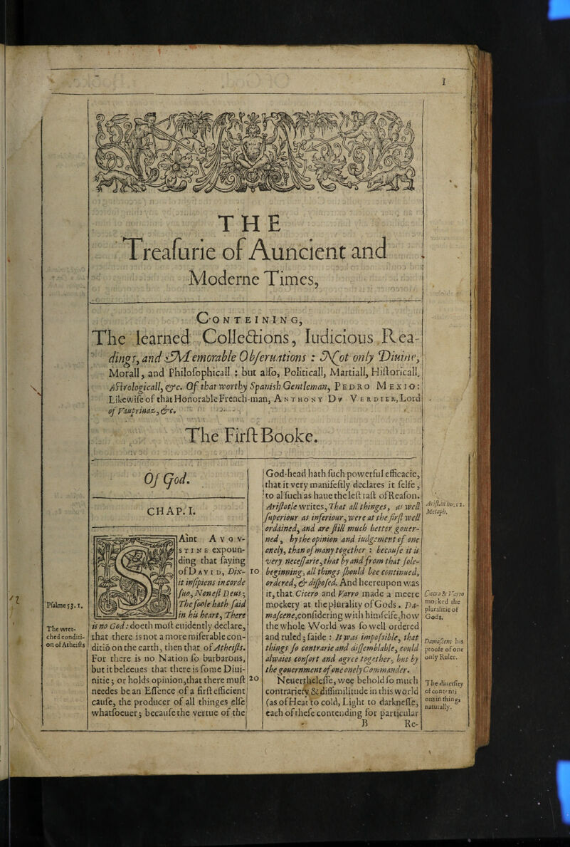 THE Treafune of Auncient and Moderne Times, - Oo N T E I N I N G, The learned ,Colleftions, ludicioiis Rea- ding!^ and^€Ademorable Ob/eruations : 3\(ot only T)iuiney Morall, and Philofophicall ; but alfo, Policicall, Martial!, Hidoricalbj ^n/ologically ^c. Of that wortbj Spanish Gentleman^ Pedro Mexio:! LikcwifeofihatHonorableFrcnch-man, Anthony Dv VERDiER,Lord < offaupriMZ^y&e, * The FirftBooke. ' 'Pfaline5j.i. The wret¬ ched conditi¬ on of Athcjfts OJ (jod. CHAP. I. Aint Ayqv- STINE expoun¬ ding that faying of Day I D, Dix- lo it infipiem incorde fUo^Neneft Deus’^ The fo/tle hith faid in his hearty There is no c7<?i.-doeth moll eiiidcntly declare, that there is not a more roiferable con¬ ditio on the earth, then that oiAthetJis, For there is no Nation fo barbarous, butitbelecLies that there is fomc Diui- nitie; or holds opinion,that there mull needes bean ElTcncc of a firll efficient caufe, the producer of all thinges ellc whatfoeiicr; becaufethe vertue of the God-head hath fuch powerful efficacic, that it very manifeftly declares it felfc, to al fuch as haue the left rail ofReafon. Arijiotie writes. That all thingesy its well ftiperiour as inferiour^ were at the firfl well ordained^ and. are fill much better gouer- ned^ by the opinion and iudgement of one onelyythanof many together : hecaujeitis very necejjarie^th&t by and from that Jole- beginning, all things (hould bee continued, orderedy dr dtjpofed. And hecreupon was it, that Cicero and Farro made a meere mockery at the plurality of Gods. T>a- w^c<f»^,conlidering with himfeife,how the whole World was fovvell ordered and ruled 5 faide : Jtwas impofsible, that things Jo contrarie and difjemblable, could alwaies eonjort and agree together., but by the gouernment of one onelyCommander. NeuerthclelFe, woe behold fo much contrariei^ &diffiinilitudc in this world (as of Heat lo cold, Light to darknefle, each ofrhefe contending for particular B Re- Mctayh. Ciccra Si Vurro mocked the plutalitie of Gods, Dawafcenc his proofe of one only Ruler. The diuerfity ofeontenti onsin things natuially.