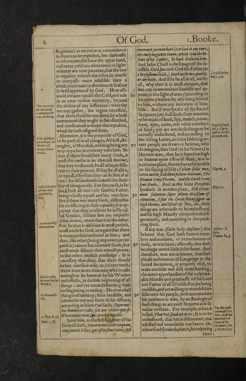 1 he necefsity ofonconcly commaunder oucral things The abfolute perfedion of God in all things what- iocusr. lefus Chriftis all one with God his Fj* ihcr A note worthy oblciuaiioQ God iseafrly knownc by his V/oikcs, Godis iouid- ble. .Tim. I IS. lohn I, t8. Regiment) as no vnitieor concotdance in them can be expeiSled, but darknefle wold condnuallie hauc the vpper hand, and neuer ycild any admittance to light; whereas we now perceiiiejthat the one in equality enfucth the other,by courfc or compafle more infallible then a clock, confonant to the times Sc feafons fo well appointed by God. Heat alfo wold alwaies repulfc the Cold,and rule in an oner violent extremity, beyond the abilitie of any fuffcrance: whereby we may gather, the vrgent neceffitie, that there fhold be one alone,by whofc commaund they ought to bee direfted, and cohdrained to keepe that cqiialitie, which he hath afligned them. Moreouer, it is the propertic of God, to be perfed in all thinges; All Iiift,Ab mighty, al Mercifull, nothing being any way oppofite or contrary vnto him. So that if there iBould bee many Gods, it muft then onfue as an efpeciall Maxime^ that they muft needs be all alikcjor diffe¬ rent in their powers. Ifthey be all alike, or cquall,why then they can be but al as one: for difsimilitudc maketh the diuer- ftty of thingsonely. Tor this caufe,is le* fusjChrift all one with God bis Father, being wholly equall and like vnto him. But if there wer many Gods, diflembla- ble or differing in their equalityjit is ap- parant that they could not be iuftly cal¬ led Goddes, if there bee any imperfe- 45lion in one, more then is in the other. For, he that is abfolute & moft perfect, muft needs be God, in regard that there is no imperfection found in him ; and then, the other (being impotent,or in> perfeCl) cannot bee tcarmed Gods,but muft needs fubmit their vtmoft power, to the others perfeCt priuiledge . It is neceffary therefore, that there fhould be but one God only, as (in very truthy there is no more then onej who is eafie enough to be knownc byhisWorkes andeffeds, as the foie beginning of all things : and yet notwithftanding hath no beginning or ending. He created all thinges ofnothing; he is inuifiblc, and cannot be any yvayfeenc in his effcnce, according as Saint Paul faith; nul- las hmninumtndit-tjed nec videre p&tejl i’ il/hom.neuer neithersan fee. Saint in the firft Chapter of his Gofpell faith; Beum nemo >vidit^nquam^ vnigenitus Filins^ qui ejl infmu Patris-^ ifje 10 20 3° 40 enarrauit,no man hathJeen Godat any tsme, the oncly begotten Sonne ^whicb is in the bo- Joweof 'his Father^ he hath declared him. And Icfus Chrift is the Image of the in- uiftblc God,bccaufe God the Father (as Chryfopme faith,) mfforme.quality, or any body. And if he be all in all, and by all, why then it is moft certaine,that hee can communicate himfelfe and ap- peare to the fight of men (according to his ownc pleafure)by arly thingfubieCl to him, without any imitation of him- felfc. But if weefpeakc of the Sacred Scriptures,we (hall finde there mention to be made of head, lips, mouthjarmes, fcetc, eyes, cares, and other members of God ; yet arc not thefe things to be carnally vndetftood, and according to the killing Letter,as fomelddiotigno¬ rant people are drawn to belceue,who do imagine, that God (in his Nature) is like vnto man, that he is featedonhigh in heauen vpon aRoyall fcate, and in a certaine place, foraewhat anfwereable to thefayingofEfay 5C<r///w fedet mea^ terra antemJcahellumfedum meorum^ The fJeauen is my 1 krone t and the Earth is my foot-Boole, And as the fame Prophet fpeaketh in another place, TidiDomi- num Jedentem fuper folium ixceljum & eleuatum, jfaw the Lordefitting vf on an high throne, andliftedvp. No, no,thcfc things are otheewifeto bevnderftood, and his high Maiefty comprehended fi- guratiucly, and according to thcquick- nin^ fpirit. It any man (faith hxAy Anfelme) doe bclccuc that God hath human mem¬ bers and motions, or perturbations of foulc, as wee haue; affuredly, hee doth but forge raeere Idols in his heart. And therefore, wee aretoknowe, thatfuch phrafeandmanner of Language in the facred Scriptures, is properly vfed, to make our rude and dull vnderftanding, the more apprehenfiue of the vnfpeakc- able Maiefty and greatnelfe ofthe Lord and Father of all VVorlds.For,he being iuuifiblc,andyct willing to manifeft him fclfc vnto his people,doth accomodate his prefence to men, by an Analogic of fuch things as are moft frequent and fa¬ miliar terthem. For example, when it is faid, That God fpeaketh in vs; It is to be vnderftood, that hee is difcoucrcd, ma- nifefted and reuealedin our hearts. Or, when God fpcaketb;that isjhisinlpiring (into Clri'yfoJl.inTyn- maf. 1. ^ap. OrlgeS’crimh. Lib.z.C^p,7- Anfelm.inLib. ^cmsmb.Vd. efaye^, I. Efay 6,1. 50 Anfclm. ^bi fitpra. Fjalrac 84,5. Sec Ac erpli- cationofFwJ. Gear, of all the members of God, io his Ucmom.Cant.