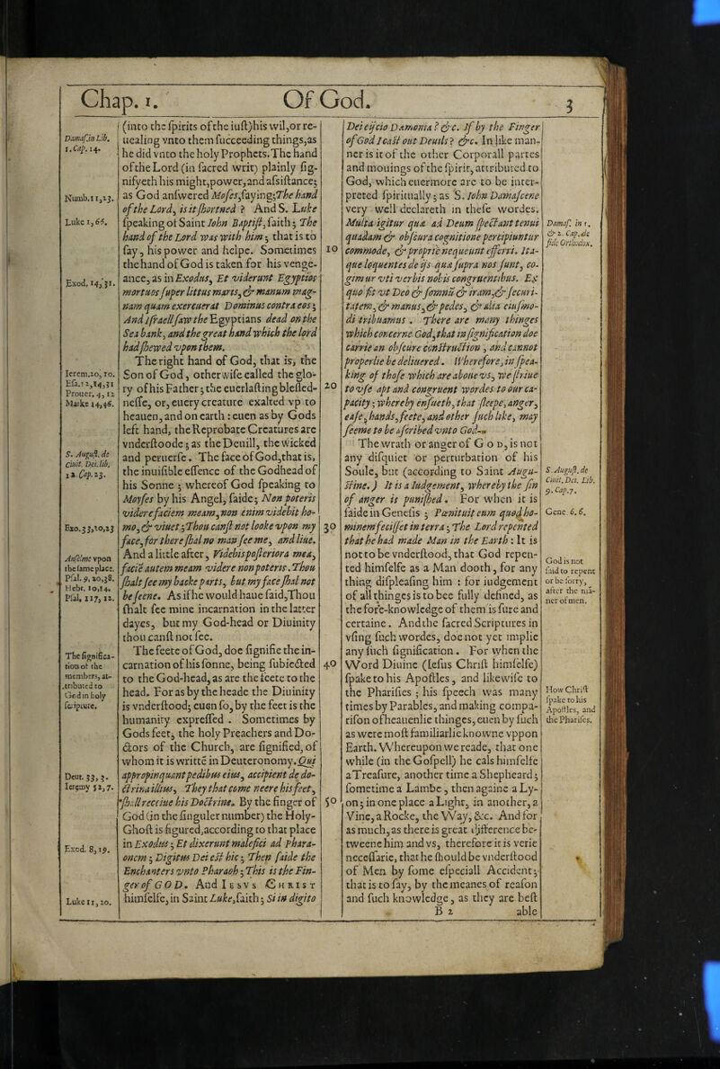 ? Ddimfjn Lib. i.Ca^. 14. Luke 1,66. Exod, Icrcm.ioj 10, Efa.i i,T45?i Prouer. 4,12 Markc 14>44. S. Aupifl. de Ciuit. Dei. lib. li.C^p.2S‘ Exo.5J,’.o,i3 Anfclfttc vpon the fame place. Pfal. 9, lo.jS. ' Hebt. lo,l4. Pial, II?, I i. The fignifica- tion ot the Hientbers, at- .tribuced to tjf-din holy r&iipture. Dcut.5^,j. Icrjaiy ji,?. E>;cd. 8,19. Lukeiij10. (into the fpirits ofthe iuft)his vviljOr rc- iiealing vnto them fucceeding things,as he did vnto the holy Prophcts.Thc hand ofthe Lord (in facred writ) plainly fig- nify^th his might,powerrand afsiftance; as God anfwered Mofcsfay'm^^yThehuftd ofthe Lord^ isitfhortned ? AndS. l^tike fpeaking ot Saint John BAptifi^ faith; The hand ofthe Lord voas with him; that is to fay, his power and heipc. Sometimes the hand of God is taken for his vtngz- znzc^OiSmExodtis^ Et 'viderunt Egyptm mortms fuper littus miens^ mmum mag- num quxrn exercuevAt Dominus contra eos; ^nd Jfrae/lfaw the'EgyTpti^ns dead on the Sea hanky and the great hand which the lord hadf/jewed vpon them. The right hand of God, that is, the Son of God, otherwife called the glo¬ ry of his Fa ther; the euerlafting blefled- nelfe, or, eiiery creature exalted vp to heauen, and on earth : euen as by Gods left hand, the Reprobate Creatures are vndcrftoodcsas theDeuill, the wicked and peruerfe. ThefaceofGod,thatis, the inuifiblceflencc of the Godhead of his Sonne ; whereof God fpeaking to Moyfes by his Angel, faide; Nan poteris viderefaciem meam^non cnimvidehit ho¬ mo^ S viuet, Thou canjl not looke vpon my face^ for there Jkal no man Jee me^ and Hue. And a little after, Vidcbispojleriora mea^ facie autem meam videre nonpoterts. Thou foaltjee my backe parts ^ hut my face Jhsl not be jeene. As if he would haue faid,Thou fhalt fee mine incarnation in the latter dayes, but my God-head or Diuinity thou canft not fee. The feetc of God, doc fignifie the in¬ carnation of his fonne, being fubieded to the God-head, as are the fcetc to the head, Forasby thcheadc the Diuinity is vnderitoodj euen fo, by the feet is the humanity exprefled . Sometimes by Gods feet, the holy Preachers and Do- dors of the Church, are fignificd, of whom it is writte in Deuteronomy.^/ appropinquantpedibus eius^ accipient de do- drina illiusy They that come neere his feet ^ 'fhdlreceiue his Doctrine^ By the finger of God (in the finguler number) the Holy- Ghoft is figuredjaccording to that place in Exodus j Et dixerunt malefici ad phara- oncm 5 Digitus Dei eU hie • Then [aide the Enchanters vnto Pharaoh 5 This is the Fin¬ ger of GO D, And Iesvs Christ himfclfe, in Saint Lukefakh; 5/ in digito 10 20 30 40 50 Deieijcio Damenia? (frc. if by the Finger of God lead out Deuils ? d^c. In }ike man¬ ner is it of the other Corporall partes and mouings of the fpirir, attributed to God, which euermorc arc to be inter¬ preted fpiritualiy; as S.Iohn Damajeene very well dcclareth in thefe wordes. Malta igitur qua ad Deum fedanttenui quadam dp objeura cognitione percipiuntur commodoy dpfoprie nequeunt offerri. Ita- queloquentesdcijs quafupra nos Junt^ co. gim ur vti verbis nobis congruemibus. Ef quo ft vt Deo dp fornnu dP irarnffpjeemi- tatem^C^ntanuSydp pedes y dr alia eiufmo- di trihuarnus . There are many thinges which cone erne Godyt hat tnfignification doe Carrie an ob/cure ccnSiruciion, and cannot proper Ite be deliuered. / VhereforOj in fpea¬ king of thofe which are ahoue vsy we jtriue to vje apt and congruent wordes to our ca¬ pacity ; whereby enfueth, that feepe^ anger^ eajeffandSyfeete^andotherpichlikcy may feeme to be fferibed vnto God-m The wrath or anger of G o d, is not any difquict or perturbation of his Soule, but (according to Saint jiugu- Hine.) It is a Judgementy whereby the Jin of anger is punifhed. For when it is faideinGenciis ; Panituit eum quoi minemfecifjet in terra; The Lord repented that he had made Man in the Earth: It is nottobe vndcrftood,that God repen¬ ted himfelfe as a Man dooth, for any thing difpleafing him ; for iudgement of all thinges is to bee fully defined, as the fore-knowledge of them is fure and certaine. And the facred Scriptures in vfing fuch wordes, doe not yet implie anyliich fignificaticn. For when the VVord Diuinc (lefus Chnfl himfelfe) fpaketohis Apoftles, and like wife to the Pharifies ; his fpeech was many times by Parables, and making compa- rifon ofheauenlie thinges, aicn by fuch as were moft familiarlie knowne vppon Earth. Whereupon we reade, that one while (in the Gofpell) he cals himfelfe aTreafure, another time a Shepheard j fometime a Lambc, then againe a Ly¬ on; in one place a Light, in another, a Vinc,a Rocke, the Waj, S:c, And for as much, as there is great djfference be- tweene him and vs, therefore it is vcric neccifarie, that he flmuldbcvnderifood of Men by feme efpeciall Accident that is to fay, by the meanes of rcafon and fuch knowledge, as they arc heft B 2 able Dam.xf. in r. & 2. Caf.4s fide Orthodox. S. Augiifi. de ciuit. Da. Lib. 5>. Caj>.7. - Gene. 6.6. God is not uid to repent or be lorry, after the ma- ncr of men. How Chrid I'pake to his Apoltles, and the Pharifes, %