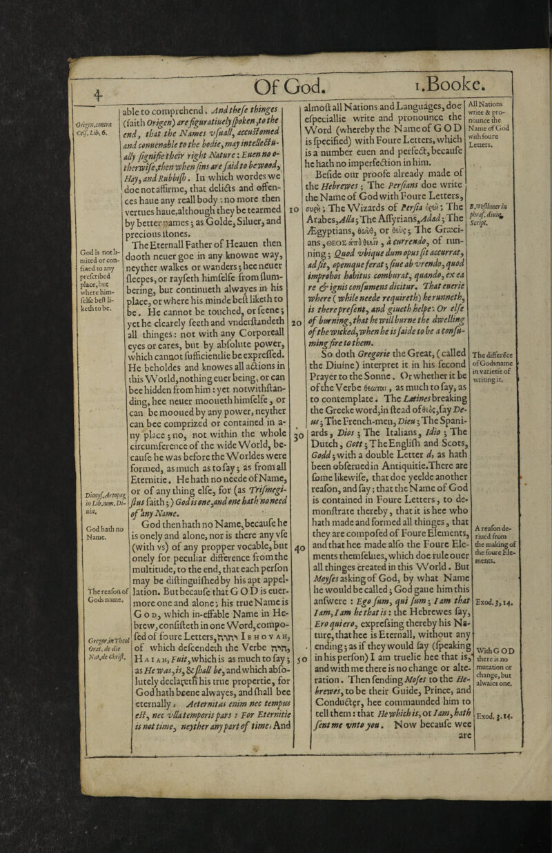 •On^cn.contra. Celf. Lib-, 6. God Is notli- niiced or con- fined to any prefcnbed placcjbiit where him- felte bed li- kethtobe. Dmyf.Areopag m Libjiom. Di^ uin. God hath no Name. The reafoh of Gods name* Gregor JnTbcol Oreit. dc die Nat,de Chrijl. able to comprehend. Andthefe thinges Cfaith Origen) arefiguratmelyjfokenitothe end, that the Names vfuall^ accustomed and cenuenable to the bodie, may intelle^n- ally fignifie their right Nature: Euen no o- therwife,then tthen fins are fetid to bewoody HayyandRubbif], In which wordeswe doenotaffirme, that delifts and offen¬ ces haue any reallbody :no more then vertues haue,although they be tearmed by better names j as Golde^ Siluerj and precious itones. The Eternall Father of Heauen then dooth neuer goe in any knownc way, ncyther walkes or wanders jhecneuer fleepes,or rayfeth himfelfe from (lum¬ bering, but continueth alwayes in his place, or where his minde beft liketh to be. He cannot be touched, or fecne; yet he clcarely feethand vnderftandeth all thinges: not with any Corporeall eyes or cares, but by abfolutc power, which cannot fufficicntlie be expreffed. He bcholdes and knowes all aftions in this World,nothing eucr being, or can bee hidden from him: yet notvvithftan- ding,hee neuer mooucthhimfelfe, or can be mooued by any power, neyther can bee comprized or contained in a- ny place;no, not within the whole circumference of the wide World, bc- caufe he was before the Worldes were formed, as much as to fay; as from all Etcrnitie, He hath no neede of Name, or of any thing elfe, for (as Trifmegi- jlus faith;) God is oncyond one hath no need ' of *Any Name. God then hath no Name,becaufe he is onely and alone, nor is there any vfe (with vs) of any propper vocable^ but onely for peculiar difference from the multitude, to the end, that each perfon may be diftinguifhedby his apt appel¬ lation. Butbecaufe that G O D is euer- moreoneand alone*, his trueNameis G o D, which in-cffablc Name in He¬ brew, conhfteth in one Word,compo- fed of foure Letters, I e h o v a h, of which defeendeth ihc Verbe H AIA H, F«//, which is as much to fay; as He wasy iSy he fall bCy and which abfo- lutely declarern his true propertie, for God hath beene alwayes, and (hall bee eternally i Aeternitrci enim nec temfm eJiy nec vllatemporisfars s For Eternitie is not timoy neyther any part of timci Anc lO 20 30 40 50 almoft all Nations and Languages, doe cfpedallie write and pronounce the Word (whereby the Name of GOD is fpecified) with Foure Letters, whifti is a number euen and perfeft,bccaufe he hath no iraperfeftion in him. Befide our proofe already made of the Hebrewes ; The Perfians doe write the Name of God with Foure Letters, ; The Wizards of Perfta ogeii i The At^lhzSyAlla; The Affy rians,/4<^-*i^; The ^Egyptians, BijjuQ, or Btuc; The Gra^ci- ans ,0EOL aTTo 0£uv, a currendo, of riin- ning; Quod 'vbiquedumopusftaccurraty adfity opemqueferat; fine ab vrendoy quod improbos habitus combnraty quandoy ex ea re dr ignis confumens dicitur, Thateaerie where (while neede requireth) her unnet hy is thereprefenty and giueth helpe'. Or elfe of burningy that he will hurne the dwelling of the wiekedy when he is/aide to be a Confu- mingfiretothem. So doth Gregorie the Great, ( called the Diuine) interpret it in his fecond Prayer to the Sonne. Or whether it be of the Verbe eecoTOi, as much to fay, as to contemplate. The Latines breaking the Greeke word,in (lead of0eoc,fay Ve- us; The French-men, Bieu; The Spani¬ ards , Dios ; The Italians, idio ; The Dutch, ;TheEngli(h and Scots, Godd; with a double Letter dy as hath been obfcriiedin Antiquitie.There are (bme likewife, that doe yeelde another reafon, and fay; that the Name of God is contained in Foure Letters, to de- monftratc thereby, that it is hee who hath made and formed all thinges, that they are compofed of Foure Elements, and that hee made alfo the Foure Ele¬ ments themfelues, which doc rule oner all thinges created in this W’^orld. But asking of God, by what Name he would be called; God gaue him this anfwere : Ego fum, qui Jum; lam that I amyl am hethatis: the Hebrewes fay, EroquierOy exprefsing thereby his Na¬ ture, thathec is Eternall, without any ending; as if they would fay (fpeaking in his perfon) I am truelie hee that is, and with me there is no change or alte¬ ration. Then fending to the He- breweSy to be their Guide, Prince, anc Conduft^r, hee commaunded him to tell them: that He which ;V, or Janty hath fentme vntoyou. Now becaufe wee All Nations write & pro¬ nounce the Name of God with foure Letters. B.weflhmerin phraf. dmry Script. The diftcrccc of Godsnamc in varietie of writing it. A reafon de- riued from the making of the foure Ele¬ ments. Exod. 1,14. arc WithGOD there is no mutation or change, but alwaics one. Exod. J.t4.
