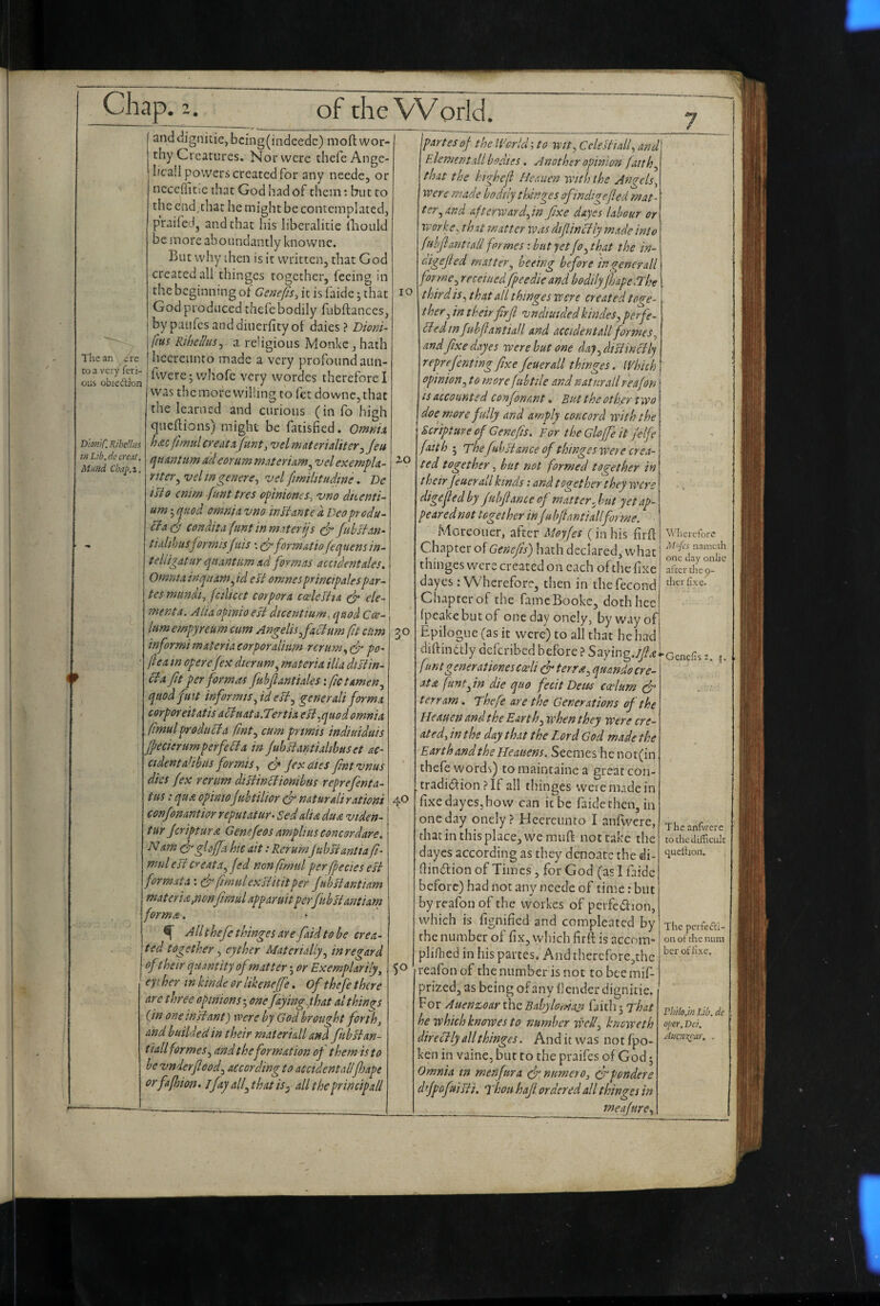 The an ere CO a very fcri- ous obiedlion Dm/C. RihcUiiS inLib.dccreat, Mufid Chaj>.2. lO anddignitie, bcing(iiidcedc) mofl wor¬ thy Creatures. Nor were thefe Ange¬ lica!! powers created for any needc, or ncceflicic that God had of them: but to the end.that he might be contemplated, praifed, and chat his libcralicic hiould be more aboundantly knowne. But why then is it written, that God created all thinges together, feeing in the beginning of Gcfie/is, it is faide; chat God produced thefe bodily fubftanccs, by paufes and dincrficy of daiesDmu- fius RihelluSj a religious Monke, hath licerciinto made a very profound aun- fwerejwhofe very wordes therefore I was the more willing to fet downc,that the learned and curious (in fo high queftions) might be fatisfied. Omnh h<s.c fimttl create'velmaterialiter^Jeu qumtum adeorum materiam^ velexempU- riter^vehngencre^ vel fimilitudme. Be isio mim .(unt tres opiniones, vno dkenti- um; quod omnia vno in si ante d Deo produ-^ Idacdd condita (ant inmaterijs ^ fubsfan- tiidtbusf orniis f '.iis \ formatio fequens in- t elligat ur quantum ad formas accident ales. Omnia inqitam^ id eU omnes principalespar¬ tes mundt., (cdicet corpora cceleltia ele¬ ment a. Alia opinio est dtcentium, quod Ca- Itmempyreum cum Angelisjaclmn fit ctim informi materia corporalimn rertm., dr po- jl ea in op erefex dieram^ materia ilia disiin- cia fit per formas fubjlantiales: fetamenj quod pat informispd eU^ generali forma corpOY eit atis acluatalTertia effquod omnia fmul product a fmt^ cum prmis tndiuiduis Jpecierumperfedta in Juhsiantialihus et ac¬ cident alihus formis ^ dr jexedes fmtvnus dies fex rerim disiindtionihus reprefenta- tiis; qua opinioJuhtilior & naturali rationi conjonantior reput at tir^ Sed alia du& viden- tur jeriptura Genefeos amplius conesrdare. Nam ds’glojja hie ait: Rerum juhsiantia fi- mul ester eat a.^jed nonfimul per fpecies est format a: & fimulexstkitper jubHantiam materia,nonfimul apparuit perfuhstantiarn forma. ^ All thefe thinges are /aid to be crea¬ ted together j eyther Materially^ in regard of their quantity ofmatter; or Exemplar ily, eyt her in kinde or likenejfe. Of thefe there are t hree opinions 5 onefayingphat al things On one in si ant) were by God brought forth, and biiildedin their materidl and fubltan- ti&ll formes^ and the formation of them is to he vnderfeod^ according to accidental!fhape orfafhion. ijay allphatis^ alltheprincipall 30 40 SO jpartes of the IVorldi to wit, Celeliialf and Element all bodies, Another opinion faith, that the htgheji Heauen with the Angels, voere made bodily thinges ofindigefied mat¬ ter, and afterwardOn fixe dayes labour or iverke^ that matter was difiinctly made into fuhfl ant tall formes: but yet fo, that the in- afiefled matter, beeing before in generali forme, recciuedfipeedie and bodily fhape.The t bird is, that all thinges were created tooe- ther, in theirfirfl vndiuidedkhides, perfe¬ cted in fubfantiall and acciden tall formes, and fixe dayes were hut one day,distinctly reprefenting fixe feuerall thinges. Which opinion, to more fubtile and natnrallreafon is accounted confonant. But the offer two doe^ more fully and amply concord ivith the Scripture of Genefis. For the Gloffe it felfe faith ; Thefuhstance of thinges were crea¬ ted together, but not formed together in t heir feuerall kinds: and together they were digefied by fuhfiance of matter, hut yet ap¬ peared not together infu bfianti all forme, Moreouer, after Moyfes (in his f rft Chapter of Genefis') hath declared, what thinges were created on each of the fixe dayes : Wherefore, then in thefecond Chapter of the fameBookc, dothhee fpeakebutof onedayonely, by way of Epilogue (as it were) to all that he had diftinblly deferibed before ? Stiymgjfix fmtgenerationes caeli dr t err re, quando tre¬ at a flint, in die quo fecit Detos ccelum dr terrarn. Thefe are the Generations of the Heauen and the Earth, when they were cre¬ ated, in the day that the Lord God made the Earth and the Heauens. Seeraes he nor(in thefe words) to raaintaine a great con- tradidiion ?If all rliinges 'were made in fixe dayes, how can it be faide then, in one day onely? Hecreunto I anfwere, diat in this place, we rauft not take the dayes according as they denoate the di- fiindlion of Times , for God (asliaidc before) had not any neede of time: but by reafon of the workes of perfedion, which is fignified and compleated by the number of fix, which firft is accom- plifhed in his partes. And therefore,the reafon of the number is not to bee mif- prized, as being of any fender dignitie. For Auenz>oar the Bahylonla^ faidi 5 That hewhichknowesto number well, knoweth directly all thinges. And it was notfpo- ken in vaine, but to the praifes of God j Omnia in men fur a drnumero, dr ponder e d’Jpofmsti. Thou hafi. ordered all thinges in __ meafure. Wherefore M'{cs naraeth one day onlic after the 9- therlIxe• Genefis The anfivvere to the difficult queihon. The perfecti¬ on of the nnm ber of fixe. ThHo.ln Lib. de oper. Dei. Aticn^ar, .