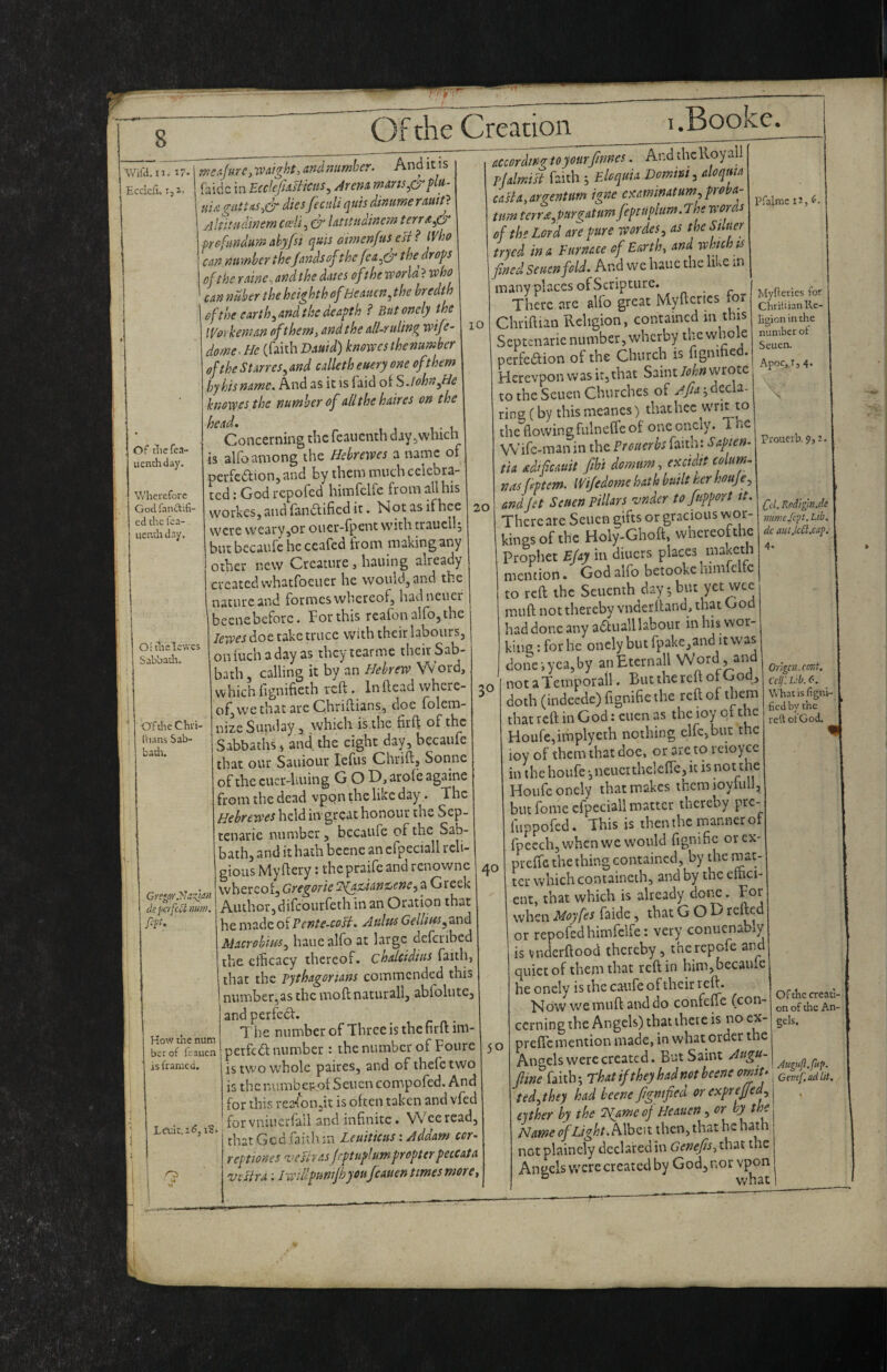 Wifa.ii. 17- Ecckfi. Of tliefea- uenchday. Wherefore God fantdifi- ed the fca- uenth day. 10 Or tlielcwes Sabbadr. ^ O'ftheChri- I'hans Sab- badi. de perfc^ nurn, fip. How the num bar of leauen is framed. Lei;k.i<?j iS. j O 'rncAjare^waight, and number. And it is faidc in EcckfsasHcus ^ Arena mans^S'^plu- uijiguttAS^& dies fecnli quis dintmerauit} Ahitudinem ceeli, & latitudinem terrA^& prefsindumahyfst qms atmen/us esr ? Who can number theJandsof the/the drops of the raine^ arid the dates of the world ? who can n liber the heig hth of He aitcn^ the bredth of the earth ^and the deapth ? Butonely the IVorkeman oft hem, and the all-ruling wife- dome. He (faith Dauid) knowes thenumber of the Starres, and cdleth euery one of them by his name. And as it is faid oiSJohn^He knowes the number of alithehaires on the Concerning the feauenth day ^which is alfo among the Hebrewes a name of pcrfcaion,and by them much celebra¬ ted : God repofed himfclfe from all his workesj and fandlified it. Not as ifhee were weary jOr ouer-fpent with traucll; but becaufe he ccafed from making ariy other new Creature, hauing already created vvhatfoeiier he would, and the nature and formes whereof, hadneuer becnebcforc. For this reafon alfo, the lewes doe take truce with their labours, on inch a day as they tearme their Sab¬ bath, calling it by‘an Hebrew Word, which lignifieth reft. Inftead where¬ of, we that arc Chriftians, doc folera- nizeSunclay 3 which is.the firft of the Sabbaths 3 and the eight day, becaufe that our Sauiour lefus Chrift, Sonne of the cucr-huing G O D, arolc againe from the dead vpqn the like day. The Hebrewes held iivgrcat honour the Sep- tenarie number, becaufe of the Sab¬ bath, and it hath bcene an cfpeciall reli¬ gious Myftery; thepraife and renowne whereot, Gregorie ‘JgaZ’ianX/enc.^ a Greek Authorjdifcourfeth in an Oration that he made of Pente-coH. Aultts Gelliws Macrohim^ hauealfo at large deferibed the cthcacy thereof, chalcidius faith, I that the pythagorians commended this numbetjas the moft naturall, abfolute, and perfect. 7 he number of Three is thefirft im- perfcdlnumber: thenumber of Fourc is two whole paires, and ofihefctwo is the numbSencn compofed. And for this rea-foiijit is often taken and vfed forvniuerfall and infinite. VVeeread, thatGcd faithm Leuiticus: Addam cor- reptiones 'vesh asjeptuplumpropterpeccata vesira: iwiUpuntfhyoufcauen times more. Myficrics for Chriiiian Re¬ ligion in the number of Seuen. Apoc, !, 4. Prouerb. 9,: Cti. Kodigmjc jumefep. Lib. dc aut,lcei.cap. 4- accordingtoyourfmnes. And rhcRoyall rlalmisl faith ; Eloquia Domm, aloqma caHa,argentum igne e^minatum,proba- ^ turn terr£ypurgatum feptupium.The w ora of the Lord are pure wordes^ as the Stluer tryed in a Furnace of Earth, and which ts fined Seuen fold. And w e hauc the li ^e in many places of Scripture. There .arc alfo great Myftcrics for Chriftian Religion, contained in this Septenarie number, wherby the whole perfeaion of the Church is fignihed. Herevpon was it, that Saint John wrote to the Seuen Churches of Afia-,dcc\2- rineCby thismeancs) thathec writ to the flowingfulneffeof onconcly. The Wife-man in the Prouerhs faith: Sapien- tia dtficauit fibi domam, excidit coUm- nas fiptem. Wife dome hat h built her houje, 20 ondJit Seuen Pillars vndcr to fupport it. There are Seuen eiftsorgracious wor¬ kings of the Holy-Ghoft, whereofthe Prophet Ejay in diners places maketh mention.' God alfo betookchimfclfe to reft the Seiicnth day 5 but yet wee mu ft not thereby vnderftand, that God had done any aauall labour in his wor¬ king : for he oncly but fpake,and it was done-, yea, by anEtcrnall Word , and notaTemporall. But the reft ot Godj doth (indecde)fignifiethe reft of them that reft in God: cuen as the ioy of the Houfe,implyeth nothing elfc,but the ioy of them that doc, or are to rcioyce in the houfe •,neucrthelcfte, it is not the Hoiifeonely that makes thcmioyfull, but fome cfpeciall matter thereby pre- fiippofed. This is then the manner of fpecch, when we would fignific orex- preffc the thing contained, by the mat ter which containeih, and by the euici- cut, that which is already dot^. For when Moyfes faide, that GOD refted or repofed himfelfe: very conucnably is vndcrftood thereby , thc rcpcfc and quiet of them that reft in him,became heonely is the caufe of their reft. Now we muft and do confcRe (con¬ cerning the Angels) that there is no cx- t o preflemention made, in what order the Angels were created. But Saint Augu- fiine faith; rhatiftheyhadnotbeeneomu dlit, ted^they had beene figntfiea orexprejjcd., ejther by the 2^ame of Heauen , or by the Name of Light. Mbai then, that he hath not plainely decLafed in Genefis, that the Angels v.'cre created by God, nor vpon ° what 30 40 Orlgcn.ront. Cell'. Lib. 6. Whatisfigm- fiedby the re'd ot'God. Of the creati¬ on of the An¬ gels.