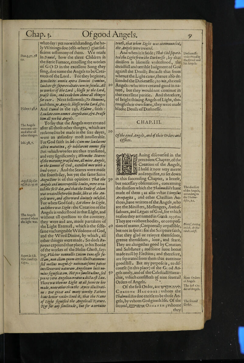 Pfalmc 1 ^Sji The Angels were not cre¬ ated after all other thinges. lob. 3837. AuguJlfup.Ge- ncfikh.j.cap.zl The Angels created when the light was. Kupe7l.in Lib. Opef.Sa.nci.Sp. Cap.2., 10 what day: yet not withftanding, the ho¬ ly Writings doe Celfe-where) giue fiif- ficient leftimonyof them. Wc reade in Daniel.^ how the three Children in the ficrie Furnace, extolling the workes of Go D in the excellent Song they fling, doe name the Angels to be Crea¬ tures of the Lord. For they beginnej Benedicite omnia, opera Domini Domino laudate (dr fkperexaltate cum inJecula,All ye workes of the Lord , hlejfe ye the Lord^ praife him, and exalt hm ahoue all thinges foreuer. NextfollowethHeauens^ and then,^'^ Angels, blejfeye theLord^&c. And Damd in the 148. Pfalme, faith : Laudate eim omnes Angeli eius,(jrc. Praife him allyee his Angels. To fay that the Angels were created after all thofe other thinges, which arc reckoned to be made in the fixe dayes, were an abfurdity moft intollerable. For God faith m lob: cum me laudarent afira matutina, & iubtlarent omnes filij Dei: which wordes are thus tranflated, andvery fignificantly; When the Starres of the morning praifed me, dll mine An gels or the Sonnes of God, extolled mee with a loud vojce. And the Starres were made the fourth day, but yet the fame Saint AuguUine is of this opinion: That the Angels and incorruptible Soules^ were crea¬ ted the fir B daj^and that the Soule of Adam was created before his Bodie, like as the An¬ gels were ^and afterward diuinely infufed. For whenGodfaid 3 Let there be Light, and there was Light: the Creation of the Angels is vnderftood in that Light, and without all queftion to the contrary, they were and are, made partakers of the Light Eternall, which is the felfe- fame vnchangeable W ifedomc of God, and the Word Diuine, by which, all other thinges were made. So doth Ru- pertus expound that place, in his Bookc ofthe workes of the Holie-Ghoft,fay¬ ing, yidetur nonnullis Lucem tunc ejje fa- Bam., non aliam quam aeris illulirationem: fed melius magniedr nominatijsimi pat res intellexerunt naturarn Angelicam lucisno- minefigmficatam. Ideipro fmtlii udinejed 5 ^ pro re vera Angelica credtura diBa ejl Lux. Therewasthenno Light atalljeeneto bee made,none other thenthe Ayres illuBrati- on : But great and many worthy Fathers hatie better 'vndersiood it, that the Name of Light fignified the Angelicall Tgature. 2^1 for any fmilitude^ but for acertaine 30 40 truth, that when Light was commaunded^ the Angels were 'ereated. And when ins faide 3 That God/epara. ted the Light from the D&rkneJJe, by that diuifion is likcwife vnderfiood, the drcadfull and terrible I udgment of God againft the Deuil^ Bccaufe that from whence the Light caracjthence alfo dc- feended the Darkcncffe 3 to wit, the cuil Angels: who were created good in na¬ ture, but they would not continue ih that excellent puritic. And therefore, of bright filming Angels of Light, tho¬ rough their own finne, they were made blacke Deuils of Darknelfe. CHAP.IIL ofthe (rood Angels, and oftheir Orders and offices. Auing difeourfed in the i precedent Chapter,of the Creation of the Angels, I hold know very mecte and requifite, to fet down in this fucceeding Chapter, a breefe, but necelfary obferuation, concerning the diuifion which the ThalmudiBs haue made of them 3 as alfo what Dionyftus Areopagita , and other Chriftian An- thorsjhauc written ofthe Angels,who are the Minifiers, Mefiengers, Ambaf- fadours, and Legats of God, for which rcafon they arc named in Gceek AyyiXoi. They are without bodies, orcompofi- tion of matter,Corporeally impaifible, but not in Ipirit: for the Scripture faith, that they glad or reioyce themfelues, greeuc themfelues, lone, and fcare. They are altogether good by Creation and Subfiance 3 and fomc haue becne madeeuillby Ele(5tion3 and therefore, are feparatedfrom them that continue good ftill. But my purpofe is, to dif- courfe (in this place) of the Gc od An¬ gels onely,and of the Celeftiall Hierar¬ chic, which confifteth of nine feucrall Orders of Angels.  * Of the firft Order, are nvh Chtaioth H AC od bs : whom the ThalmudiBes doc entitle to be thofe An¬ gels, by whom God giiieth life# Of the (econd,LZ3’'3?i’\i< Opham im 3Vvhomc , they Darbeneffc vnderftood by rheDeuil and his Angels. The diuifion of the Angels, according to the Thalmu- difles,%.c. t>io7iyf.Arcopag in Lib. dc Hie¬ rarch. cekp. Nine Orders of Angels The firfi Or¬ der of Angels, The fccorui Order.