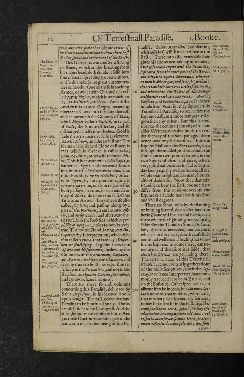 OfTerreftriall Paradife. i.Booke. The Killer in Eden, diuidcti into foure Itreame? or Currents. Of the large- nelTe of Gan- ^s,’ic(iSol.ymii Cay. 6^. Pomp. Melt, lib.Cap. j. I’uan.Lib. j. De Nil.vid.Lu- can.Lib. IQ. Soly macap. 45 T)cTyrgm,vide Infipbus.Lib.i. dc Anti quit-, C.ip. I. Htegn,de S. Vi¬ dor, excerpt. Lib.y. Citp.6- •lul^olyn. Cnp. %o. Plin.lJb.6Mp. 77: laqu, Phil, de Berg, in Chron, Euphrates,vide Lucan.Lib j. ItihSdyn.C'ap. Pet,Older.in Scbo.fup.Solyn. S.AuguJl. in lib fup. Gencf. Three opini¬ ons concer¬ ning Paradife fpom any other place: but {by the power of 1 hts Commaundemenfmade them there firjl ofall toJprout md blojjbme cut oftbe'Earth, This Garden iswateredby a Spring or Riuer, which at the breaking from his maine head,doth diuide itfclfe into foure fcueral fprcadings,or excenfions, and fo do make foure great current wa¬ ters or floods. One of thefe branching Armes, or wide fvvift Channels, is cal¬ led Phyfon.y which is as much to fay; as Multitude^ or Many. And of the G’r^’«;»»5it is named Gangesy receiuing ninetecneRiuers into the Lap thereof, and itenuironeth the Country of India, which Moyfes calleth Eutlath, in regard of Euila, the Sonne of leBan, and fo dilchargeth it felfe into thc^ea. Gold is faidc there to create it felfe (asitwete) likewife Bdelion, and the Owxftonc.Thc Name of ihefccond Flood or Riuer, is \\V<, which in Grccke is called , Geon-, or Gihon jotherwiie tearmed Ni.- /«^.This Riuer watereih all Mihyopia,it batheth all Egypt., and afterward (hoots it felfe into the Mediterranean Sea. The third Flood, is Hidechel, other- wife Tygris, by Interpretation 5 and it carries that name, onely in regard of his fwiftpa(rage,ftreame,or current : For they of doe giuethc felfe-fame Title to an Arrow. It is otherwife alfo called, ; and palling along by a part of the Parthians, it enters into Afy.. ria,2.x\AMefopotamia, and afterward bu¬ ries it felfe in the Red-Sea, which lae^ues Phillip of Bergamo, holds to bee (carcely true. The fourth Flood, is Hu, Euphrateshy Interpretation, which lofe- phus calleth phora, that is to fay; Vifper- fion, or fiuEtifying. It glides betweenc A^yria and Mejopotamia, bedewing the Countries of Armenians, Cappadoci¬ ans, Syrians^ Arabians ,'i.nd Chaldeans,3.T\d feeking there to finilh his race, fhutsit felfe vp in the Perfian Sea,and not in the Red Sea, as Quintus Curtius,Herodotus, and Eyodorus^mz imagined. There are three feuerall opinions concerning this Paradife, deliuered by Saint AuguUine, in his learned labour vpon GenefpS^ The firft,docvndcrfl:and Paradife to be Spirituall onely. Thefe- cond, hold it to be Corporall. And the thirdjfuppofc it to confift of both; And yet thefe Dodours cannot agree in the (cituation orcertaine being of thisPa- 10 20 30 40 50 radife. Saint AuguUine (confenting w!\t\iIoJephus)\Ni\\ hauek to bee in the EaR Thereunto alfo, venerable Bede giues his allowance, adding moreouer; That it is round engirt with the Ocean Sea, feperated from the other parts of the IVor Id, and feituated vpon a Mountaine, whereon no man is able togoe, and fo high ( withal!) that it toucheth the verie circle oft he moon, and whereuHto the Waters of the Deluge couldneuer reach or come neere. Auicen, Polybius Eratosthenes,11c, of another minde from Beda: for they fuppofc this Terrcftriall Paradife, to bee vndd the Equinodiall, in a more temperate Re¬ gion then any other. But this is con¬ trary to the cenfure (almofl) of all our elder Writers, who doe hold, thatvn- dcr thew’ayof the Suns palTage, there neuer was any habitation. For the Equinodiall cuts the Zona torrida, euen through themiddeft,and toucheth the Zodiaque in two points; to wit, in the two Signes of Aries and Libra, where very good temperature is faid to be,the day being equally twelue houres all the whole year in light,and as many houres allbof darknelfe. Now they that take Paradife to be in the Eaft, doe not farte differ from this opinion rbecaufe the Equinodiall circle bath both his Eaft and Weft degrees. There are fomc, who by the flaming or burning Sword, doe vndcrftand the ficrie Zoaneof Heauen and Earth,euen there where the lightning breaks forth, & kindles the Thunder, Some Doiftors fay, that the exceeding temperature which is in this place, dooth caufc fuch continual welfare and healih,thatwho- foeuerhappens to come there, canne- iierdyerand therefore it is faide, that Henoch mdiHelias arc yet lining there. Theccrtainc place of this Terrcftriall Paradife,cannoi be truely gathered out of the holie Scriptures; albeit the Sep- tuagint or feuen I nterpretcrs,hauc com¬ monly traduced it to be in Ed E N, and on the Eaft-(ide. Other fpcculatifes, do affirmcit to be in Syria,h\.\t Johannes Sco^ r«risnoneof that number, who faith; that in what place fbcucric is feituate, it may be faid to be in the Eaft. ^ilibet enimpunUusin terra, pot eft mtelligieffe ad onentem, in comparattorn ad calum, vel refptHu diuerforumftuum terra, prattr- quam rejfectu duorum polorum; quifunt mmo- 7 ho. Aqubias. Lib. 1. de feiit. Viji. 17. Vcn.Bcd.Lib.i lofeph.Antiqui. Lib. Aiiicca. Polybtm. Eratoflbenes. All ancient Writers diffe¬ ring in this matter. Of the fla¬ ming I'vvord. S.AuguJl,m Did ad Paul. Oref Beda ybifiipra. Thom. Aquinas in loco yrieditl. Strabo. Lib.». Cdiiis Kodigin. Lib.i.C^p.it. Johan ScDtui. fup.1.lab. dc fenten. Difl, i7..Queft j.