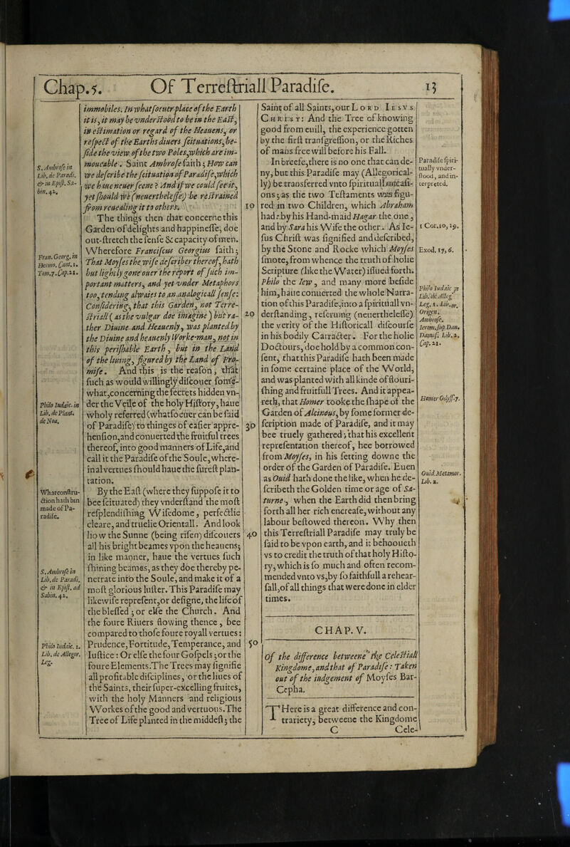 S. Amhrofe in Lib.de Paradi. in Epft. S;i- bin. 4^, Fran. Georg, in Llcnno. [ant.i. Philo ludaic. in Lib. dc Plant* dc Noa. Wharconflru- (Sionhathbm madeof]?a- radife. S, Ambrofe in Lib.dc Paradi. in Epifi. ad Sabin. Philo ludaic. i. Lib. de Allegor. Lc. tr¬ io immebtles. In vphdtfoe tier place ofthe Earth it fSy it may be vnder flood to be in the Eafi^ in efUmatton or regard of the Heauens^ or reffefi of the Earths diuers Jcitnations^ be- fide the 'view of the two Poles ^which are im- moueahle. Saint Ambrofe faith; How can 11?^ defer ibe thefeituation ofParadifeyohich we haue ncuerfeene > And if we could feeit.^ yetfJjould x0b(neuerthelejje>) be refirained fiom reuealingit to others, .\'‘ The things then that concerne this Garden of delights and happinelTe, doe out-ftretch the fenfe & capacity of men. Wherefore Francifetos Georgius faith; That Moyfes the wife deferiber thereof hath hut lighi lygone oner the report of Juch im¬ portant matters., and yet vnder Metaphors too^ tending alwaies to an-analogicali Jenjei Conf dering., that this Garden^ not Terre- siriili{ AS the vulgar doe imagine ) biit 'ra- ^-o ther Viuine and Heauenly., was planted by the Diuine and heauenly IVorke’man^ not in this perilhdble Earth, but in the Larid of the lutingy figured by the Land of Pro^ mife. And this is the reafoti, that! fuch as would willingly dilcouer fom'e-' whatjconcerning the fecrets hidden vn-| der the Veile bf the holy Hiftbryjhaue vvholy referred (whatfoeuer can be faid of Paradife) to thinges of cafter appie- henfionjand conuerted the fruitful trees thereof, into good manners of Life,and call it the Paradife of the Soule, where¬ in al vertucs fhould haue the fureft plan¬ tation. By the Ead (where they fuppofe it to beefeituated) they vnderftand the moft rcfplendilltmg Wifedomcj perfedlic cleare, and truelie Oricntall. And look IiowtheSunne (being rifen) difeouers all his bright beames vpon the heauens; in like manner, haue the vertucs fuch fhining beames, as they doe thereby pe¬ netrate into the Soule, and make it of a moft glorious lufter. This Paradife may likcwife reprefcnr,or defigne, the life of the bleifed ; or eUe the Church. And the foure Riuers flowing thence, bee CO mpared to thofe foure royall vertues: Prudence, Fortitude, Temperance, and luftice; Or elfe the four Gofpcls ;or the foureElements.TheTrcesmay lignifie all profitable difeiplines, or the lines of the Saints, their fuper-cxcellingfruites, with the holy Manners and religious VVorkes of the good and vcrtuous.The Tree of Life planted in the middefl; the 3P 40 Saint of all Saints, our L o R D Iesvs Christ: And the Tree of knowing good from cuill, the experience gotten by the firft tranfgreflion, or the Riches of mans free will before his Fall. In breefe,there is no one thatcan de¬ ny, but this Paradife may (Allegorical¬ ly) be transferred vnto fpiritualljaucafi- ons;as the two Teftaments wjtafigu- red in two Children, which Abraham had; by his Hand-maid Hagar the one, andby his Wife the other. Aslc- fusChrift was fignified anddeferibed, by the Stone and Rocke which Moyfes fmote, from whence the truth of holie Scripture dike the VVatcr) ilTued forth. philo the lew, and many more befidc him,bane conuerted the whole Narra¬ tion ofthis Paradife,into a fpiritiiall vn- derftanding, referuing (neiiertheleflc) the verity of the Hiftoricall difeourfe in his bodily Carradter. For the holie Dodours, doe hold by a common con- fent, that this Paradife hath been made infome certaine place of the World, and was planted with allkinde offlouri- fhing and fruitfull Trees. And it appea- reth, that Homer tooke the ftiapc ot the Garden of Akineusfiyj fomc former dc- feription made of Paradife, and it may bee trucly gathered‘/that his excellent reprefentation thereof, hee borrowed iiotsxiMoyfeSy in his fetcing downe the order bf the Garden of Paradife. Euen as Quid hath done the like, when he de- feribeth the Golden time or age of Sa- turne-y when the Earth did then bring forth all her rich cncreafe, without any labour beftowed thereon. Why then this Tcrreftriall Paradife may truly be faid to be vpon earth, and it bchooiicth vs to credit the truth of that holy Hifto- ry , which is fo much and often recom¬ mended vnto vSjby fo faithfull a rehear- fall,of all things that were done in elder times. Paradife fpiri- tually vnder- ftood, and in¬ terpreted. I Cor. 10, if). Exod, 17,6. Pl/do ludaic pi L'lb.'dc Allig Leg. I. Lib.gy^ Origen. Ambrofe. Imm.fiip.Dan. Danuif. Ltb.i. Cup.^i- 50 Hmsr Odyjf-j. Omd.Metmor. Ub. i. CHAP. V. of the difference hetweene^tiie Celeffiaf Kingdom e, and that of Paradife: Taken out of the indgement of Moyfes Bar- Cepha. T Here is a great diflcrcncc and con¬ trariety; betweenc the Kingdomc C Ccle-