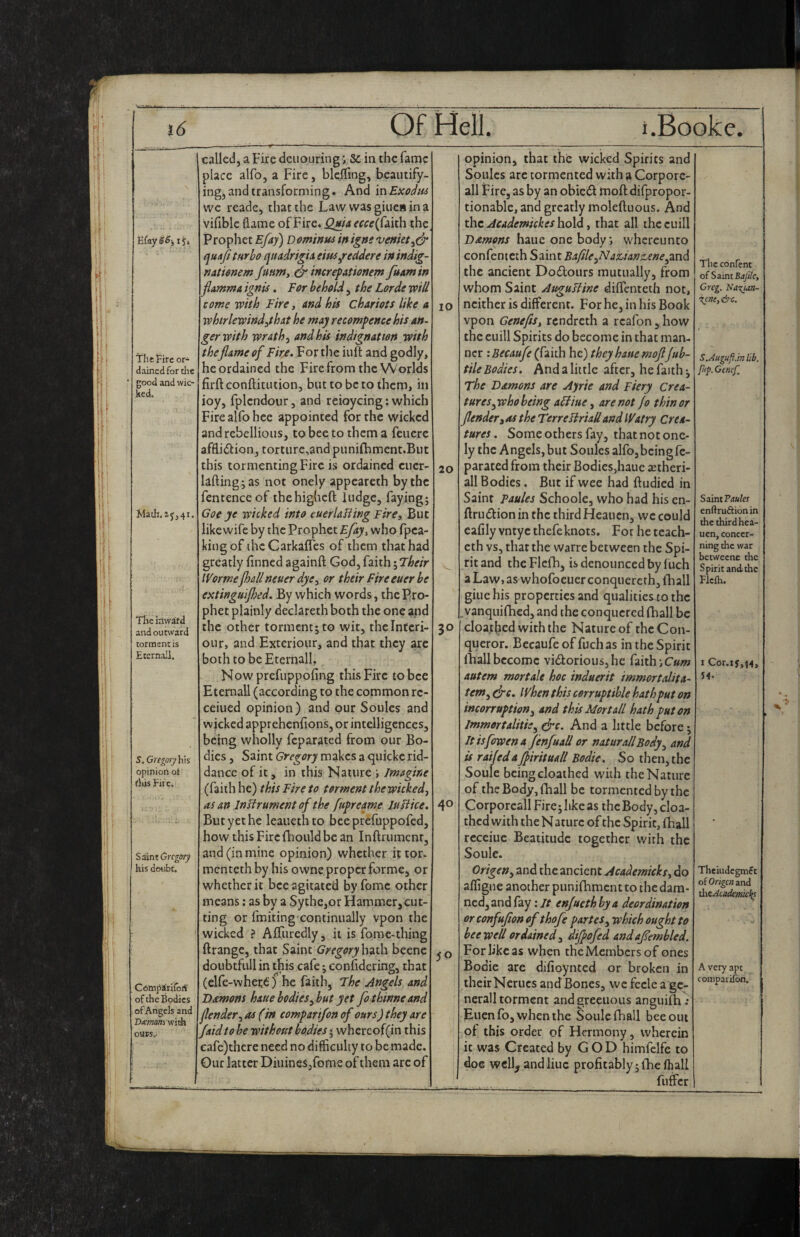 Efay SS-, i y* The Fife or- dair.ed for die good and wic¬ ked. Math.zji4i The iflwdfd and outward torment is Etcrnail. S. Gregoryhis opiniori of fids Fire. S^m Gregory his doubt. CompSriroS of the Bodies of Angels and Viemom with ours.- called, a Fire dciiouring j Sc in the fame place alfo, a Fire, blclfing, beautify¬ ing;, and transforming. And in Exoiim we reade, that the Law wasgiuenina vifible flame of Fire. Qma ^^«(faith the Prophet Efay) Dominu^ inigns venkt^& i^uaf turbo qtiadrigia eins Redder e in indig- nationem juumy & increfationem fuamin flamma ignis. Eor behold, the Lorde will come with Fire, and his chariots like a whtrlewind^that he may recommence his an¬ ger with wrath, and his indignation with theflame of Fir/, For the iuft and godly, he ordained the Fire from the Worlds firftconftitution, but to be to them, in ioy, fplcndour, and reioycing: which Fire alfo hee appointed for the wicked and rebellious, to bee to them a feuerc affliiSlion, torturc,and punifhment.But this tormenting Fire is ordained cuer lafting^as not onely appeareth by the fentenceof ihehigheft ludge, fayingj Goe ye wicked into euerlaHing Fire, But like wife by the Prophet Efay^ who fpea king of ihcCarkafles of them that had greatly finned againft God, faith Wormejhallneuer dye, or their Fire euer be extinguijhed. By which words, the Pro phet plainly declareth both the one and the other torment; to wit, thelntcri- our, and Exteriour, and that they are both tobeEternall, Now prefuppofing this Fire to bee Etemall (according to the common re- ceiued opinion) and pur Soules and wicked apprehenfions, or intelligences, being wholly feparated from our Bo¬ dies , Saint Gregory makes a quicke rid¬ dance of it, in this Nature j Imagine (faith he) this Fire to torment the wicked, as an Instrument of the fufreame In like. But yet he leauethto bceprefuppofed, how this Fircfhould be an Inftrumenr, and (in mine opinion) whether it tor- mentethby his owne proper forme, or whether it bee agitated by feme other means; as by a Sythe,or Hammer, cut¬ ting or fmitingxontinually vpon the wicked ? Afliiredly, it is forae-thing ftrange, that Saint Gregory huth beene doubtfull in this cafe; eonfidering, that (elfe-wheri: f he faith. The Jngels and Damons haue bodiesybut yet fothinneand jlender, as (in comparifon of ours) they are faid to be without bodies; whcreof(in this eafe)thcre need no difficulty to be made. Our latter Diiiineijfome of them arc of 10 20 30 40 50 opinion, that the wicked Spirits and Soules arc tormented with a Corporc- all Fire, as by an obie£i moft difpropor- tionable, and greatly moleftuous. And the Academickes hold, that all thecuill hauc one bodywhereunto confenteth Saint 'Baflle,Nauanz,ene^2Xid the ancient Dodtours mutually, from whom Saint Auguliine diflenteth not, neither is different. For he, in his Book vpon Genefis, rendreth a reafon , how the cuill Spirits do become in that man¬ ner : Becaufe (faith he) they hatie moflfub- tile Bodies, And a little after, he faith; The Damons are Ayrie and Fiery crea¬ tures,whoheing a6tiue, are not jo thin or fenderiOS the TtrreliriaUandWatry Crea¬ tures . Some others fay, that not one¬ ly the Angels, but Soules alfo, being fe¬ parated from their Bodies,haue setheri- all Bodies. But if wee had ftudied in Saint Faules Schoole, who had his cn- ftrudlionin the third Heauen, we could eafily vntyc thefeknots. For he teach- eth vs, that the warre between the Spi¬ rit and the Flcfh, is denounced by f uch a Law, as whofocuer conquercrh, ftiall giue his properties and qualities^to the vanqiiiihcd, and the conquered (hall be cloajtbed with the Nature of the Con¬ queror. Becaufe of fuch as in the Spirit (hall become vi<fiorious,hc faith jCww autem mortals hoc induerit immortalita- tem, dre. When this corruptible hath put on incorruption, and this Mortall hath put on Immortalitie, drc. And a little before; Itisfowena jenfuall or naturall Body, and is railed a Jjirituall Bodie. So then, the Soule being cloathed with the Nature of the Body, (hall be tormented by the Corporcall Fire;likc as the Body, cloa- thed with the N aturc of the Spirit, fhall rcceiuc Beatitude together with the Soule. Origen, and the ancient Academicks, do affigne another punifhment to the dam¬ ned, and fay; it enjueth by a deordination or confufion of thofe partes, which ought to bee well ordained, dijjofed andafembled. For like as when the Members of ones Bodie are difioynted or broken in their Nerucs and Bones, we fccle a gc- nerall torment andgreeuous anguiih^ Ellen fo, when the Soule fhall bee out of this order of Hermony, wherein it was Created by G O D himfelfc to doe wcll^ and line profitably; (he (hall fuffer The conrenc of Saint Bafdc, Greg. Na-^uti- Xcne,&c. S.Augufi.mlib. pip. Gtncf, Saint Faules enftruftionin the third hea¬ uen, concer¬ ning die war beeweene the Spirit and the FJefli. I Cor.i5,i4, 54. Theiudegmet of Orige?; and thcAcaclemicl(s A very apt comparifon.