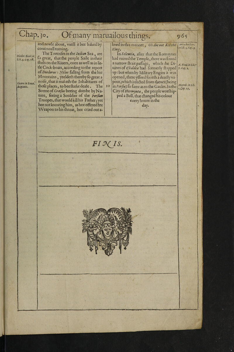 Chap. 30. Of many mariiailous things, 965 Diodor, SkuUn L:b. Cap. 18. Cicero in Somn. Sctpionis. and rowle about, vutill it bee baked by continuallturning. The Tortoifes in the IndUn Sea , are fo great, that the people Saile in their fhels on the Riuers, cuen as well as in lit¬ tle Cock-boats, according to the report Diodorus: Nilm falling from the hie Mountains, yeeldeth thereby (b great a noife,thatitmal<eththe Inhabitants of tbofe places, to beeftarke deafe. The Sonne of Cr^p/kj'beeing dumbe by Na¬ ture, feeing a Soiildicr of the Terfim Troopes, that would kill his Father; yet hee not knowing; him, ashee offered hte Weapon to his throat, hee cried out a- 10 lowd in this manner, Oh doe not KtU the King, InSelencia, after that the Romaynes had ruined the Temple, there was found a narrow ftraitpaffage, which ihe Di- uines of Chaldea had . formerly ftopped vp: but when by Military Fmgins it was opened, there yffued foorth a deadly va- pour,which infedled from tbence(being in Perjta) fb farre as to the Gaules. I n the City oiHermynta, the people worQiip- ped a Bull, that changed his colour cueryhoure in the day; (jctlaa. 01 lib. 4. Cap, 9, A. Kbod.ih Lib. 7. Cap, i. Macrob. in Lib. i. Cap. 2,7. FI P^IS.