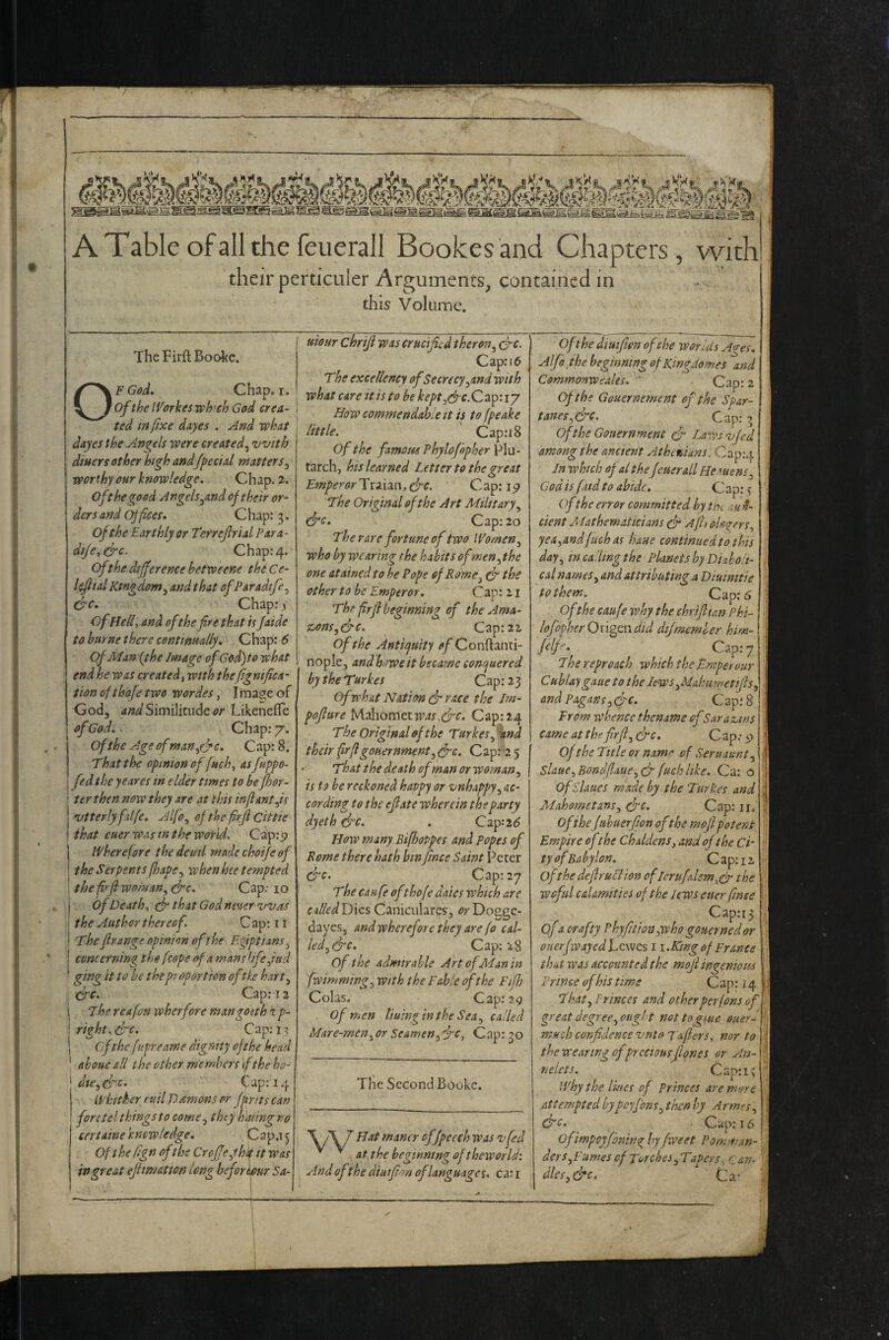 b-. g E--1 ATableofallthefeuerall Bookesand Chapters, vvith their perticuler Arguments, contained in this Volume. TheFirftBoc4ce. OF G&d. Chap. I. of the IVorkesvch'ch God crea¬ ted m fixe dayes . And what dayes the Angels were created^ with diuersother high andfpecid matters^ worthy our knowledge. Chap. 2. oft he good Angels ^and of their or¬ ders and offices. Chap: 3. of the Earthly or Terrejlrial Para- dije,&c. Chap: 4. of the difference betweene the Ce- l^ial King dom^ and that of Paradtfe^ &c. Chap: j ofHelf and of the fire that is faide to burne there centim-ally. Chap: 6 Of Man (the Image ofGod) to what end he was created^ with the fignifica- lion efthafe two wordes, Iina^e of God, Similitude/?/■ Likenefle of God.. Chap: 7. of the Age ofman.yfrc. Cap: 8. That the opinion of fuch^ asfuppo- fed the yeares in elder times to befor- ter then now they are at this inflantfs vtterlyfilfe, Alfo^ ofthefrjlcittie that euer was in the world, Cap:p j If here fore thedeuil made choife of I the Serpents fhape^ when hee tempted ! the fi^fl woman, dpc. Cap; 10 j of Death, (f that God nmer vOas the Author thereof. C ap: 11 The flrsnge opinion of the Egiptians, concerning the fcope of a mans iifefttd ging it to be the proportion ofth hart. Cap: 12 I The rcafon wherfore man go nh % p- \ right, crc. Cap; 13 I of the fupreame dignity of the head I ahoue all the other members if the ho¬ odie, &c. Cap: 14 Li'hither euil D ctmons or fprits can forctelthingsto come, they haling no certaine knew ledge, Cap.i 5 Of the fign of the Crofjeyhk it was in great ejhmatton long beforiour Sa- uiottr chriji was crucified theron, crc. Cap: 16 The excellency of Secrecy,and with what care it is to be kept ,cfPC.Q2ip'.iy How commendable It is to fpeake little. Cap:i8 of the famous Phylofopher Plu¬ tarch, his learned Letter to the great Emperor Traiaa,&c. Cap: ip The Original of the Art Military, &c. Cap: 20 The rare fortune of two Women, who by wearing the habits of men, the one atainedto be Pope of Rome, ^ the other to be Emperor. Cap: 11 Thr frfl beginning of the Ama¬ zons,S'c. Cap: 21 of the Anticfuity of Conftanti- nople, and hmeit became conr^uered by the Tftrkes Cap: 23 of what Nation dr race the Im- pojlare bA'A\ow\ttw‘as,drc. Cap:24 Tbe Original of the Tttrkes, 'and their frflgouernment, drc. C ap: 2 5 ■ That the death of man or woman, is to be reckoned happy or vnhappy, ac¬ cording to the ejlate wherein the party dyeth drc. . Cap:2^ How many Bifhoppes and popes of Rome there hath bin fince Saint Peter drc. Cap: 27 The canfe ofthofe daies which are calledXDxzs. Caniculares, tfrDogge- dayes J and wherefore they are fa cal¬ led, drc. Cap; 28 of the admirable ArtofAEanin fwimming, with the Fable of the Eifh Colas. Cap: 29 of men Uuinginthe Sea, called Mare-men, or Seamen,drc. Cap: 30 The Second Booke. / Hat maner cfjpecch was ojfed ^ ^ at the beginning of theworld'. And ofthe diatfion of language ca: r Of the diuifwn ofthe war Us Aves. Alfa the beginning of Ringdomes and Commonweales. ' Cap: 2 Of the Gouernement of the Sp&r- tanes,&c. Cap: 5 of the Gouernment dr Laws •vfed among the ancient Athevians. Cap:4 Jn which of al the feuerall He nun s, God is fiitd to abide, C ap: ? of the error committed by tU :u H- cient AEathematicians dr A fit olo'^ers, yea,andfiich as haue continued to this day, m calling the Planets by Diaboli¬ cal names, and attributing a Diuimtie to them. Cap;^ of the caufe why the chriflim Phi- lofopherOxigQwdid dijmemher him-! fff^’ Cap: 7 The reproach which the Emperour Cublaygaue to the Iews,MahuwetiJls} and Pagans,drc. Cap; 8 I From whence thename of Sarazms came at the frfl, drc. Cap; 9 of the Title orname of Seruaunt, Slaue, Bondflaue, dr fuch like. Ca; o OfSlaues made by the Turkes and Mahometans, drc. Cap: ii. of thefuhaerfion ofthe mojl potent Empire of the Chddens, and ofthe Ci' ty ofBabylon. C ap: 11 of the dejlruPiion oflertifalem.cf the weful calamities of the lews euer fmee Cap:i3 of a crafty Phy fiiion,who gonernedor ouerfwayedhcvjcs i i.Kmgof France that was accounted the mofl ingenious Prince of his time Cap: 14 That, Princes and otherperfons of great degree, ought not togtue oaer- much confidence vnto T&flers. nor to thewearwgofpreciousfiones or An- nelets, Cap:i; why the lines of princes are more attempted bypoyfons, then by Armes, &c- Cup: 16 Ofimpeyfoning byfweet Pomnian- ders. Fumes of Torches, Tapers. Can- dles,&c, Ca-
