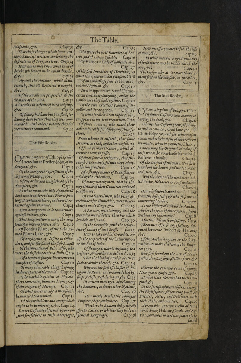 TheTaUe. MoJmik^ (^c, chap'.i^ ^ Thutthofe tfowges which fame yiU' tkors hatte left written concerning the 1 dejlrtidl 'ton of Troy^ are true. Chap'.^e^ How 4 en^n may know what Kind of dr ink e wilfoonejl make a man drunke, ^C, Capias Againfl the Axiome, which rnatn- taineth^ that all Repletion is naught, &c. Cap^iS of the Sw allow es properties .S'the Mature of the Bird, Cap 37 A Paradox in defence of hard lodgings So* Cap >8 Offoment hat haue bin puntfhed^ for hautng done better then they wer com¬ manded'. And ethers becau/e they did welwithout command. Cap 3 9 The Fift Booke. F the Emperor <?/Ethiopia/4//(?</ Pretc-Ian or Prefter'Iobn,(?//»^ OriginafSc. Cap: i Of the oner great Super fit ion of the ^<?^«4/MaiJgyj Cap: 2 oft he order and Knighthood of the Templers. Sc. C ap: 3 By what means the holy Apoflolkall Seat was transferred into France^how long it continued there ^ and how it re¬ turned agawe to Rome. Cap:4 How datmgeroiis it is to murmure againfl Princes^ Sc. Cap: 5 That Imagination is one of the mojl principalinwardpowers^Sc* Cap:^ C^Pontius Pilate, of the Lake na- wr^^Pilates Lake, Sc* Cap: 7 of negligence of lufice in Offen¬ ders^ and for the fins of the fejhSl ap:8 Of the inuention of Eels. Aljb^ who were the frjl that coniurddiuils.C^:p of a combatefought betweene two Knights of Cafllie. Cap 10 of many admirable things hapning in dtuersparts of the world. C ap: u The variable opinion of Pbylojo- phers concerning h'umaine Li^nage.,S of the original of Mariage. Cap: 12 Ofwhatyeares or acre a manfhoula he married to a woman. C ap: 13 of the cordial Icue and amity which ought to be in marriage^Sc. C ap: 14 Dtuers Cuftontesohjerued by our an- f;ientforefathers tn their Marriages^ How neceffary water is for the life ofmaitjSc. caprjj^ By what meanes a ^ood quintity offrejh water may be hadde out of the ‘ Sea^Sc* Cap: 40 Thefeajonwhy al Creatures haue a( many feet on the onefide^ as the or her ^ Cap;., I TheSixr Booke. Cap;i5 (yho were the frB Inuenters of L et- tersyand ofLatine Syllables Cap;r6 C^Valafca a Lady of Bohemia Sc Cap: 17 of the firfl Inuenters of HofpitalSy at what tmcyandon what occafon. Cn 8 OfmEmbaffagefent ^^Hi' oera- tes thePhyfitiany Sc. Cap: 19 How Hippocrates found Demo¬ critus continualy laughings and of the Conference they hadtogither, C ap:2o of the two excellent Painters y hr pellcs and Protogcncs, Cap: 11 E the Kingdom of FeZySc. Ch. i i of what forme a Alan ought to beCy Of dtuers Cujloms and manors of to appeare in his true proportion. C: 21 i burying the dead. Sc. C h ap. 2' Of three Princes y who ended their ^i'hencc the Cujiom grew,of faying daies mi/trably for ^ijobeytng their fa-] to/uchas Sn.eez^e. Godfaueyeej or thers.  Cap:2 3 J Chrift heipe ye, and for what reafon From whence it enfuethy that fbme ^manmakeththefigneofthecroffeon Dreames are fad, and others toyfrl. 24 his mouth, when he yawneth. Chap: 3 Of fame Princes Drames y which af- : Concerning the Original of v fing uf terwardcametopajje. Cap:2 5 ^^^/^K^^^^jJevousbaifelesmains,! Of threeJeueralperfbnneSy thattho- KiflTe you r hands. Chap: 4 ’ rough Melancholyfel into very adrny- f Ofthe dmfion ofthe yeare. ti 'ho fir It rable imaginations. Cap; i6 found out the houres,andmade C ackes of Arrange manor ofBannifhment and Dials,Sc. Cha.-); j vfed by the Athenians. C ap: 27 If by the dayes of the week were cd- Of many worthy men, that by the led FmXyHdydayes or Feapudd.vn ingratitude of their Countries endured i C han; 1 hanifhment. Cap: 28 ■ How Fhyfitiemslearned to... . huf Of two fetter al men ywho being ap- from.thedifeajed ; S nho ffji wnte prehendedfor Homicidesy wereneuer- concerning hearbes. Chap: 7 theleffe made KingsySc. C ap: 2 9 |true Hijlory of a Maid in Poidtii, A Paradox maintainingy that the who for thefpace of three yeures, Uued wounded man is better then hee which without any fuJlenanceT Cap: 8 is whole and found. Cap: 30! HfurtherdifcourfeonfaftinryQx.^ Ofthe Crocodile yWith the rcfuta-\ Themanerof/o/lrangefafin^.dif- tion offundry of that Be aft. ca;'3i ' puted betweene loubert H^^ruet, How to take and kil Crocodiles ,S | Sc, C ap: o alfo the properties of the Ichneumon ! Oft he Authority giuen to the Ger- or the Rat of India. Cap: 32 md^imsyornake eleciion ofthe Emte- Offtrange accident S’hapning to a pr if oner yS how he was deliuerd. ca: 3 3 That the blood of a Bui is death to fuchasdrinkethereof. Sc. Cap: 34 If ho was the firfl eflabltfter of Re¬ ligion in Rome, and ordained chiefby- ftjops, Priefls,VeflalFirgins,Sc. C *• 3 5 of ancient manages, afwel among the Romanesy as dtuers other fspations. Sc* 3*^ How mante Armies the Romayne Emperors keptyndwhere. Cap, 37 Ifhether the Romans did generally ffeake Latine, or whither they had two feueral Languages. Cap: 38 ror-,Sc. Cap:'11 who firflfound out the Art ofm ui- gmon,deuifingfhips,G allies,Oars,Sc Cap: 12 whence the cuUome cameofifining New-yearesguifts,Scii C ap: 13 At what time Herefies had their Ori¬ ginal 6-0 Cap: 14 ofthe fottift opinions chfierud among the Phylo/opherSydifeouertng brufy,ad Sciences, Arles, andDoHrtnes,with their abujes and van': ties. Cap; 1 ^ A profitable Interpr> t tion -of forry words Joeing Hebrue^Greekj and Syj rkn,contained in certaine places eft re _facitd I