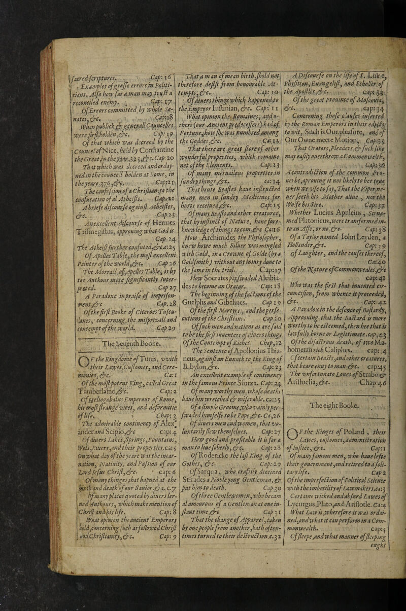 / \j£Cfsdjcrt^tures. ' ^ . Examples ofgrejfc errors in pMttt' I ckns. Jlfo how far a man may. trup a reconciled enemy. ^ .Cap;.ij QfjErrors committed^ by whale Se-. natss^&c, . -- IVhen public Cauneelles Werefrpholden^^c. Cap:\9 ’ of that which was decreed by the Coumelof^ icCy held by Conftantine the Great Jn theyM/.^i^^ebrc.Cap 20 Th it which was dt creed and or day- nedin the cosincell holden at Rome ^ in theyeare^l76,(pc. Capiii- The cenfejsion-ofa chrijltanyo the confutation ofd Atheifs, Papx^ i A-briefe dtfcotsrfi againji Atheifes^ (fc. Gapi^ An excellent dtpourfe of Hcvmcs TrirmegiftuSj approuing what God is- Cap 2.4 The Atheif further confistcd^(fc,€: 2 5 of Apdles Tablc^y the mof excellent Painter of the worldCap 26 The Morralfofppelles Table^ is hy the Anthour mpre jigmficantly Inter pr^ed. Capiy A Paradoxe inpraife pf imprifon- That am an of me an birth ^fjold not therefore deff from honourable At¬ tempt s,&€», Cap: 10 ' ' ^diuert things which happened fo theEyytpmr luftinian, &c. Cap 11 What opinion t.he> RptKaines^ andp- tbers {our- Ancient pr^^ecefers) had.of^ Fortune^how fae was numbred.among theCoddesyfre, , CA:iy That there are great fore of other wonderful proper ttes^ which remaine netoftheElepjcnts. ' - Cap:i^ of many meruailoiss propertiesdn fundry things ^(fc. ^<2:14 That brute Beafes haue infirpFied many men in fundry Medicines for hurts receiuedydfc. Caf 15 of many Be.afis and other creatures ^ that byinfiintt of Nature, haue fore¬ know ledge of things to com-pfc Ca:i 6 How Archiinides thePhylofopher, knew howe much Siluer was mingled with Gold., in a Crewne of Golde {hy a Goldjmith) without any imury done to the fame in the trial. . Cap: 17 How SocsatQspepfwaded Akibia- des to become an Orator. Cap'. 18 The beginning cfthefaHions of the renty&c c:47>. 28 , GucIphs W Gibelines. Cap 10 of thefirfi Booke of ciceroes Tufeu- j Ofthe firfi Martyrs 5 and theperfe- Unesy concerning jbe mifprtacall and cuiionsofthechrifiians,' Cap 10 contempt of the world. Cap 29 The Sciipnth Booke. Ofjach men and nations as are faid to be thefirfi inuenters of diners things ofthe Contempt of Riches, chap ^7 2 The Sentence ofPi'po\\om\\s'\\n2- F the Kingdofhe of T nnis, with nzus ^againji an Eunuch to ^ the King of their EaweSiCufiomes^ and Cere- j Babylon,(^f. Cap: 23 moniesy(fc. Ca:il An excellent example cf continency Oftbe mdfi potent Ktng^c ailed Great in the famous Prime SForza. Cap: 24 TamberlainejCirV. Cap:2 Of many worthy men.whofe death ‘ ofHcliog&balm.Emperour of Rome ^ haue bin wretched (f mijerahle. €2:25 his niofifirange vices ^ and deformitie i Of a fimple Groomewho vainly per- • of life.. ^ Chap:fwadedhimjelfe tobe Pope yfc.Cayi^ The admirable continency ofAl^x’^ j Ofidiuersmenandwomen^thatvo- ^nderandScipio^C^c ' C2p:.^ luntarilyflewthemfelues. Cap'.iy cf diners Lakes ^Springs ^Fountains y I How good and profitable it is for a Weis yRtuers A^d their proper ties.Ca.) I manto Hue foberly yO’C. Cap:2% Onwhat day oftheye.ire was the incar- j O/Rodericke the lafi King of the nation^ Natiuily, andPafsion of our Gothesydre. Cap:2r A pifeourfe on the life of S. L isle e, phyfitiony Euangelifiy and Scholar of the ApojHiSydrc. • . ^ ■, ■. ■ c ap? .5 3 •• Of the great Prouince ofMoJetfuia^ &c. • ; , . Gap; 34 Concerning thofe claufes infer ted by the Roman Emperors in their edyfis, to wit, SilchisOur.plcafiire, anfof Our Owne mcere Motiop, y That OratorSyPleaders^cr fuch like may e&fUy ouerthrow a Commonwekhy Cap}^ 36. AcontradiEiion of the common -Pro- tier hcyaproutng it not likely to bee tgue when we vfc tofiy^ That the Viper,ne- uerjeeth his Mother aliue , nor the Wolfe his Sire. Cap: 3 7. whether Lucius Apuleius, Sirm- med Pi 2 tonicu s ywere transformed in¬ to an AffCy or no. (fe- Cap: 3 8 ofaTay lor named John Leyden, 4 Hollandery&c. Cap: 3 9 of Laughter 3 and the caufes thereof ’ Ca:^o of the TEature ofCommonwealesffc cap: 41 who was the frit that inuented cir- cfmcifioriyfrom ivhencc it proceeded^ &c- Cap: 42 A Paradox in the defence of Balhrdyy Approoumg that, the EaEiard is more worthy to he eUeemedy then hee that is lawfully borne or Legittimate.capy/pi Ofthe dijaHrous death, of Ma¬ hometan rich C aliphes. cap:, 4 cf certain BeaPlSy&ndother creatures, that beare enuy to man die. cap:45 The vnfortunate Loues <?/Strabo dP Ariftoclia, Chap 4^ Lordlefm ChrifiydPC- O/Sarqua, who. craftily decaned Ofmanythingesshat hapnedat the \ Stw^dzsaNobleyong Gentleman, d hyrtb and death ofourSauior yd c-C./' put him to death. Cap p^o hf manyplaces (Quotedby diners ler nedfutkours^ which make mention of Chrifi and his life. Cap: 8 What opinion the ancient Emperor} ^aeldyconcerntngfuch as followed Chrifi t-nd Chrifiianity, d‘c. Cap: 5? Of three Gentlewomen y who becam al amourom of a Gentleman at one in¬ fant ttmegfc Cap 31 That the change of Apparref taken by one peoplefrom another Jiath often¬ times turned to thar deslruHton.e. 3 2 The eight Booke. (~\F the Kinges ^/Poland , thetr I.aweSy cufiomesyaamintflration oflufitccy&c. Cap:\ of many famous men y who hauelefte their gouernmentyAnd retired to aJoli- tary life. Cap 2 oft he mperfeHion of Political Science With the imbecility ofLawmakers.ca:^ Certatne wicked andabfurd Lawes of Lycurgi!s,Pkto,^jr/i/ Ariftotle. Ca:o^ what Law is yW here fore it was ordai¬ ned.and what It can perform m a Com¬ monwealth, cap:^ Cf(leepe,and what manner offiecping __ _ ought % »