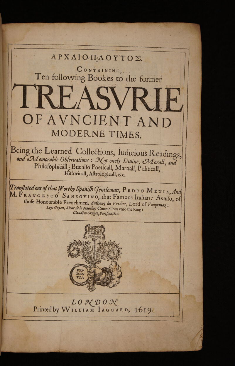 Jj ^ • I C O N T A I N I N Gj , Ten following Bookes to the former ' s-.\'v ,v'>' OF AVNClENT AND MODERNE TIMES. Being the Learned Colledions, ludiciolis Readings and <iSMemorai>le Obferuations : onely Diuine, ^oraU ami ’ Philofophicall But alfo Poeticall, Martial!, Political!, ' Hiftoricall, Aftrologicall, &c. * Trai^atedout of that Wor thy Spahi/h (fentleman, Pedro Mexi h^And Mi t RANG ESCO Sansovino^ that Famous kalian; Asalfo of thofe Honourable Frenchmen, Anthony du Ferdter, Lord of Fatmtmy Loys Guyon^ Sienr delaNAuche^ CounfcIIour vnco the King: Claudifi4GrUget^PariJian,^c*