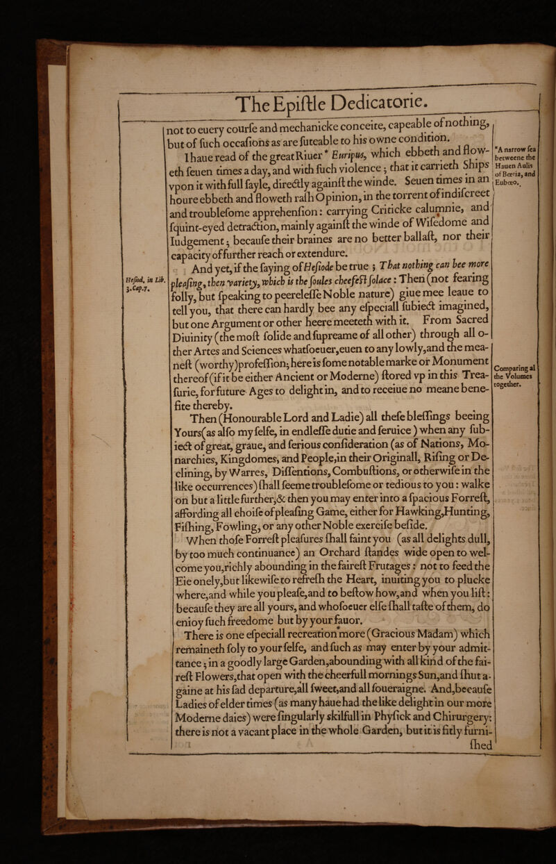 TheEpiftle Dedicatorie. ’'A narrow fca bctwecnc the Comparing al the Volumes together. not to euery courfe and mechanicke conceite, capeable of nothing, but of fuch occafiohs as are futeable to his o wne condition. . Ihauereadbf the great Riuer* Ewripw#, which ebbeth and now- eth feuen times a day, and with fiich violence; that it carnet ips | vpon it with full fayle, diredly againft the winde. Seuen ^ [Euboeo.. houre ebbeth and floweth ralh Opinion, in the torrent of mdilcreet , and troublefome apprehenfion: carrying Criticke calumnie, and' fquint-eyed detradion, rnainly againft the winde of Wifedome and Judgement ^ becaufe their braines are no better ballaft, nor their capacity offurther reach or extendure. - And yet, ifthe faying ofHeM he true } That nothing can bee more plea/ing,then yarietjiy which is the foules cheefeflfolace: Then (not fearing folly, but fpeaking to peerelefle Noble nature) giuemee leaue to tell you, that there can hardly bee any elpeciall fubied imagined, but one Argument or other heere meeteth with it. From Sacred Diuinity (the moft folide and fupreame of all other) through allo- ther Artes and Sciences whatfocuer,euen to any lowly,and the mea- neft (wor thy )profe{Iionj here is fome notable marke of hdonument thereof (if it be either Ancient or Moderne) ftored vp in this Trea- furie, for future Ages to delight in, and to receiue no meanebene- fite thereby. Then (Honourable Lord and Ladie) all thefe blclTings beeing Yours(as alfo my felfe, in endleffe dutie and feruice ) when any fub- ied of great, graue, and ferious confideration (as of Nations, Mo¬ narchies, Kingdomes, and People,in their Originall, Rifing or De¬ clining, by Warres, Diflentions, Combuftioris, or otherwife in the like occurrences) lhall feeme troublefome or tedious to you: walkc ‘on but a littlefurther,& then you may enter into a fpacious Forreft, affording all choifcofpleafing Game, either for Hawking,Hunting, Filhing, Fow^ling, or any other Noble excrcife befide. When thofe Forreft pleafures lhall faint you (as all delights dull, by too much continuance) an Orchard ftandes wide open to wel¬ come you,richly abounding in the faireft Frutages: not to feed the Eieonely,butlikewifetorefrelhthe Heart, inuitingyou toplucke where,and while youpleafe,and to beftow how,and when you lift:, becaule they are all yours, and whofocuer elfe lhall tafte of themj do enioyfuchfreedome butbyyourfauor. There is one efpeciall recreation more (Gracious Madam) which remainethfoly to jour felfe, and fuch as may enter by your admit¬ tance ^in a goodly large Garden,abounding with aUkind of the fai¬ reft Flowers,that open with the cheerfull mornings Sun,and Ihut a- gaine at his fad departure,all fweet,and all foueraigne. And,becaufe Ladies of elder times (as many hauehad the like delight in our more Moderne daies) were lingularly skilfuUin Phyfick and Chirurgery: there is riot a vacant place in the whole Garden, butit lsfitly furni- ‘ Ihed Al i li«nMli'ilii n.....