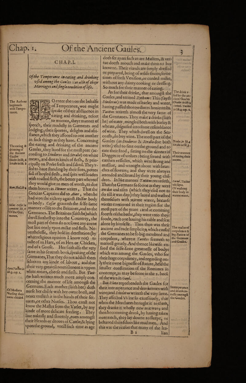 I. Of the Ancient Gaules. CHAP.I. The Authour beginnech with Tempe¬ rance. The eating & drinKingof the Ancient Gaules Diodor.inlib^A- Strabo in lib, 2 of the Temper Ance inerting and drinking vfid among the Gaules : as alfo of theyr Marriages and Jingle condition of life. O enter then on the bchalfe of Temperance, wee might ipeake of their abftinence in catiiig and drinking, refort to women^ theyr manner of UomMiaiJib^ IhHus Ctefarin comment, lib, 6 Of the Get- manes* Ipeech, their modefty in Garments and lodging; their fportes, delights and afsi* fiance,which they affoord ro one another in fuch things as they hauc. Concerning the eating and drinking of tire ancient GauIcSj they lined for the moft part (ac¬ cording to Diodorus and Strabo) on white meats, and diners kinds of flefh; & prin¬ cipally on Porkefreifh and faked. They v- (edto hauefiandingby their fires, pdttes full ofboyled fielh, and fpits well loaden with roafied flefhj the better part whereof they would giiie to men of worth, to doe them honor: as Homer writes, That the Grecian Captains did to Aiax, when he had won theyidory againft He6for body CO body. Cafar granceth the felfe-fame manner of life to the Britaincs,and to the Germanes. The Britaines (faith hc)which dwell furtheft vp into the Countrey, the moft part of them do not fbwe any come but liue onely vpon milke and flefh. Ne- uerthelefie, they hold in deteftation(byi what religious opinion I know not) to taftcofan Hare, of an Hen ox, Chicken, and of a Goofe. Hee faith alfo the veiry fame in his feuenth book/peaking of the Germancs^Thac they do not addid them. feluesto anykinde of labour, and that | ^ their very greatefi nouriflrment is vppon j iib,}.cap. i, I white meats, chcefe and flefh. But Tach j tus hath written much more amply con- ’ cerning the manner of life amongft the Germans. Each mother (faith hee) dothj nurfc her childe with her owne breft, and neuer trufteth it in the hands of their fer. uants,or other Nurfes. Ihoii canft not know the Maftcr from the Varlet, by any kinde of more delicate feeding. They ljue nakedly and floi]cnly,ciicn amongft their Heards or droues of CattlejSc lying vpon the ground, vntill fuch time as age doth fet apart fuch as are Mafters, & ver= tue doerh aiiouch and make them to bee' knowne. Their viands are (imply drefted or prepared, being of wildc fruits; fome- times offredi Vcnifion,or curded milke, without any dainty cooking or dreffing. So much for their manner ofeating; for their drinkc, that amongft the Gaulesjand termed Zythum: This (fay th Diodor tis) was made of barley and water, hailing pafled thorqwdiucrs honicombsJ Taettsu almoft the very fame of the Germanes. 1 hey make a drinkc (faith he) ofwater ^ mingled both with barley & wheate,di(guifcd into Tome refemblance ofwine. They which dwell on the Sea- coafts,do buy wine. The moft part of the j Gaules Diodorus & Strabo doc both ^'^odoy.m lib.^ write) vfed to^fitte on the ground and to • Their manner of eaci’iig their mcaie. Com,TachHs in Of Mother^ Surfing their owne chiidr*. cate their food, fitting on the skinnes of Doggesorofwolues ibeingferued with earthen vefteiles, which were ftrong and maffiiic, and wrought about with bran¬ ches of flowers; and they were alwayes attended and ferued by their young chil¬ dren. In like manner Tacitm xccoidcxh^ That the Germans fb foonc as they were awake and rifen (which they Vfed not to dp till it was day:) they laued and wafhed themfclues with w^rme water,.becaufe wiiitgTCoi^inued in chcir'region for the moft part ofthe yeare i and at comminp foorthiofthe bathe,they went vnto theyr foode, each one hauing his table and feat alone by himfelfc. Thus then was their ancient and rude fimplicit)^ which caufed the Germahes to.beto big membred and corpulent,* whereat Taettus feemeth to mariiell greatly. And thence likewife en- filed the felfe-fame grcatneflTe of bodyc which was among the Gaules, who for their huge corpulency, and regarding on¬ ly their ow;>c bignefle offtature, held the (mailer conftitution of the Romanes in contempr^as may befeenein the 2. book ofthe wars ibC/W, ^ But Pjato reprehendeth the Gaules fbt their.inteinperancc and drunkenneswith ,wine;and Diodorus mltcih the very fame. Tncy affctifed Wine fo excefsiiiely, that when the Merchants brought it to therh, theydrankeit wholly new as it was ; and then bccomming drunk, by hauing taken oucrmitch, they lay downe to fleepe, or behaued themfelues like madmen. And this was the realbn that many of the Ita- B i Jian Cornel TasHus vbi Capra, Of wafliing their body in warme water. The reafbnof corpulence & big ftature of the Germans and Gaules. Intemperance and drunken- nelTe amongft the Gaules.