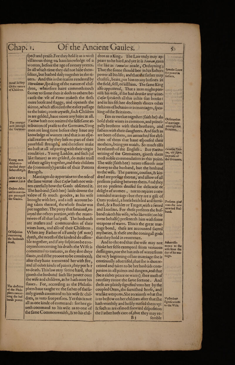 Hsrod,htTerp. Of the nature of Children. The younger men amongfl: the Germans Young men children e- quailcd theyr fatbersilregth luHus Ccefat in cotiment,Lib.6 Orders obfer- ued in marria¬ ges amongeft the Gaules. Offufpition concerning the husbands death. The do^lrine of the Philo phers concer¬ ning the huf- bands power. fpccl and praifc.For they held it as a moft Villanous thing ta haue knowledge of a woman^ before the age of twenty yceres. In all which time they did not hide them- feliiesj but bathed daily together in the ri- uers. And this is the reafon rendered by //ifr^^^/^,fpeaking of the nature of chil¬ dren, wherefore haire commethmuch (boner to fomc then it doth to othersibe- caufc the vfc of f^em^ maketh the flefh more loofe and flaggy, and opeheth the skinne, which affordeth the cafier pafTage to the haire 5 contrary wife, fuch Children as are gelded,haue neuer any haire at all. Tuttw hath not omitted the (elfefame at¬ tribution of praife to the Germans.Yong men are long time before they haue any knowledge of women: and that is an e(pe- ciall reafon why they lofe no part of their yourhfull ftrength^ and therefore make no haft at all ofparting with their virgin condition , Young Laddes, and fuch (of like ftature) as are gelded, do make triall of their agility togetherjand their children do (commonly) partake of their Parents ftrength. Marriages do apperrainc to the rule of the fame vertue : but CAfatr hath not writ¬ ten carefully how the Gauls obferued it. The husband (faith hee) laide downe the valewof much goodes, as his wife brought with her, and a iuft account be¬ ing taken thereof^ the whole ftockewas put together* The party that furuiued,en- ioyed the others portion3with the reuen- newes of all that had paft. The husbands are mafters and commaunders of their wiucs lilies, and alfo of their Childrens. When any Father of a Family (eff note) dyeth, the nereft of the kindred do afiem- ble together, and ifany furpitionbccon- ceyued concerning his death: the Wife is committed to tortures, as they doc theyr flaues,and iffhe prooue to be conuinced, after they haue tormented her with fire, and all other kinds ofpaincs,they put her to death. This law may feeme hard, that' giueth the husband fuch like power oner the wife and children,as he hath ouer his flaues. For, according as the Philofb- phers haue taught vs: the father of the fa¬ mily giueth command to his wife & chil¬ dren, as vnto free perfons. Yet this is not all asonekinde of command: for hee gi^ ucth command to his wife as to one of the fame Commonwealth, 6^ to his chil¬ dren as a King - The Law truly may ap- pearc to be hard,and yet it is the like as Romuim made, Ordayning; That the fonne ibould bee in his fathers power all his life; and that the father may chaftife, beate,put him to any bufincs in the field, fell, or killhim. The fame.King alfb appointed, That a man might pun- nifh his wife, ifihe had drunke any! wine. fpcaketh all this in his fixt booke: and in hisfifthee declareth diners other fafliions ofbehauioiir in marriages, (p^a^ king ofthe Britaincs. Ten or tweluc together (faith he) do hold their wines in commonjand princi¬ pally brethren with their brethren, and fathers with their daughters. And fiich as are born ofthem, arc auouched for chib dren of them chat haue cfpoufed their mothers, beingyet maids* So much alfo he relateth of the Englifb . But TAcltm writing of the Gerriiaincs, giueth them moft noble commendation in this point. The wife (faith hcc) neuer offereth anic dowry to the husband, but the husband to the wife. The parents, coufins, & kin¬ dred are prefq^t thereat,^ and allow of all prefents pafsing between them. A nd they are no prefents deuifed for delicacie 6r delight of women , nor to repaire a new intended marriage: but they arc a gift of. Oxeii yoaked, a horfc brideled and furni- flied, & a Buckler or Target,with a (word and laueline. For thefe prefents the hu(^ band taketh his wife j who likewirc(on hir owne behalfe) prefenteth him with fomc weapons ofwarre. This is the great mar¬ riage bond, thefe are accounted facred myfterics, & thefe are the coniugall gods that they hold in reuerehce. And to the end that the wife may not thinke her felfe exempted from vertuous deflfeignesjnor the hazards of warre.'from the very beginning of her marriage ibeis continually aduerti(cd,that fhe is thus re- ceiued and taken to be her husbads com¬ panion in all paines and dangerSjand that (be it either peace or warre)^ (bee muft of necefsity runne the fame fortune. And thefe are plainly fignified vnto her by the coupled Oxen, the furnifhed horfe, and warlike weapons.Sherecciueth what (be is to beftow on her children after that fhe hath worthily and holily nurfed them vp: & fuch as arc ofmoft forward difpofition the Father hath care of,thac they may re- B % fcmblc ^pmnlfis Lawc for power in fathers. ,.4 Obferuation of carriage amongftihe Briiaincs. r' ' CornelimTacU tHSy vbi fiipra^ In praife of tbc Getnaans. Prefents gitt6 vnto the new mraried Hujfi band. Aduertife- nients to the wife from the day of hir ma¬ nage. Myfteriou» fignilications to the Wife. _) 1