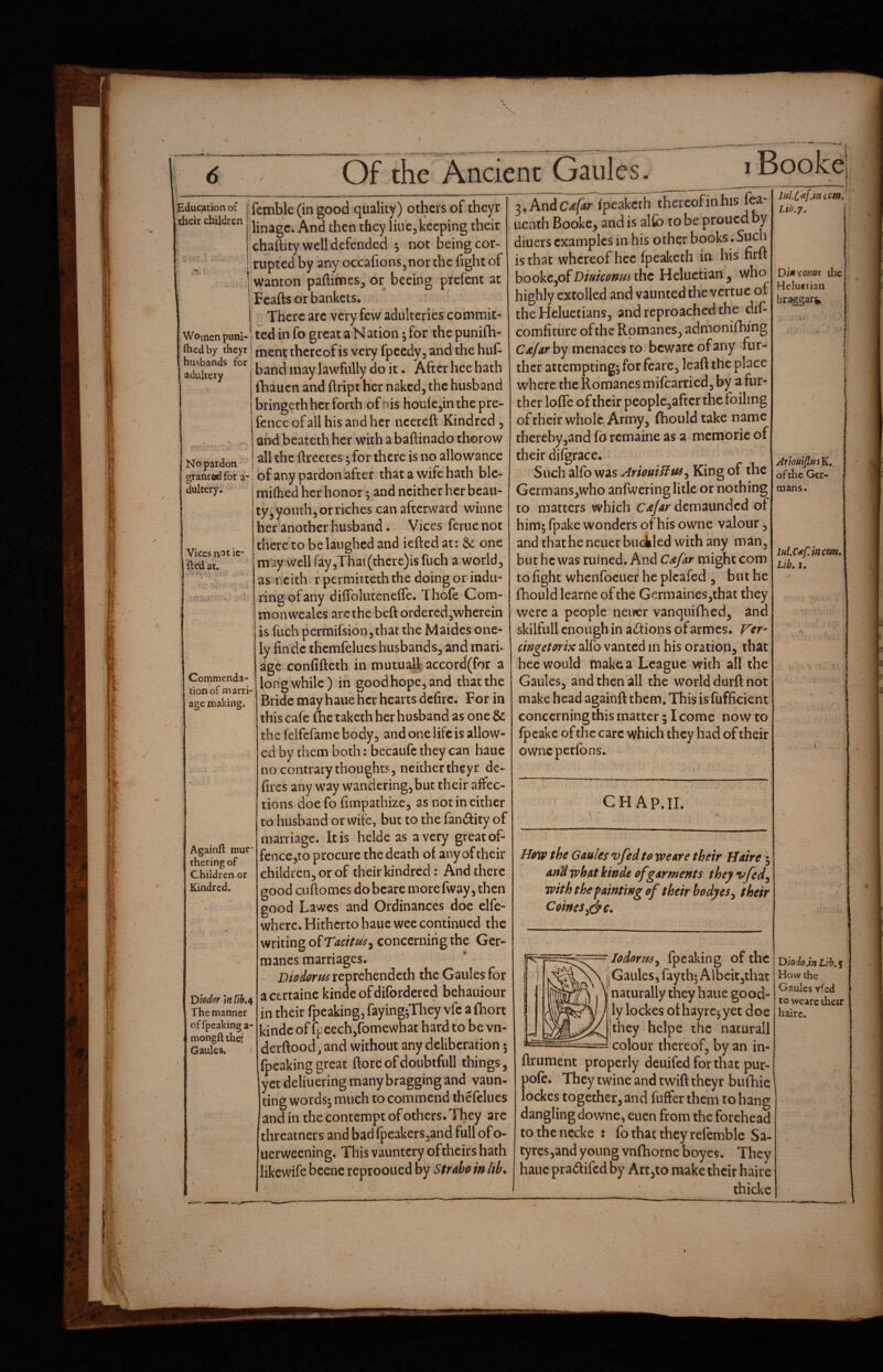 Of the Ancient Gaules i Bookei education of their children Women puni- fticdby theyr husbands for adultery No pardon graatedfor a- dultery. Vices not ic- fteU'at. > ti*- Ccmmenda- tion of marri¬ age making. Againft rour- thering of Children or Kindred. Dlodor \n lih<^ The manner of fpcaking a- mongft the; Gaules. i femble (in good quality) others of theyr linage. And then they line, keeping their chaftity well defended not being cor¬ rupted by any occafions^nor the fight of wanton paftimes^ or bceing prefent at Feafts or bankets. There arc very few adulteries commit- , ted in fo great a Nation; for the punifh- ' ment thereof is very fpccdyj and the hut band may lawfully do it. After hee hath lhauen and ftript her naked, the husband bringeth her forth of his houicjin the pre¬ fence of all his and her ncereft Kindred, and bcateth her with a baftinado thorow all the ftreetes ^ for there is no allowance of any pardon after that a wife hath ble- milhed her honor; and neither her beau¬ ty,youth, or riches can afterward winne her’anothcr husband. Vices ferue not there to be laughed and iefted at: &: one may well fay,That (thcre)is fuch a world, as Ticithi r permitteth the doing or indii- rihgofany difToluteneflc. Thole Com¬ mon weales are the heft orderedjwherein is fuch permifsion,that the Maides one- ly findc thcmfelucs husbands, and mart age confifteth in mutu^]4accord(for a longwhile) in goodhope,and thatthe Bride may haue her hearts dcfuc. For in this cafe flic taketh her husband as one be the lelfcfame body, and one life is allow¬ ed by them both: becaufc they can haue no contrary thoughts, neithertheyr de- fircs any way wandering,but their affec¬ tions doefo fimpathize, as not in either to husband or wife, but to the fandity of marriage. It is helde as a very great of- fenccjto procure the death of any of their children, or of their kindred: And there good cLiftomcs dobcare morefway, then good Lawes and Ordinances doe elfe- wherc. Hitherto haue wee continued the writing of concerning the Ger- manes marriages. reprehendeth the Gaules for acertaine kinde ofdifordered behauiour in their fpeaking, faying^They vfc a (hort kinde of fpeech,fomewhat hard to be vn- derftood, and without any deliberation 5 fpcaking great ftore of doubtfull things, yet deliuering many bragging and vaun¬ ting wordsj much to commend thefelues and in the contempt of others. They are threatners and badfpeakerSjand full of o- uerweening. This vauntcry oftheirs hath likewife bcene reprooued by StrAbo in lib. 3, Andfpeaketh thcrcofinhis fea- uenth Bookc^ and is alfc to be proued by diuers examples in his other books. Such is that whereof hcc Ipcaketh in his nrft bookcjof Diuicffnui the Heluctian, who highly extolled and vaunted the vertue of the Heluetians, and reproached the dil- comfiture of the Romanes, admoniflijng by menaces to beware of any fur¬ ther attempting^ for feare, leaft the place where the Romanes mifearried, by a fur¬ ther lolTe of thcir^peoplcjaftcr the foiling oftheir whole Army, (houldtake name thereby,and fb remaine as a memorie of their difgrace. Such alfo was AriouiUui^ King of the Germans,who anfweringlitle or nothing to matters .which CaJay demaunded of him; fpake wonders of his owne valour, and that he neuer bucHed with any man, but he was ruined. And C^far might com to fight whenfoeuer he picafed , but he fhould learne of the Germaines,that they were a people neuer vanquiflied, and skilfiill enough in adions of armes. Fcr- cingetorix alfo vanted in his oration, that hee would Uiake a League .with all the Gaules, and then all the world durft not make head agaihft them. This is fufficient concerning this matter; I come now to Ipcakc of the care which they had of their ov/neperfons. CH Ap.II. H0W the GauUs vfed to we Are their Haire 3 and what kinde of garments they vfed^ with the fainting of their body esy their CoinesJ^c. Lio.y, DiH'conas ihc Hclueiiaii braggari^ JrlouifiisK, of the Ger¬ mans. lul.Uf.incm* Lib, I. lodortiSy fpeaking of the Gaules, fay th; Albeit,thac naturally they haue good¬ ly lockes of hayre^ yet doe they hclpe the natural! ^ colour thereof, by an in- ftrument properly deuifed for that pur- pofe. They twine and twift theyr bufhie lockes together, and fiiffer them to hang danglingdowne, eucn from the forehead to the necke : fo that they refemble Sa- tyres,and young vnfhorne boyes. They haue pradifed by Art,to make their haire thicke Diodo.tn Lib.% How the Gaules yted tc wearc their haire.