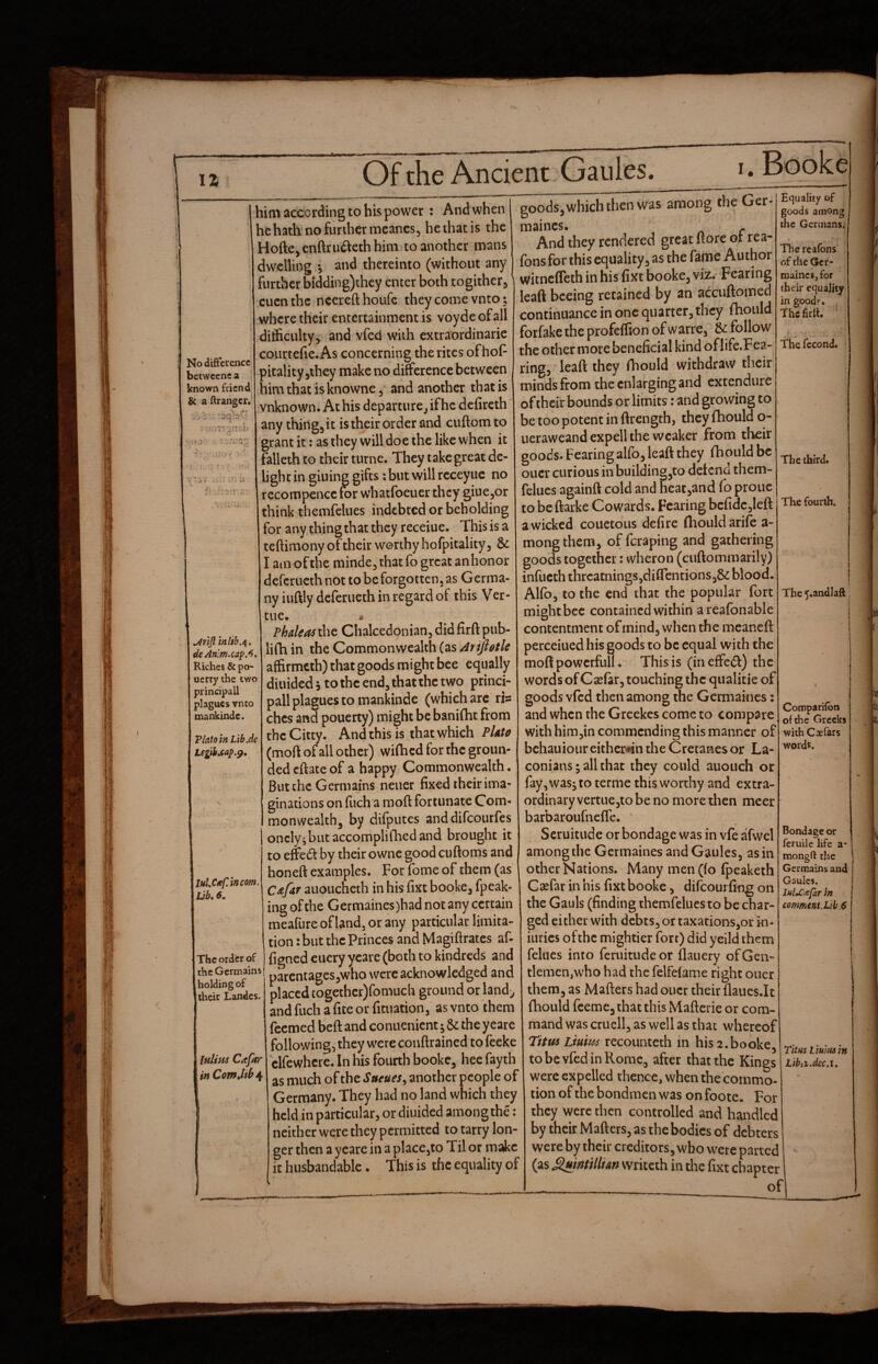 / 11 Of the Ancient Gaules. I . Booke No difference betweene a known friend & a {Granger, I him according to his power : And when hehath nofurthermcancs, he that is the Hofte,enftru(Sethhim to another mans dwelling *5 and thereinto (without any further bidding)chey enter both togither^ cuenthe neerefthoufe they come vnto; where their entertainment is voyde of all ditficiiky,. and vfed with extraordinarie coiirtefie.As concerning the rites of hoP pitality jthey make no dinerence between him that is knowne, and another that is vnknown. At his departure^ if he defircth' any thingj it is their order and cuftom to grant it; as they will doe the like when it falleth to their turne. They take great de¬ light in giuing gifts: but will rcceyuc no recompence for whatfocuer they giuCjOr think themfelues indebted or beholding for any thing that they receiue. This is a teftimony of their worthy liofpitality ^ & I amof the minde^ that fo great an honor deferueth not to be forgotten, as Germa¬ ny iuftly deferueth in regard of this Ver- tue. » Phaleas the Chalcedonian, did firft pub- lifh in the Commonwealth (as /ifijiotle affirmeth) that goods might bee equally diuidedi tothcend^thatthetwo princi¬ pal! plagues to mankinde (which arc ris ches and pouerty) might be banifht from theCitty. Andthis is that which PUto (moft of all other) wifhed for the groun¬ ded eftate of a happy Commonwealth • Butchc Germajns neuer fixed their ima¬ ginations on filch a moft fortunate Com- monwealthj by dilputes anddifeourfes onclyvbut accomplifhed and brought it to elfcd by their owne good cuftoms and honeft examples. For fome of them (as C^fdf aiioucheth in his fixt booke, fpeak- ing of the Germaines)had not any certain meafiire of land, or any particular limita¬ tion : but the Princes and Magiftrates af- figned euery yeare (both to kindreds and the Germains parentages,who were acknowledged and S undes. placed cogether)fomuch ground or land^ and fuch a fite or fituation, as vnto them feemed beft and conuenient y 6c the yeare following, they were conftrained to feeke clfewhcre. In his fourth booke, hee fayth as much of the Stteues^ another people of Germany. They had no land which they held in particular, or diuided among the : neither were they permitted to tarry lon¬ ger then a yeare in a placcjto Til or make it husbandable. This is the equality of in lib,^. deAn:m.cap.^, Riches & po¬ uerty the two principail plagues vnto mankindc. PlatomLib.de Legibjeap.^, lulUf.incom> Ijb.6. The order of goods, which then was among the Ger- maincs. . And they rendered great ftore or rea- fons for this equality, as the fame Author witneffeth in his fixt booke, viz. Fearing leaft bceing retained by an accuftoined continuance in one quarter, they fhould forfakc the profeffion of warre, & follow the other more beneficial kind of life.Fea- ring, leaft they fhould withdraw their minds from the enlarging and extendure of their bounds or limits: and growing to be too potent in ftrength, they fhould o- ueraweandexpell the weaker from tlieir goods. Fearing alfo, leaft they fhould be oucr curious in building,to detend them¬ felues againft cold and heat,and fo prone to be ftarke Cowards. Fearing bclidc,left a wicked coiictous defire (houldarife a- mong them, of feraping and gathering goods together; wheron (cuftommarily) infucth thrcatnings,diflcntions,& blood. Alfo, to the end that the popular fort might bee contained within areafonable contentment of mind, when the mcaneft perceiiied his goods to be equal with the moft powcrfull. This is (ineffedl) the words of Csefar, touching the qualitie of goods vfed then among the Germaines: and when the Greekes come to compare with him,in commending this manner of bchauioureithcr^n the Cretanes or La¬ conians; all that they could auoiich or fay, was; to terme this worthy and extra¬ ordinary vertuCjto be no more then meer barbaroufneffe.  Scruitiide or bondage was in vfe afwel among the Germaines and Gaules, as in other Nations. Many men(fo fpeaketh Ca^far in his fixt booke, difeourfingon Equality of goods among the Germans; The rcafons of the Ger¬ maines, for their equality in goods’. , The firlt. The fecond. The third. The fourth. The 5.andlaft Compariion of the Greeks with Cxfars words. I Ifilins Cafar \inComM\ ^ -- — O the Gauls (finding themfelues to be char¬ ged either with debts, or taxations,or in- iurics ofthc mightier fort) did yeild them felues into feruitude or flauery of Gen¬ tlemen, who had the felfelame right oner them, as Mafters had oucr their flaues.lt fhould feeme, that this Mafterie or com¬ mand was cruell, as well as that whereof Titus Lium recounteth in his 2.booke, to be vfed in Rome, after that the Kings were expelled thence, when the commo¬ tion of the bondmen was on foote. For they were then controlled and handled by their Mafters, as the bodies of debters were by their creditors, who were parted (as £luintitlian vvriceth in the fixt chapter Bondage or feruile life a* raongft the Germains and Gaules. lulXcepar in comment.Lib .6 Titus Lium in Lib a •dec.i.