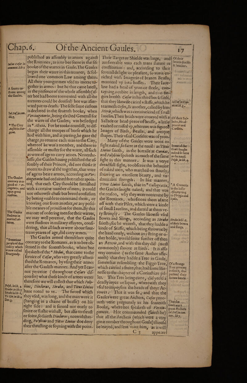 •V \ CEap.<^. Of the Ancient Gaules, *7 IitHui C^far in (omment.Lib. 5 A fcucre cu- ftomc among the Gaulcs. lulX^pn C9m» liba, * Tlic Citty AujfotsinBur- go)tie. The GauIeJ contrary in o- pinio to p^cr^ cingetorix, and vpon good reafons. The Gaulcs fludious in mariiall af¬ faire*. * Sometime people of that coucry which IS now called Bourgundy. piiblillicd an aQhmbly marines againft the Romanes, as is to bee (cene in the fife bookeofthewarresin Gaule.The Gaiiles began their warre in this manner, &fol- lowed one common Law among them. All their younger men vfed to meete to¬ gether in armes: but he that came latcft, in the prefence of the whole aflemblY(af- ter hee had beenc tormented with all the tortures could be deuifed) hee v^as after¬ ward put to death. The felfe fame cuftoin is declared in the feuenth booke, when Fercingetorix^h^mo eleded Generali for the warreof theGaules; wasbefiedged in ^ Altxia, For he tooke eounfell, to dif- charge all the troupes of horfe which he had with him, and at parting,he gaue the charge,to returne each man to the City, w'hcreof he was*a member, and there to affemble or muftcr for the warre, allfuch aswereofageto carry armes. Neuerthe- 1eire3the Gatiles hauing publifhed the afi fembly of their Princes, did not thinke it meete to draw al the together, that were of age to beare armes, accord in gas mgeUrix had ordained:biit rather apoin- ted, that each City fhould be fumifhed with a certaine number ofmen 5 it could not othervvife chuie but breed confiifion by becing vnable to command theni, or knowing one from another,or any pofsi- ble meanes of prouifion for them.By this manner of ordering men for their warres, we may well perceiue, that the Gaules were ftudious in military affayres, confi- dering, that allfuch as were abouefour- teene yearcs of age,did carry armes. The Gaules armed themfelues quite contrary to the Romanes, as is to bee ob- feruedinthe feuenth booke, where hee ipeakethofthe^/^r^w/, that came to the feruice of who very greatly aftoni- fhed the Romanes, by vfing their armes after the Gaiiliih manner. And yet I can¬ not perceiiie (throughout Cx/Afs dif- qoiufes) what thofe kinde of armes were: therefore we will colled that which Fciy- hm^ Diodorus^ Strabo^ ^nAl'itusLtuitn hauc noted to vs. The fwotd which 'Polybjnlib, 4. Dwdor.in Hb:^ Strabo in hb.C, - 'I’ii iiuMiib.i they vfed, was long, and the man wore it (hanging in a chaine of braffe) on his right fide: and it ferued not onely to fmitc or flafhc withall, but al(b to thruft or foinCjfo faicth Diodor j notwithftan- ding, Polybitfs^nd Titf^ Limus doe deny their thrufting or foyning with the point. Their Target or Shielde was large, and aunfwerable vnro each mans ftature or conftitution : and, according to their (cucrall delight or plcafure, fb was it en¬ riched vvirh Imagerie of brazen Beafts^ mounted vp into boflTes. Their laile- line had a head of yronor fleele, con-^ tayning.a cubice in length, and two fin¬ gers bredth Cdfar in his third bookfaith', that they likewife caried a ftaffe,which he tcarmeth another,called by him ^f-r/^^which was a certaine kind of finall lauelin.Their heads were couered with a Salladeor head-pecce of braffe, -a little- exalted or raifed vp,whereon was figured Images of Birds, Beads, and antique- ffiapes. rheir vfua! Corfelet was ofyron; Many of the Gaules were wont to fight naked,fo farre as the nauil; as Titds Luiim faieth, in the battailc at CannaSy and Poly him fpeketh as much of the fame fight in this manner. It was a verye dreadfull fight, toobferuethe behauior ofnaked men, who marched on ftoiuly, ihcA-ving an excellent beauty, and vn- daiuitable ftrength • In like manner. Turn Liuim faieth, that in* tbs Gaules fought nakedy and that was the reafon, w^hy they were Ouercome by the Romanes j wboTnote them afarre off with their Piles, which w^cre a kinde of fmall lauelins, and darted at them ve¬ ry ftronglyThe Gaules likewife vfee Bowes and Slings, according as Strabo faieth;forhe writeth, thattheyhaddea kinde of StafFe,‘which being throwne by the hand onely, without any firing or o- therholdc, v^ouldfaiite further oifth^en an Arrow,and with this they did (moft commonly) flioote at Birds. ft is alfo very certaine (as the fame Author affir- meth) thatthey haddea Tree in Gaule, fomewhat refembling^ the Figgc-Trce, . which carried a fruitc,that had ionic like- neffe to the chapter of a Corinthian pil- ler. This Tree being ciurc^ didyeeld a ' deadly iuyee or liquor, wherewith they vfcdco'impoyfon theheadsof theyr Ar- rowes. - That it was foj^and that the Gaules were'great Archers, CAfarpwo- uech 'verie pregnantly in his feauenth Booke., wherC'hee fpeaketh of PXrcm- getm)c,' Hee commaunded (faieth he) that all the Archers (which were a very great number throughout Gaule) flaould be Iciiyed, and feut vnro him^ as it will ___^ 3_appcarei Ofilieir i’wordj{hieIds ^ lauelins. luICcefMCofp* me?Ujib„ j,' ‘ Of their Sal- ladesjHead- pcecesand jCorflcts. Some of the Gauli fought naked To farre as ihcnauiJ. Polykjnlib^^, * A Countrie in the Icfler to Vhry^iam^ Lydia, Strabomli\%, of their be Wes afid flings, ; Of a ftrange Tree growing iwGau'.e, that podond their Arrowheads. That the Gauls great Archers lulXafincom- fnerujiby.