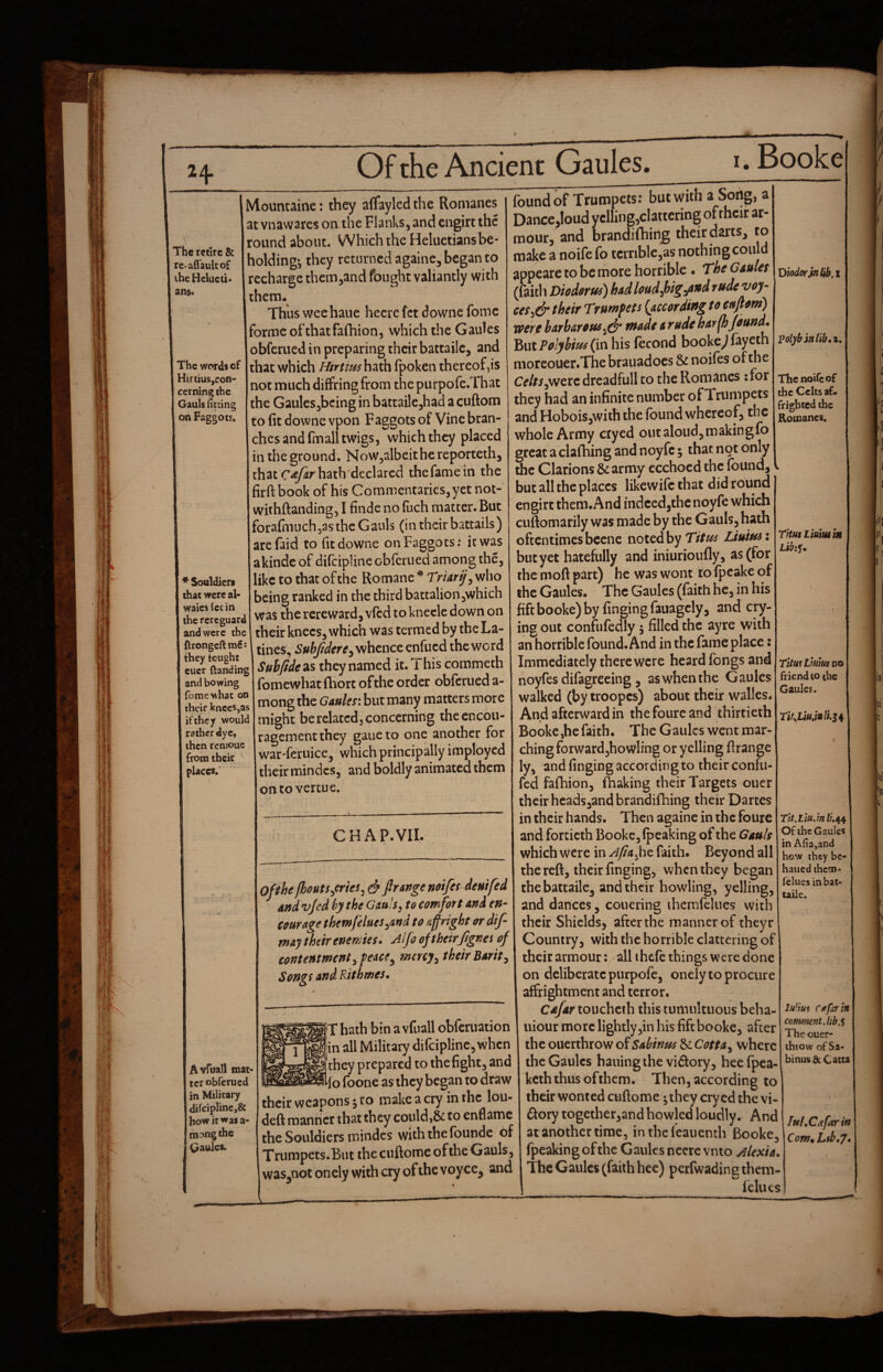 The retire & re-afi'aulco£ the Heluetio ans* The words of Hirtius,ron- cerning the Gauls liccing on Faggots, ♦ Souldiers that were al< waics fee in the rerc guard and were the {trongeft ni€: they tought cucr ftanding and bowing fomewhat on their knees,as if they would rather dye, then renioue from their places.' Mountainc: they affaylcd the Romanes at vnawares on the Flanks, and engirt the round about. Which the Heluetiansbe¬ holding*, they returned againc, began to recharge them,and fought valiantly with them. Thus wechauc hecre fet downe fomc forme ofthatfafhion, which the Gaules obferued in preparing their battailc, and that which Htrtm hath fpoken thereof,is not much diffring from the purpofc.That the Gaules,being in battailcjhad a cuftom to fit downe vpon Faggots of Vine bran¬ ches and fm all twigs, which they placed in the ground. NoWjalbeithereporteth, that hath declared the fame in the firftbook of his Commentaries, yet not-' withftanding, I fiiide no fuch matter. But forafhiuch,as the Gauls (in their batcails) arefaid to fit downe on Faggots: it was akinde of difeipline obferued among the, like CO that of the Romane * TV/^rjr, who being ranked in the third battalion,which was the rcreward, vied to kneclc down on their knees, which was termed by the La- tines, Subjidere^ whence enfued the word Subjidesis they named it. This commeth fomewhat (bore of the order obferued a- mong the Gaules: but many matters more might be related3 concerning the encou¬ ragement they gaue to one another for war-feruice, which principally imployed their mindcs, and boldly animatea them ontovertue. CHAP. VII. Avruall mat* ter obferued in Military (li(ciplinc,& how it was a- tn?ngihc Gaules. Of the fhouts^cries^ Jlrartge mifes deu/fed and vjed by the Gmls^ to comfort and en- courage themfelues^and to affright or dif- way their enemies. Jljoofthetrjignes of contentment ^feace^ mercy^ their Barit^ Songt and Rithmes. T hath bin a vfuall obferuation in all Military difeipline, when they prepared to the fight, and lo foonc as they began to draw their weapons 5 ro make a cry in the lou- deft manner that they could,& to enflamc the Souldiers mindcs with the founde of Trumpets.But the ciiftome of the Gauls, was^not onely with cry of the voyce^ and found of Trumpets: but with a Song, a Dance,loud yelling,clattering of rhcir ar¬ mour, and Drandilhinig their darts, to make a noife fo tcrriblcjas nothing could appearc to be rhore horrible • The Gaules (faith Diodorus) had loud f>ig^and rude voy- ces^& their Trumpets {according to cuftom) were barbarous made a rude harfhfound. ’^wiPolybiusfmhxs (econd bookc^fayeth moreouer.The brauadocs Sc noifes of the Cf/rijWerc drcadfull to the Romanes ; for they had an infinite number of Trumpets and Hoboisjwith the found whereof, the whole Army cryed out aloud, m akin gfo great a ciafhing and noyfc; that not only the Clarions Sc array ecchoed the found, but all the places likewife that did round engirt them.And indeed,the noyfe which cuftomarily was made by the Gauls, hath oftentimes bcene noted by Titus Liuiusi but yet hatefully and iniurioufly, as (for the moft part) he was wont to fpcake of the Gaules. The Gaules (faith he, in his lift booke) by fingingfauagely, and cry¬ ing out confnfedly 5 filled the ayre with an horrible found. And in the fame place: Immediately there were heard fongs and noyfesdifagrecing, aswhenthe Gaules walked (by troopcs) about their walks. And afterward in thefoureand thirtieth ft • Booke,he faith. The Gaules went mar¬ ching forwardjhowling or yelling ftrange ly, and finging according to their confu- fed fafhion, ihaking their Targets ouer their hcads,and brandifhing their Dartes in their hands. Then againe in the foure and fortieth Booke, fpeaking of the Gauls which were in Afiafie faith. Beyond all the reft, their finging, v^henthey began thebaitaile, and their howling, yelling, and dances, couering ihemfelues with their Shields, after the manner of theyr Country, with the horrible clattering of their armour: < all ihefe things were done on deliberate purpofe, onely to procure affrightment and terror. Cufar toucheth this tumultuous beha- uiour more lightly,in his fiftbooke, after the ouerthrow of Sabinus Sc Cotta^ where the Gaules hauingthe vidory, heefpea- keththus ofthem. Then, according to their wonted cuftome;they cryed the vi¬ ctory together,and howled loudly. And at another time, in thcfcaiienth Booke, fpeaking of the Gaules neerevnto Alexia. The Gaules (faith hee) perfwading them- fcIiKs Diodor )n^,t polybin lib, z. The noife of the Celts af. frighted the Romanci, Titus Liumm LibiK. TituiVumno friend to the Gaules. Tit.liu.inli,^^ Of the Gaules in A(ia,and how they bc- haued them- feluesinhat* taile. Mim C it far in comment, lib ^ The ouer- ihrow of Sa- hinus A Catta Tuf^C^farin C0W9 Lib.7.