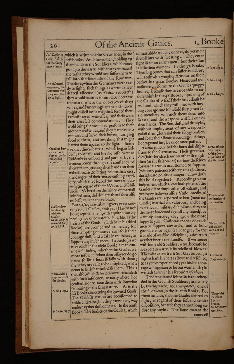 IftLCdfar in Com, Of the Ger^ man women. Anobferuati- on among the Germans wh€ they wer rea¬ dy CO hglic* Quailed bat tailcs rc^cn- forced by the mcinef of women. Caefats dou¬ ble dealing with the Gauler. luliui C<efar in commtnt.Lib 3 ^lnLtb,t. Titus Liuiui a reproouer of the Gaules. Inlib.s cap.^. Inlib,io,cap,7 which is written of the Germanes, in the firft booke. And the women, holding vp their hands to theSouldicrs, which were going to the warre with teares entreated thcm5that they would not fuffer them to fall into the feruitude of the Romanes. TherforCjwhenthe Germanes were rea¬ dy to fight, fuch things as were in iheyr deereft efteeme (as TaciM reportetb) they would haue in fome place neerevn- to them: where the out-cryes of theyr wiucs,and lamentings of their children, might eafieft be heard; thefe ferued them asmoftfacred witneffes, and thefe were their cheefeft commendations • They wold bring the wounded perfons to their mothers and wiiies^and they feared not to number and fuckc their hurts ^ carrying food to them, and anything that might harten them againe to the fight. Some fay^that diners battels, which began fiid- denlyto quaileand breake off: were as fuddenly re-enforced and pnrfued by the women, euen through theconftancy of their praiers,beating their hands on their naked breafts,8tfetting before their eies, the danger of their neere-enfuing capti- uity, which they feared the more impati¬ ently,in regard of their W iues and Chil¬ dren. W herefore the wiues of martiall minded men,did declare themfelues al(o no leffe valiant and refolute. But in attributing very great cou¬ rage to the Gaides5 doth yet (1 know not how) reproch them,with a quite contrary negligence orcowardife. For, like as the hearts of the Gauls (faith he in his third Booke) are prompt and deliberate, for the attempting of warre: euen fb is their courage dull, and weake in rcfiftance, to fupport any mifchanccs. I n briefe (as we may readc in the eight Book) a man can¬ not well iudge, whether the Gaules arc more infolent, when their affayres do go neuer fo little fncceffefully with them 5 then they are eafic to be affrighted, when neuer fo little harme befals them. This is that alfo,which rim Lmim reprehendeth with fuch infolcnce, as cuery where hce ecaffeth not to taxc them with fomwhat fauouring of the fame nature. As in the fift Booke concerning the gowned Gauls. The Gaulifh nation are accuftomed to colde and raine^ but they cannot any way endure cyther duft or hcatc. In the ^enth Booke. Thcbodics of the Gaules, which sap 9, cannot abide trauaile or heat, ^ yet melt themfelues with fwcating .■ They cmer fieht like more then men j but their illuc is leffe then women. In the 37. Booke. Their big bones that can fuffer no labor, will toile with weighty Armour on their backes.Ihtl^f 40. Booke. Heateandtra- in!^^o,ap. uailc arc yAelbme to the Gaules quaggy bodies, bc^ufc they are not able to cn-, durethirfflnthe^S-Booke, fpeakingof the Gaules of ^ fia.If their firft affault be endured, which they ruffi into with boy- ling cour3ge,and blindfold fury; their la- 2ie members will melt themfelues into fwcate, and the weapons will fall out qtj their hands. The Sun,duft,and drought, ■ without imployment of any weapon a-1 gainft thcm,doth dul their foggy bodies, and abate their ftearneft courage, if theyr hot rage and fury be once ouer-paffed. | Tidttti giueth the felfe fame dull difp O- Corn,Tacitusm fition to the Germanes. Their great bo- dies(faithhe)thathaue no other 1 trength, tjifpofition of then (at the firft on-fa) to fhew thefelucs the Germans, fprward: are not accuftomed to fupport ^ (with any patience)eithcr paines,bufines, thirft,heatc,colde or hunger. How doth j this hold together? According to the' iudgement which C^rhath giuen of the Gaules ? Arc they both moft valiant, and yet foggy fellowes alfb ? VndoubtedlyjSl the Gaules arc reported to bee (euen na- , turaHy) martiall and valorous, and being the Gaules. exercifed in military difcipline, they are the more hardened againft any trauehbut wanting cxercife, they grow the more foggy & ydle. Cuftoroc afid vfe do teach men to fupport anytoyle, and to nold cifemaketh good defence againft all danger 5 for the men apt and trauaile of warlike difeipline, admicteth ncy ther fincrie or foftneue. If we mcetc with fome old Souldier, vvhojbecaufe he is expert in warre, is fcarcleflc of blowes: * If likewife a new frefh SouWier be broght in,thathath his hart as flout and refoiutc, Tftfcula»,^> &; as yet vnexpericnced; yet his beft cou¬ rage will appeare to be but womanifh 5 fo writeth Cicero in his fecond Tufculanes, Tendernefle and foftneffc is reprehen¬ ded in the Gaulifh Souldicrs 5 as namely by Vercingetorix^ and Crttogmtes^ one of the * Aruerni^xn the fcucnih Booke. For there he faith, that the Gaules defired to fight, in regard of their foftand tender difpofition,bccaufe they cannot long en¬ dure any toyle* The fame man at the councell The naturall inclination of ^People by the Riucr Leyre in France. mtn, lib 7, $