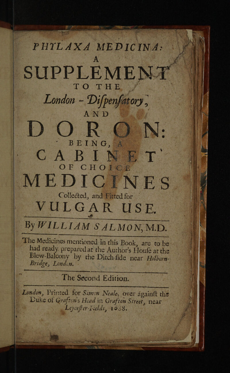 Ail lh a: ee — - i — PHTLAXA MEDICINA ‘SUPPLEMENT. TO THE London - Difpenfatory , AND DORON: BEING, &amp; CABI Mae T: OF CHOC MEDICINES. Collea@ed, and Fitted for VULG AR ADS e, By WILLIAM. SALMON, M.D. The Medicines mentioned in this Book, are to be had ready, prepared at the Authors Houfé at the Blew-Balcony by the Ditch-fide near Holborn- Bridge, Londin. The Second Edition. Bixpnitcn. Prin ted for Simen Neale, over sania the Duke oi Gr gi nS Head in Gr afton Street, near Leyceffer-f elds, 1938,