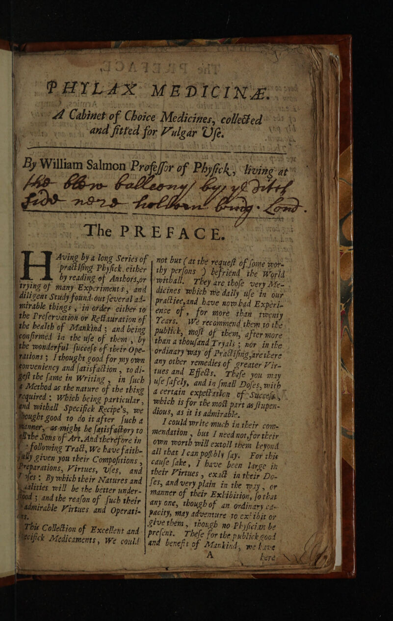 ——. PHYLAX MEDICINE ‘i y, Cabinet of Choice Medicines, colle%ed a ; bin and fitted for Vulgar Ofe. | | id | By William Salmon Profe/for of Phyfich: vine yen “The PREFACE, Aving bya long Series of | prattifing Phyfick. either 7 di. by reading of Anthors,or “trying of many Experiments, and diligent Study found: out feveral ah: ° A ee ee . not but ( at the requeft of fome wor thy -perfons ) befriend the World withall. They are thole very Mes” dicines which we daily ufe in our mirable things 5*in order: either to (the health of Mankind s and being Neonfirméd in rhe ufe of them’, by ithe wonderful fiiccefs of their Ope- { | Wations ; j thought good for my own any other remedies of greater Vir. i Honveniency and [atisfation &gt; todi- | tues and Effetts, Thefe you may i eft the fame in Writing , in fuch ufe fafely, and in {mall Doles, with ai) | @ Method as the nature of the thing | 4 certgin expellation of “Succefe . a) Fequired : Which being particular , | which is for the mof part as fiupen- “a Wed withall Specifich Recipe’s, we Mought good to do it after [uch 4 Winner,-as-might be fatisfattory to Withe Sons of Art.And therefore in 4 2 following Traf, we have faith- jally given yon their Compofitions , Preparations, Virtues, ules, and Pofes: By which their Natures and Ralities will be the better undey- Bod 3 and the reafon of fuch their i mirable Firtues and Operati+ ds, This Colletion of Excellent and WeCifick Medicaments, we conid prattiee,and have now bad Expeéri- ence of , for more than twent y Years. We recommend them ro the publick, moft of them, after more than athoufand Tryals * nor in the ordinary ‘way of Pratifingaretkere dious, as it is admirable, 1 could write much in their conn mendation , bur I need not, for their own worth will extoll them Leyoud all that I can poftbly fay. For chis caufe fake, T have been darge ih their Virtues , exxk in their De- manner of their Extibition, fo that any one, though of an Ordinary ca» nd benefi t of Mankind, we tive