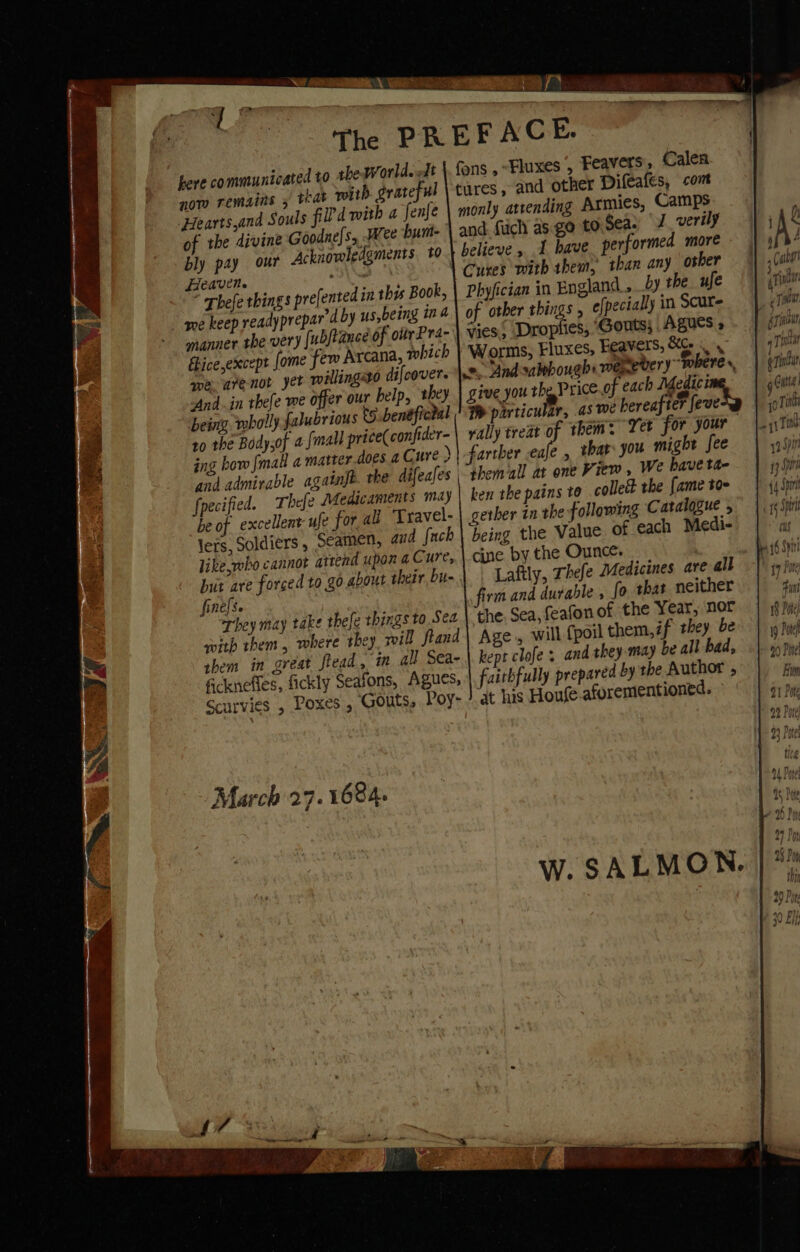 here communicated to the World. ft now remains 5 that with grateful Hearts,and Souls fil'd with a fenfe of the divine Goodne[s, Wee bum- Heaven. * Thefe things prefented in thes Book, me keep readyprepar'd by us,being in a manner tbe very [ubfiance of ottrPr4- fice except [ome few Arcana, which we arenot yet willingso difcovers And..in thefe we offer our help, they being. wholly falubrious to. benéfictal 10 the Body;of afmall price(confider- ing bow [mall a matter does a Cure ) fpecified. Thefe Medicaments may be of excellent ufe for ali Travel- lers, Soldiers, Seamen, and {uch like,robo cannot attend upon a Cure, but are forced to go.about their bu finels. They may take thefe things to Sea swith them , where they will ftand them in great flead, in all Sea- fickneffes, fickly Seafons, Agues, Scurvies , Poxes , Gouts, Poy- fons , “Fluxes , Feavers', Calen tures, and other Dileales, con monly atrending Armies, Camps and fuch as. go to.Sea: 7. verily believe , 1 have Cures with hem, than any osher Phyfician in England, by the ufe of other things , € pecially in Scure vies, Droplies, ‘Gonts; Agues » Worms, Fluxes, Feavers, Ce a rally treat a them: Yer for your fariber eafe , thar you might fee themall at one View , We have ta- ben the pains to collet the fame toe gether in the following Catalogue , being the Value of each Medi- cine by the Ounce. vm and durable , fo that neither the. Sea, feafonof the Year, nor Age, will {poil them,if they be kept clofe and they may be all bad, faithfully prepared by the Author , at his Houfe aforementioned. 1 Ae iM \ TEs iat erie rian q Toney i344 genau Gutta] join 18 Pon 19 Pore 50 Pore Bhim 91 Pte 92 Pore)