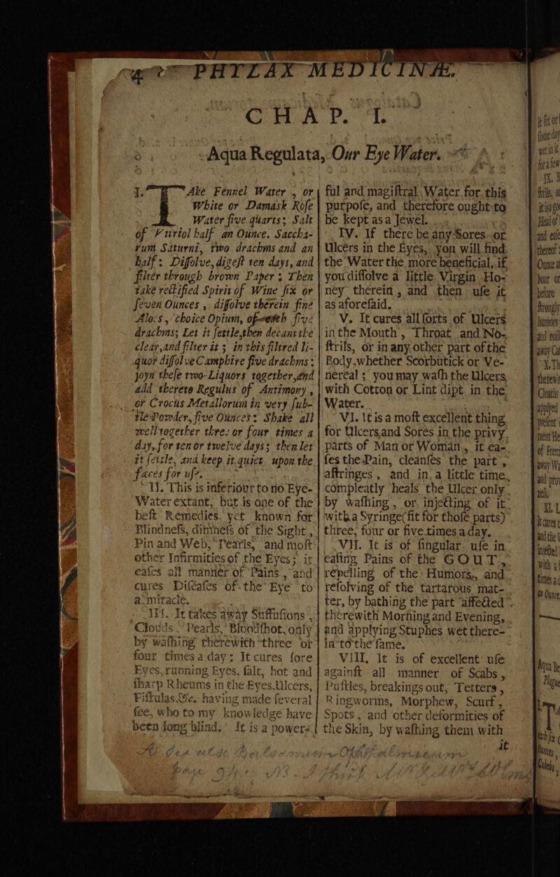 q. Ake Fennel Water , or White or Damask Rofe Water five quarts; Salt of VY triol half an Ounce. Sacch4- yum Saturni, two drachms and an half: Difolve, digeft ten days, and filter through brown Papers Then take rectified Spirit of Wine fix or Seven Ounces ,: difolve therein fine Alocs ,/choice Opium, of-weteh five drachms; Let it fettle,then decant the clear,and filter it ; in this filtered li- quor difolve Camphire five drachms : joyn thefe two-Liquors together,and add theretre Regulus of Antimony , or Crocus Metalloruim in very fub- welltogetker thre: or four times a day, for ten or twelve days: then let it {ettle, and keep it.quict. upon the faces forufe, Tl. This is inferiour to no Eye- Water extant, but.is one of the beft Remedies. yet known for Blindnefs, dininetfs of ‘the Sight , Pin and Web, Pearls; and moft other Infirmities of the Eyes; it eafes all manner of ‘Pains. ,‘and cures Difeafes of- the Eye to a-miracle. IN. It takes away Suffiafions , Clouds “Pearls, Bloodthot, only by wathing’ therewith “three or four timesa day: It cures fore Eyes, running Eyes, falt, hot and fharp Rheums in the Eyes.Ulcers, Fiftulas Se. having made feveral fee, who to my knowledge have been Jong blind.’ It is a powers ful and magiftral Water. for. this purpofe, and therefore ought:to be kept asa Jewel. Ga IV. If there be anySores..or Ulcérs in the Byes, yon will find the Water the more beneficial, if you diffolve a little Virgin Ho- ney therein, and then ufe jt ag afOrelaide) i. nc eae ne V. It cures all forts. of Ulcers inthe Mouth, Throat and No-. ftrifs, or in any other part of the Body,whether Scorbutick or Ve- with Cotton or Lint dipt. in the: Water. : VI. lt is a moft excellent thing for Ulcers,and Sores in the privy parts of Man or Woman., it ea- festhe-Pain, cleanfes the part , compleatly heals the Ulcer only witha Syringe(fit for thofé parts) three, four or five.times a day. VII. It is of fingular. ufe in ealing Pains of the GOUT, repelling of the: Humors,, and refolving of the tartarous mat- therewith Morning and Evening, and applying Stuphes wet there- in“tothe fame. VIII, It is of excellent’ ufe againft all manner of Scabs, Puttles, breakings out, Tetters , Ringworms, Morphew, Scurf 4 Spots, and other deformities of # fir or (pine day wetiit fora few i. 3 fils, 0 itisa $0 Hato! and eal thereo Ounce a ¥ hour or betore Strongly 1 hanors: 4 and no aay Ga Th theteni Cloaths applyed prelent ment He Of Fren away We at pt tel, XI, L bit crest and the | netted With 3! fimes a 9M Ounce