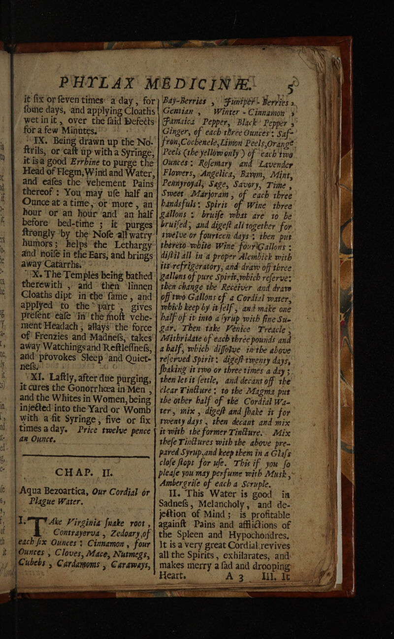 fome days, and applying Cloaths wet init, over the faid befeéts for a few Minutes. 7 3 ‘IX. Being drawn up the No- Fils, or’caft up with a Syringe; it'isa good Errhine to purge the Head of Flegm;Wind and Water, thereof ; You may ufe half an before bed-time ; it purges ftrongly ‘by the Nofe all watry and ‘noife in the Ears: and brings -&amp;. The Temples being bathed prefent éafe “in' the moft vehe- XI. ‘Laftly, after due purging, and the Whites in Women, being CHAP. II. Plague Water. Contrayerva , Zedoary of each fix Ounces: Cinnamon , four tinh them i ny ene aes Gentian , Ginger, of each rbree Ounces’: Saf- Peels (the'yellow only) of each twe Ounces: Rofemary and ‘Lavender Flowers, Angelica, Barym, Mint, Pennyroyal; Sage, Savory, Time , Sweet Marjoram, of each three handsfuls: Spirit of Wine three Lallons 3 bruife what are’ to be bruifed, and digeft alitogether for twelve or fourteen days: then put therero-white Wine’ fourtGallons - diftil all ina proper Alembick with iisrefrigératory, and draw off three gallons of pure Spirit,which referve: then change the Recéiver and draw off two Gallons of a Cordial water, which keep by it felf ; and make one half of it into a(yrup with fine Stic gar. Then take Venice Treacle ; Mithridate of each three pounds and ahalf, which diffelve inthe above referved Spirit: digefementy days, Shaking it two or three times a day 3 then lev it fertle, and decant off the clear Tintlure ; to the Magma pur the other half of the Cordial wa- ter, mix , digeft and fhake it for twenty days , then decant and mix it with the former Tinfure.. Mix thee Yinitures with the above pre- pared Syrup,and keep them in a Glafs clofe flopt for ufe. This if you fo please you may perfume with Musk , Ambergrife of each a Scruple. I]. This Water is good in Sadnefs, Melancholy; and de- jeétion of Mind; is profitable againft Pains and affliétions of the Spleen and Hypochondres. It isa very great Cordial.revives all the Spirits , exhilarates, and makes merry a fad and drooping Heart. A 3 1, Ie Par ere