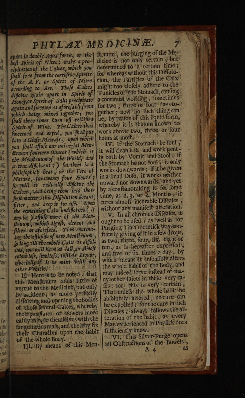 PHTLY4X ME DICIN | apart in double! Aqua fortis, or the| ftruum’, the purging of thé Me+ | beft Spiritiof:' Nite; «make: a pre- dicine'is fot only certain S“but cipitation of the Calces, wbich you'| determined to “a° certain time 5 foal free frou the corrofive Spirits for whereas without this Diffolu-. of the A. F. or Spirit of Nitre}| tion, the Particles of the Calx: according to Art. Thefe Galces | might'too clofely: adhere: to-the difolve again apart. in Spirit of | Tunicles Oflilie Stomach, catiling _ Honey,or Spirit of Salts precipitate’) a contiiual Working, fometimes’ | again and foeeten as aforefaid;from | for two ; fhreé of four’ daystoe’ “hich being mixed together, you gether ; ‘now! Hd ‘fuchthing can” | fhall three times burn off rectified be; by reafon ‘of this liqnid form, Spirit of Wine. TheC alees thus | whereby it/is ‘feldorn known: to = &gt; ees Ce as LL I) | fmeetned and'deyed , you foal put! ‘work above two, thfee or ‘four is, | Gato a'Glafe:Matrafs., upon which | hours at moft. deat at at | you foall affufe our univerfal Men2\ — 1Vi Tfothe Stoniach | be foul’; tit | “Grau fourteen Ounces ( which is | it will cleanfeaé;' and work'gent- the Menfirnum of ‘the World; and | ly both by Voinit’ atid’Stool 5--if | arteueidiffolvent'; )' forthem- in 4 the Stomach bé fot foul$“it only ut | philofopbick “bear or the Fire of | works downwards 5 ifit be given i) | nvaruna, for rmenty four Hours’3 ina {inall Dole, it works neither th | fogeal) ip fadically’ difolve the upward-nor dowtiwards; and yet | Calcesiy and bring them into their by aconftanttaking ‘it for fome On | fixftimareensitbis Difolution decant, time; as ‘2, 3, ’or'4. Months 5 !it | filter , and keep it for ufex’’ Upon | cures almoft dncurable Difeafes , nt | “the renbuining C alx undifolved ( if | without any mahifeft ‘alteration: litt: | anybe laffufemore' of the Men- V. In all chtonick Difeafes, i¢ bal - firnum 5-vobich digeft, deoant/‘and ought to be ufed, ( aswell as tor ie: | ~filteri ws afotefaid. Thue continu- | Purging )ina dietetick way ;con- DY | ing theffupon ofinew MenBruum , ftantly giving, of it ina few drops, Ii) fo long.rilltheawbole Calx ts diffol- | as two} three, four, fix, €ightor ich. | gedy yout baveas&gt;lastjan almoft | ten yas ig hereafter exprefled’, Kaci | goloabklefs, (mnellefs, ealefs Ecquor, and five ‘or fix. times.a day, by epectally tf ar be mixt: with any which»'means iit ‘infenfibly-alters other Pabiriey: bas 224, oe AH | the whole Habit of the Body, and “Tf Heredsito ‘be noted 5 that | may indeed: ferve inftead'of-ma- this \Menfraum adds) ticle of nylother-Diets in thele very ¢a- wertué to thé Medicine, but Otily | (es for? this! is: very certains bylaccident9 ‘as more perfectly Thatanlefs the: whole ‘habit be diffelving andyopening theBodies abfolatdly altered , ino cure ‘Can of) thot feveral'Calces, whereby | be expeéteds for the'cure in fuch thet porefiares. of powers more | Difeafes y'always® follows the al- Cie | eafilythingte-themfelves with the | teration of the habit, as every fii | fanguinedus mals, and thereby fix | Man’experiented in'Phyfick does it} thelr &gt;Charaéter upon the habit fufficiently know. wit} of thetwhole Body. viz! This Silver-Purge ‘opens poy J1leiBy means’ of this Men-'| all Obftruétions of the Bowels , A 4 as