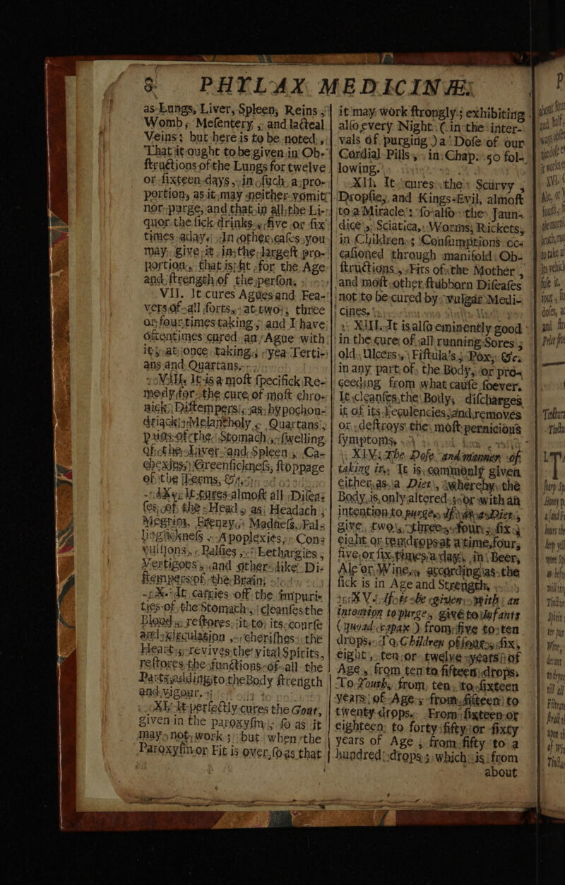 I as Lungs, Liver, Spleen; Reins 5 Womb; Mefentery, , and laéteal Veins; but here is to be noted. ,: ftruétions of the Lungs for twelve of dixteen days in ofych. aspro- nor parge, and that in all: the Li- quor-the fick drinks., five or fix times. aday¢' 5In ether eakssyou may; give it -insthe-Jargeft pro- portion, thatis;fit -for the Age and {trength of the perfon, VII. Jt cures Agues-and Fea- vers Of-a!l forts, at-twoi; three onfourtimestaking j and Ivhave Oicentimes cured anyAgue with it}.at)jonce taking yea Terti-) ans and, Quartans,.-. yoWAMs It-is a njoft fpecifick Re- medyor-the cure of moft chro- nick) Diftem persi; yas; hy pochon- driackizMelantholy . Quartans’, Pes: Of the. Stomach ,-fwelling QhotheLiversand,Spleen:, Ca- ehcxdes;) Greenficknels, ftoppage of the ferms, £4.5)5; sd 62 21&gt;. -d&amp;ye lt tures-almokt all. Dileaz (es ef, the -Head 5 88; Headach ; Megrim, brenzy,; Madnefs,,Fal lingiicknels ».-A poplexi¢s Cons vullions, « Ralfies ,-,; Lethargies ; Vertigoes,.and otherodike: Diz femperssof, the Brain! so). &lt;.. ~¢&amp;-' dt, catries off the impuri« ties-of the'Stomach,: deanfesthe | Blood.s: reftores, sit to; its-courfe adr igigculagion ,-;‘cherifhes: the Heart: s-revives the! vital Spirits, reftores the-fun@ions-of-all the Parts ,aaldingito theBody ftrerigth PAGMIZOME. 4.) 5:13 40 | Xb dt periely cures the Goar, given in the parosyfin &gt; fo as it May's NOt work;):but when rthe alfoevery Night: (.in:the inter- vals Of purging) a\Dofe-of our lowing. XIh It):cures\they Scurvy ; ‘Dropfie; and Kings-Evil, almoft toa Miracle’: foralfo:: the Jauns dice \s; Sciatica. Worms) Rickets; ¢afioned through manifold: Ob- ftructions ,..Fits ofthe Mother ; not to be-cured by “wulgdi Medi- | CINES. Auntie Mandl ‘in the Cure; of :all running Sores old;; Ulcers, \ Fiftula’s 5 Pox; Se: geecing from what caufe foever. or . deftroys che. moft-pernicions taking in, Tt is: commonly given cithenas.ia Diet\, iherehy:the Body, is, only altered. scr with at INGEALION.CO. pyrgen Uf wR wesDier:, give, twos threes four pfixy eight or ten\dgopsat aitime,four, five, or fix.timesa day in| Beer, Ale on Wine,y according asthe fick is in Age and Strength, » 6K Vt dfote be given: with | an intention topurge, givétounfants (ynv2d:capax ) fromefive to:ten dropsio Po, Children of fours fix), eight, ten-or twelve ay¢ats fi of Age, from ten to fifteem drops, ToXourh;, from, ten, tocfixteen twenty drops. From: fixteen-or eighteen; to forty ififeysor -fixty years of Age , fromfifty ‘to a hundred.drops 5 whichis from about foul : ehe mort broth a to take @ its venucl fle it 1 fous, doles, a and fir Prise fi furh Sp Hone) p 1 aloud Downs th tep y f more Sp fe bln