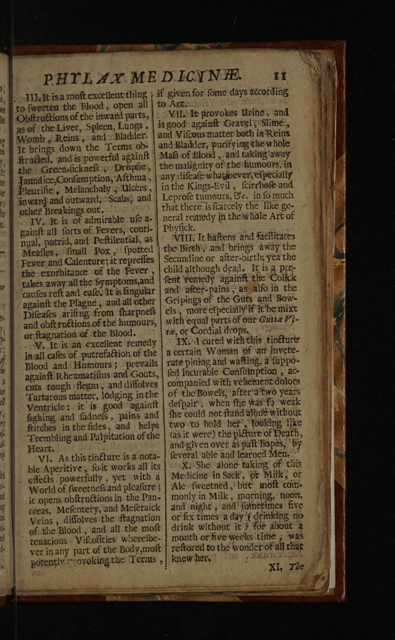 to. fweeten the Blood , open all | “Obitruétions of the inward parts, as-of the Liver, Spleen, Lungs. Womb ; Reins’, and Bladder. Te brings down the Terms ob- ) fra@ed, andis:powerful againit auind icexConfam ption, ‘Afthma., | Pleurifie ,, Melancholy 5 Ulcers , . § inward! and outward, 'Scabs;. and other Breakings out. Meafles, final Pox ,:' {potted - Feverjand Calenture$ it reprefles | the exorbitance of the ‘Fever , | takes away all the Symptoms,and caus reft and. eafes It is fingular againft the Plague. andall other Difeafes arifing from fharpnefs and obftruétions of the humours, or ftagnation.of the Blood. WV. it is an excellent remedy invall cafes of putrefaétion of the Blood and Humours; prevails againft Rheumatifms and ‘Gouts, cuts tough) flegm’, and diffolves Tartarous matter, lodging inthe Ventricle: it is good’ againtt fighing and fadnels , pains and ftitches in the fides, and - helps Trembling and Palpitation of the Heart. VJ. As this tinéture is a-nota- ble'Aperitive, foit works all its effeéts powerfully , yet with a World of fweetnefSand pleafure it opens obftruétions in the Pan- cieas, Mefentery, and Meferaick Veins , diffolves.the ftagnation of the Blood , and al] the moft senacious Vifcofities wherefoe- ver inany part of the Body,moft a it if given for fome days according to Ant. | VAL It provokes Urine, and is good) againft Gravely *Slime., and Wifcous' matter both in-Reins and Bladder, purifying the whole Mas of Blood , and taking ‘away themalignity ofthe humotrs, in any difeafe whatever, ofpecially inthe Kings-Evil, fcirchofe-and Leprofe tumours, &amp;¢. in fo much that there isfcarcely the like ge- neral remedy in theiwhdle Art of Phyfick. 3 WIM It haftens and facilitates the Birél', and brings away the Secundine or after-birth, yea'the child although dead. It is a pre- fent remedy againft ‘the ~Colick and’ after-pains jas alfo in the Gripings of the Guts and Bow- els, moré efpecially'if it be mixt with equal parts of our Gutta V7- re, or Cordial drops... «&gt; 1X.’ cured with this tinture acertain Woman ‘of \atr mvete- rate pining and wafting; a {uppo- fed incurable. Coenfiiinption , ac- companied with vehement dolots of the’Bowels; ‘after'a two years defpair’; when fhe wast) ‘weak fhe could not dftahd aloné without two to hold he’, looking ‘like (as.it were) thé picture of Death, andigiven over as‘palt Iiopes, “by fevetal ‘able and learned Men. X.She ‘dlone taking of this Medicine ‘in Sack’, or Milk, or Ale fweetnéd , but’ moft com- monly in Milk, morning,’ noor, and ‘night , and?) folnetimes five or fix times’ a day’¢ drmking no drink without it’) for about a month or five weeks time ; “was reftored to the wonder'of all that knew her. ods p i g | 4