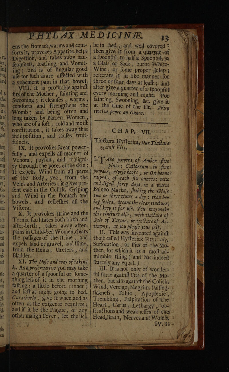 feoufnefS, foathing and Vomut- ing; ‘and is of fingular good ule for fuch as are affected with a yehement pain in that bowel. Vill. it is profitable againft who are of a foft , coldand moift conftitution , it takes away that indifpofition , and caufes fruit- fulnefs. 1X. It provokes {fweat power - ty through the pores of the skin : It expells Wind from all parts ef the Body, yea, from the Veins and Arteries ; it gives pre- fent eafe in the Colick, Griping bowels, and refrefhes all the X. It provokes Urine and the the paflages of the Urine , and from the Reins, Ureters , and Bladder. XI. The Dofe and way of taking a quarter of a fpoonful or fome- thing lefs of it in the morning fafting ; a little before dinner ; and if it be the Plague, or any other malign Feyer , let the fick fe. bein. bed.;; and well edvered 3 then give it from a quarter vof a fpoonful to halfa Spoontulsia a Glafls of Sack, burnt-White- Wine , or fome -proper -Jalep’; reiterate it in like manner:for three or four: days at leaft-s! dnd after give a. quarter of a f poonful every morning and :night; “Por fainting, Swooning, &c, give: it at the time of the £it: Price twelve pence an Ounce. Seen CH AP. > Vit. Finétura Hyftericay Our Tindure again(t Fits. pints: CaStoreums,in fine ralped , of each fix ounces: mix and digeft forty days: in a warm Balneo Marie, fhaking the Glafs tmo or threetimes a day: then bes ing fetled, decant the clear tinure, and keep it for ule. You may make Salt of Tartar, or tinkyreof An- timony , 46 you pleafe your [elf 1. This was invented againft thofe called Hyfterick Fits ;\ wiz, Suffocation ,’ or Fits of the Mo- ther, for which it isa moft-ad! mirable thing.( and has: indeed {carcely any equal. } | III. It is not only of ‘wonder- ful force againft Fits of the Mo- ther, but alfo againft the Colick, Wind, Vertigo, Megrim, Falling- licknefS , Palfie , Apoplexie’, Heart ; Carus ;, Lethargy ,ob- ftruétions and: weakneffes of the