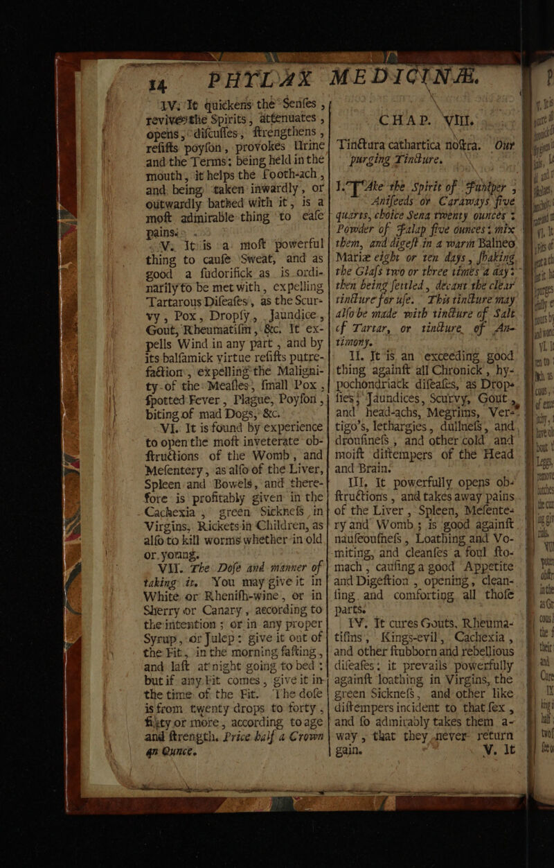 REO 14 p HYL AX IV; It quickens the Senfes , evivethe Spirits, attenuates , opens, “difcufles, ftrengthens , refifts poyfon, provokes Urine and the Terms: being held in the mouth, it helps the Footh-ach , and. being ‘taken inwardly, or outwardly bathed with it, is a moft admirable thing to cafe painsi&gt; . Vi. Itvis .a moft powerful thing to caufe ‘Sweat, and as good a fudorifick as is ordi- nafilyto be met with, expelling Tartarous Difeafes’, as the Scur- vy , Pox, Droply., , Jaundice., Gout, Rheumatifm ,.&amp;c. It ex- pells Wind in any part , and by its balfamick virtue refifts putre- fa&amp;ion, expelling the Maligni- ty-of the: Meafles, {mall Pox , fpotted:-Fever , Plague, Poyfon , biting of mad Dogs,’ &amp;c. VI. It is found by experience to open the moft inveterate ob- ftructions of the Womb, and Mefentery , as alfo of the Liver, Spleen and Bowels, and there- fore is profitably given: in the Cachexia ,° green Sicknefs , in Virgins, Ricketsin Children, as alfo to kill worms whether in old or. young. Vil. The Dofe and manner of taking it. You may give it in White or Rhenifh-wine , or in Sherry or Canary , aecording to theintention ; or in any proper Syrup, dr Julep: give it out of and laft atinight going to bed ; but if any. Pit comes, give it in the time of the Fit. ‘The dole isfrom twenty drops to forty , fiety or more, according toage and ftrength. Price half a Crown Gh Ounce. MEDICINAL CHAD. : vit. Tinétura cathartica notra. purging Tinture. | quarts, choice Sena twenty ousces + Powder of Falap five ounces i mix them, and digeft.in 2 warm Balneo Mariz eight or ten days, fhaking then being fettled , devant the clear tinfure for ufe. This tinure may allobe made with rin#ure of Salt cf Tartar, or tintkure. of Ante timony. Il. Jt ‘is. an exceeding good thing againft all Chronick , hy- pochondriack difeafes, as Drops lies} Jaundices, Scurvy, Gout, droufinefS , and other cold and moift dittempers of the Head and Brain. III, It powerfully opens ob- ftructions , and takes away pains of the Liver , Spleen, Meéfente- ry and Womb; is good againft naufeoufnefs , Loathing and Vo- miting, and cleanfes a foul fto- mach ; caufing a good ‘Appetite and Digeftion , opening, clean- ling. and comforting all thofe parts. IV. J¢ cures Gouts, Rheuma- tifins, Kings-evil, .Cachexia , and other ftubborn and rebellious difeafes: it prevails powerfully againft loathing in Virgins, the green Sicknefs, and other like diftempers incident to that fex , and fo admirably takes them a- way , that they never return gain. V. it eS a Sa * : - &gt;. ee ee ee —