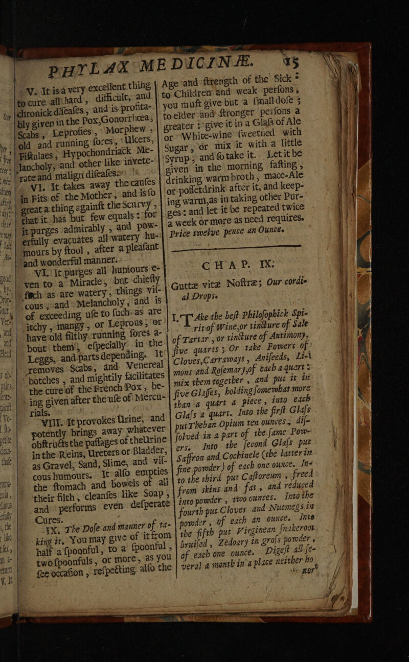 ee a a PHYLAX MEDICINE. 45 ing | Age and ftrength of the’ Sick * EASY V. Itisa very excellent.th chard’, difficult,:and. | to Children and weak perfons , ‘to cure all a dy |chronick difeafes, and is profita-.) you muft give but a {mall dose 3 ‘bly given in the Pox,Gonorrheea, | 60 elder and ftronger perfons a -}Scabs 5 Leprofies', Morphew , | greater give it ina Glafs of Ale ‘\ old. and running fores, Ulcers, | or “White-wine {weetned with Fiftulaes , Hy pochiondriack Me- | Sugar, or mux it with a little ) fiys iors | Jancholy ; ‘and other like invete- ‘Syrup; and fo take it. Letit be ‘ni | Fate and midlign difealeso”) - given in the morning fafting , leg Hage WY- Et takes away thecaufes drinking warm broth , mace-Ale ihig | 30 Pits of the Mother, and isfo ) of pofletdrink’ after it, and keep- ty) great a thing againft the Scurvy ; ing warnl,as in taking other Pur- Mins jy | that it has but few equals + ‘for iges: and let it be repeated twice - ii emyy | jt purges admirably , and pow-} 4 week or more as need Yequirese | al ‘y | erfully evacuates all-watery hu-'| Price imelye pence an Ounces | a 4, | mours by ftool , after apleafant |, “and wonderful manner. v i rood V1. It purges all humours ©- CHAP. IX: yy “hy, | ven to a Miracle, but chiefly i 0p. foch as are watery, ‘things vi{- | Gutte vite Noftre; Our cordie a it, | “COUS » and Melancholy , and is al Drops ) Ab Vers of exceeding ufe to fuch-as are i At ‘ail | ach »-tmangy &gt; OF Leprous 5 or | 1. T Ake the beft Philofophick Spt- AG ni | bavevold filthy running fores a- ritof Wine,or tinture of Sale \ yj | bout’ them’, efpecially, in the of Tartar , or tintkure of Antimony, il] Leggs, and parts depending. 1t'| five quarts 5 Or take Powers of’ f say. | Xemoves Scabs:, and Wenereal | Cloves,Carramay’ » Anifeeds, Li-\ sf ngs | -Dotches » and mightily facilitates | 7 and Rofemary,of eachaquarts | ae the cure of the French Pox, be- | 2x rhem together , and put it it | “ak | 10g given after the ufe of Mercu- | fv Glifes, holding [omembat more 1 | rials. | than a quart a piece, into each i \ tf WEE ae provokes Urine, and Glafs a quart. Into the firft Glafs | tit potently brings away whatever | putTheban Opzum Ten ounces, dif- ae ‘ei obftruéts the paflages of theUrine folved.ia a part of the fame Pow- |) ws that sathe Reins, Uretersor Bladder, | °7* Into. the fecond Glafs put '. oe as Gravel, Sand, Slime, and vil- | Saffron and Cochinele (the latter tr Hy fe cO4S humours. Itvalfo empties fine powder’) of each one ounce. Iné a, ne. fromach and bowels of ail |? the shird pur Caftoreum freed | vin their filth, cleanfes like Soap , from skins and fat, and reduced 4 i cal and ‘performs even defperate | 77t0 powder, two ounces. Into the Hy hs “the Cures. : fourth put Cloves and Nutmegs in a N tke “IX. The Dofe and manner of t4- powder , of eath an ountce Into tl fa.) king it. You may g1ve of itfrom | the fifth pur Vergenean [nakeroot of half afpoonful, to @ {poonful , bruifed , Zedoary tn grofs pamder ,  | of each one ounce. Digest allfe-. ; 1 twofpoonfuls, or more, 26 you fee occafion , refpetting alfo the | veral a month in A place neither bo nor’ . i |