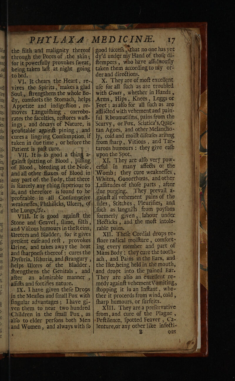 the filth/and malignity thereof being taken laft.at night going MI. It chears the Heart, re-. vives the Spirits, ‘makes a glad | Souk, ftrengthens the whole Bo- | dy, comforts the Stomach, helps rates the faculties, reftores waft- | ings , and decays of Nature, is profitable againft pining , ,and taken in due time , or before the Patient is. paft cure. aa _ VII. It is: £0. good. a thing a- gaint {pitting of Blood , piling of Blood.,, bleeding at the Nofe, | and all other<fluxes..of Blood. in| | any part of, the Body, that there | | is fcarcely any thing fuperiour to | | it,and therefore - is found to: be’ | ‘profitable,.in all. Confumptive, ) weaknefles, Phthificks, Ulcers, of VILL. It*is good againft the’ | Stone and‘Gravel, flime, filth , and Vifcous humours in theReins, “Ureters and Bladder; for it gives prefent eafeand reft , provokes Line, and takes away the heat _and fharpnefs thereof ; cures the | Dyfaria, Ifchuria, and ftrangury , helps Ulcers .of the Bladder, | ftrengthens the Genitals , and after an admirable manner) , -affifts and fortifies nature. IX. Ihave given thefe Drops | in the Meafles and fmall Pox with fingular advantages; Ihave gi- }ven them to near two hundred Children in the fmall Pox, as }alfo to elder perfons both Men |and Women , and always with fo 17 good fuccefs sathat no one has yet dy’d under my Hand of thofé di- ftempers, who have afliduoutfly taken them according to my of- derand directions. X. They are of moft excellent ufe for all fuch as are troubied with Gouts , whether in Hands , Arms, Hips, Kneés , Leggs or Feet ; asalfo for all fuch as are afflicted with vehement and pain- ful Rheumati(ths, pains from the Scurvy , or Pox, Sciatica’s,Quar- tan Agues, and other Melanclio- ly cold and moift difeafes arifing rom fharp.,. Vitious , and Tar- tarous humours : they give eafe upon'the Spot. Xi. They are-alfo very pow- erful in many affeéts of the Whites, Gonorthoeas, and other ‘gainft all vehement pains of the formerly given, . labour under rable pains. XII. Thefe Cordial drops re- ftore radical moifture , comfort ing every member and part of Mans Body : they cure the tooth- ach, and Pains inthe Ears, and the like,being held in the mouth, and dropt into the pained Ear. They are alfo an excellent ‘re- medy againft vehement Vomiting, ftopping it ia an Inftant, whe- ther it proceeds from wind, cold , fharp humours, or furfeits. XIII. They area prefervative from, and cure of the Plague, lenture,or any other like infeéti- B gus 4 | 2 ‘ if