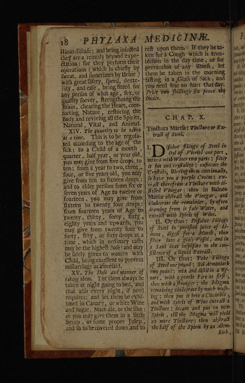 ious difea&; and being infected they area remedy beyond expe- Aation: for they perform their operations (which is chiefly by fweat, and fometimes by Urine ) with great fafety, fpeed, dexte- rity , and cafe , being fitted. tor any perton of what age, fex, or | guality foever, ftrengthning the | Brain, chearing the Heart, com- forting. Nature , reftoring the | Body.and reviving all the Spirits, | Natural, Vital, and Animal. | XIV. The quantity to be taken ‘at atime. “This is to be tegula- | ted according to theage of the fick; to a Child of a month , quarter, half. year , or year old, | you may give from five drops. to. ten: froma year to two, three, feven years of Age to twelve or fourteen , you may give from) fixteen to twenty four drops: ‘twenty. thirty, forty, eighty years and “upwards, you may give from twenty ‘four’to forty, fifty , or fixty drops at.a time , which in ordinary cafes may be the higheft dofe; and may be fafely. siven to women With Child, being excéllent to prevent miifcarriage as aforefaid. 3 taking them. Let them always be requires: and -let, them be exhi- bited in Canary, or white Wine Gr you may give them in a little BV a LU Aa ieee? nied DICINE. we reft ‘upon them. Ifthey betas | it, ot ken for a Cough which is trou- fat blefoin in the day time, or for | jwifr prevéntion ‘of any WMnefs, Tet iv, 0 them be, taken in the morning | »/ fil ‘fafting in a .Glafs of Sack, and) iybjfed you need fear no ‘hurt that day. pl Price ty fillings fix pence the | noi, Ounce. > ig of pri Pee ina cntar Mamba a ST : as Vy. 01 Cc H A P. X. Mitt 4) pin@ura Martist Tvlureor Ex> | ' tra of Steels . “ite ie Ifolue” filings! of Steel th wy | Oyl of -Vécriol one'part \ on.” inixcd vith Water mo parts + filter fies. it hot and éryfalize 's exficcate the ih oT ‘Cryftals, Hirring them continually, dead fobave you a purple Crocus. ex- aide Grad ther efréim a Tinture with di- skin ftilled Vinegar ; then in Balneéo feuponae Matix Zbjtrad ‘the Vinegar , ani Syn ‘elulcorate rhé-réemuinder, by often on drawing from it fair-Water, and bir for extrik with Spirirof Wine. V1, C i. Orthus: Difolve Filings | Mii of Steel in “purified: juice of obi Pinar ions , digeft for’a Month,’ then ) Mra filter into a glafs Pefel , and te Great ir a Sand beat infpiface vo the con | MN fitence of aliquid Extratt. Pi ah Wl. “Or thus: ‘Take Filiags | ™ 4 of Steel one pound’: Sab Armoniack bylgh Heo potind: mix and diftilin a °Re- | rath tort, with agentle Fire at firkts beve ym then with a stronger 2 ‘the #tagma the Ting remaining edulecrate by much wafh- | Me iri ing : then put it mtoaC ncirbit , | feller and with Spirit of ‘Wine éxtral'a 1) 0 Tinkure + decant and piton new | Spirit , till the Magma will yield Steel ar no more Tinure's then abjtrak het i biti o bick, | Me th