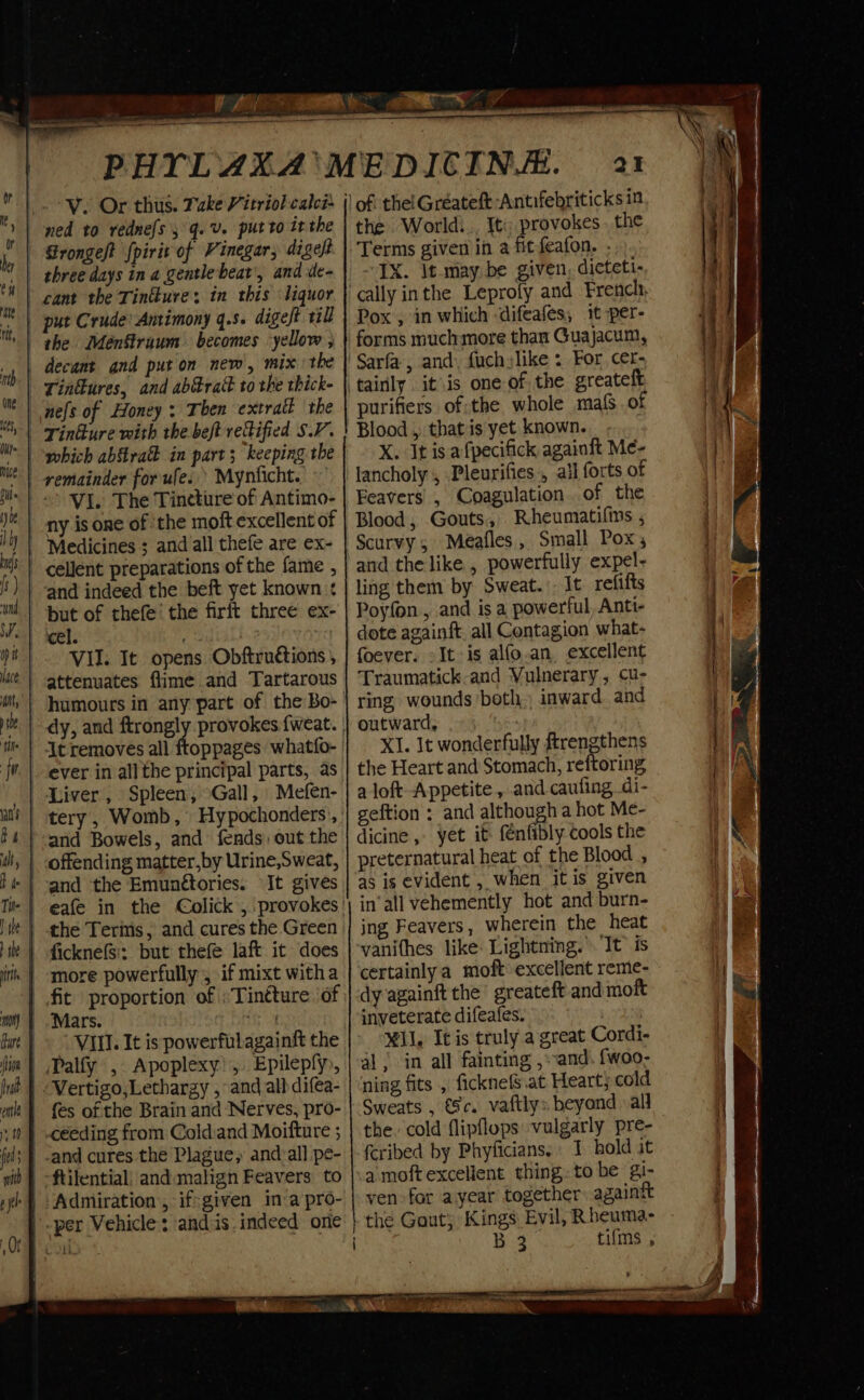 Ve Or thus. Take Vitriol calcs | ned to rednefs 3 q.V. putto itthe | rongeft fpirit of Vinegar, digelt three days in a gentlebeat', and de- cant the Tintkure. in this liquor | put Crude: Antimony q.s. digeft il | decant and put on new, mix the | Tinflures, and ab@raé to the thick- nes of Honey; Then extralt the | Tinkure with the beft refified SV. VI. The Tineture of Antimo- ny is one of ‘the moft excellent of Medicines ; and all thefe are ex- | cellent preparations of the fame , ' and indeed the beft yet known : but of thefe’ the firft three ex- cel. . VII. It opens Obftruétions ; At removes all ftoppages whatfo- | Liver, Spleen, Gall, Mefen- --and Bowels, and fends out the | -offending matter,by Urine,Sweat, It gives | ficknefsi; but thefe laft it does | fit proportion of :Tintture. of Mars. eh |» VIII. It is powerfulagainft the _Palfy , Apoplexy!, Epilepfy, | {es of the Brain and Nerves, pro- céeding from Cold.and Moifture ; and cures the Plague, andall pe- -ftilential; and. malign Feavers to Admiration , if:given in:a pro- a the World!.. It; provokes. the Terms given in a fit feafon. - “TX. It may. be given, dicteti- Pox , in which ‘difeafes, 1t per- forms much more than Guajacum, purifiers of:the whole maf of Blood , that is yet known. X. It is afpecifick againft Me- lancholy , Pleurifies., ail forts of Feavers , Coagulation. of the Blood, Gouts, Rheumatifins , ling them by Sweat... It refifts Poyfon., and is a powerful, Anti- dote againft. all Contagion what- foever. -It-is alfo.an, excellent Traumatick-and Vulnerary, cu- ring wounds both. inward and outward, XI. It wonderfully ftrengthens the Heart and Stomach, reftoring a loft Appetite , and caufing di- geftion ; and although a hot Me- dicine , yet it fenfibly cools the preternatural heat of the Blood , as is evident , when itis given in‘all vehemently hot and burn- ing Feavers, wherein the heat vanithes like: Lightning.’ It’ is certainly a moft excellent reme- dy againft the’ greateft and moft inveterate difeafes. Mil. It is truly a great Cordi- al | in all fainting ,:-and. {woo- ning fits , ficknefs.at Heart; cold Sweats , Sc. vaftlys beyond all the cold flipflops ‘vulgarly pre- feribed by Phyficians.» 1 hold it a moftexcelient thing. to be gi- ven for ayear together: againtt the Gout) Kings Evil, Rheuma- B 3 tifms ,