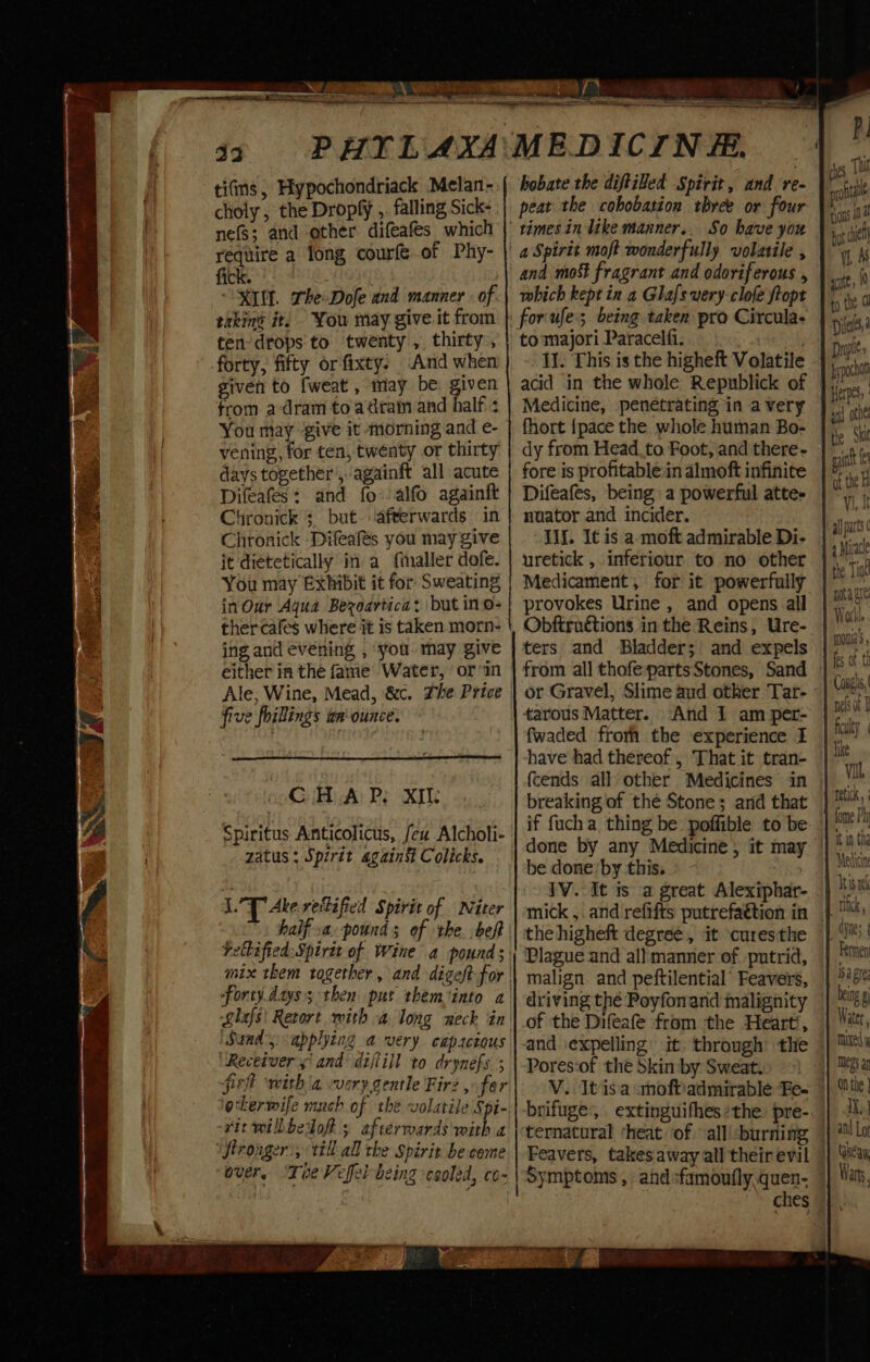 i SP pe ° tifms, Hypochondriack Melan- choly , the Dropfy ,. falling Sick- nefS; and other difeafes which require a long courfe of Phy- fick. KIM. The-Dofe and manner. of. takin’ it. You may give it from ten drops to twenty , thirty, forty, fifty orfixty. And when given to fweat , may be: given from a dram to adraim and half + You may ‘give it morning and e- vening, for ten, twenty or thirty days together ,..againft all acute Difeafes: and fo: alfo againft Chronick 3 but. ‘afterwards in Chronick ‘Difeafés you may give it dietetically in a {aller dofe. You may Exhibit it for Sweating in Our Aqua Bezoartica: but ino- thercafes where it is taken morn- ing and evening , ‘you. may give either in the fame Water, orm five foillings wn ounce. GiH A: Ps XI Spiritus Anticolicus, feu Alcholi- zatus: Spirit agains Colicks. LY Ake reilified Spirit of Niter forty days; then put them into a ‘Sands applying a very capsctous “Receiver sand dijtill to drynefs ; sint ‘witha very gentle Firz , fer okerwife much of the volatile Spi- vit wilbbeloft ; afterwards with a over, ‘Tee Veffel being cooled, co- 5 a SSS a hobate the diftiled Spirit, and re- peat the cobobation tbree or four So have you and mo fragrant and odoriferous , which kept in a Glafs very clofe ftopt to majori Paracelfi. Il. This is the higheft Volatile Medicine, penetrating in avery fhort {pace the whole human Bo- dy from Head_to Foot, and there- fore is profitable.in almoft infinite Difeafes, being a powerful atte. nuator and incider. Ilf. It is a moft admirable Di- uretick , inferiour to no other Medicament , for it powerfully provokes Urine , and opens all Obftruétions in the Reins, Ure- ters and Bladder; and expels from all thofe-partsStones, Sand or Gravel, Slime aud other Tar- tarous Matter. And 1 am per- fwaded fromh the experience I have had thereof, That it tran- fcends all other Medicines in breaking of the Stone; and that if fucha thing be poffible to be done by any Medicine, it may be done’ by this. : 1V. It is a great Alexiphar- mick ,. and refifts putrefaétion in the higheft degree, it curesthe Plague and all manner of putrid, malign and peftilential’ Feavers, driving the Poyfonand malignity of the Difeafe from the Heart’, and ‘expelling’ it. through the Pores‘of the Skin by Sweat. V. It is'a «hoftiadmirable Fe- brifuge’, extinguifhes the: pre- ternatural ‘heat of. all! burning ches ir es, TH soft tions 10 Ht cel LAS ate, 10 + the Dies, Dropits bypochon Herpes ant othe the Ski sit ey of the H Vj, It all parts 1 a Miracle the Tin gota ste Work. mouia, fes of th Coughs, nes ot B retick fome Ph it in tha Medicine I i$ tei mick | bagre beng