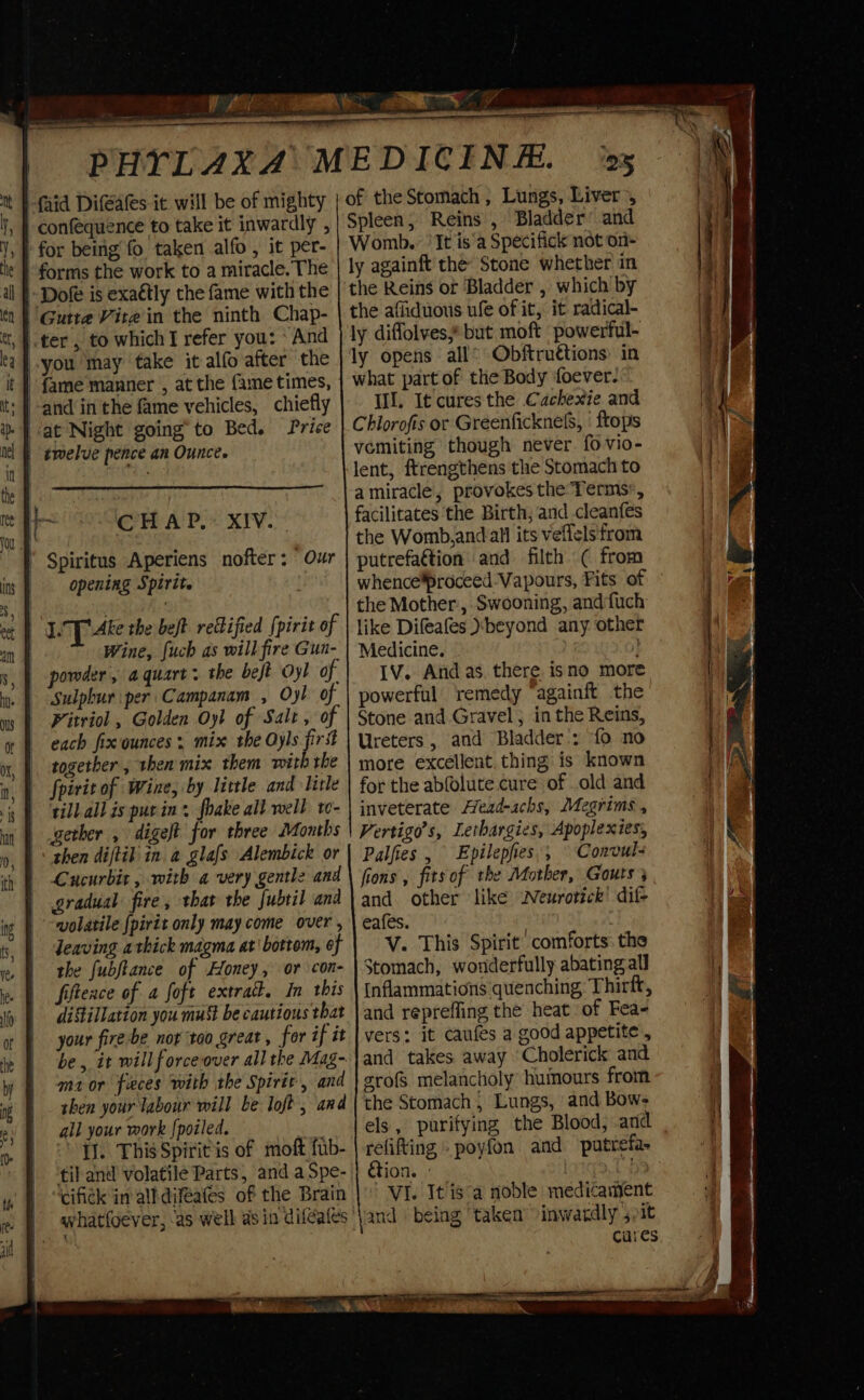 == a a ee en SE PHYTLAXA MEDICINE. -faid Difeates it will be of mighty | confequence to take it inwardly , for being fo taken alfo , it per- 25 of the Stomach , Lungs, Liver’, Spleen; Reins , Bladder’ and Womb. ‘It is’a Specifick not on- -Dofe is exaétly the fame with the Sulphur per Campanam , Oyl of Pitriol , Golden Oyl of Salt , of each fix ounces mix the Oyls fir together , then mix them with the till.all is pur in fhake all well to- then diftik in a glafs Alembick or Cucurbit , with a very gentle and Jeaving a thick magma at' bottom, of the fubftance of Honey, or con- fiftence of a foft extra. In this distillation you must be cautious that your fire be nor ‘too great, for if it be, it will forceover all the Mag- ma or feces with the Spirit, and then your labour will be loft, and all your work {poiled. [J]. This Spiritis of moft fub- til and volatile Parts, and a Spe- cifick in all diféafes of the Brain what{oever, ‘as well as in diléafes ly againft the Stone whether in the Reins of Bladder , which by the afliduous ufe of it, it radical- ly diffolves,* but moft powerful- ly opens all® Obftruttions: in what part of the Body foever. Il. It cures the Cachexie and Chlorofis or Greenfickne&amp;, | frops vomiting though never. fo vio- lent, ftrengthens the Stomach to amiracle, provokes the Terms, facilitates the Birth, and cleanfes the Womb,and all its veffels'from putrefattion and filth ( from whenceproceed Vapours, Fits of the Mother., Swooning, andfuch like Difeafes )sbeyond any other Medicine. } IV. And as. there isno more powerful: remedy “againft the Stone and Gravel; in the Reins, Ureters, and Bladder’: {0 no more excellent. thing is known for the abfolute cure of old and inveterate Head-achs, Megrims , Vertigo’s, Lethargies, Apoplexies, Palfies , Epilepfies.; © Convul- fions , fits of the Mother, Gouts and other like wNeurotick’ dif eafes. | V. This Spirit’ comforts: the Stomach, wonderfully abating all Inflammations quenching Thirft, and repreffing the heat of Fea- vers: it caufes a good appetite , and takes away ‘Cholerick and srofs melancholy huinours from the Stomach , Lungs, and Bow- els, purifying the Blood, and refifting . poyfon and putrefa- ion. | Cha ' VI. It isa noble medicament and being ‘taken’ inwardly 5 pit cures