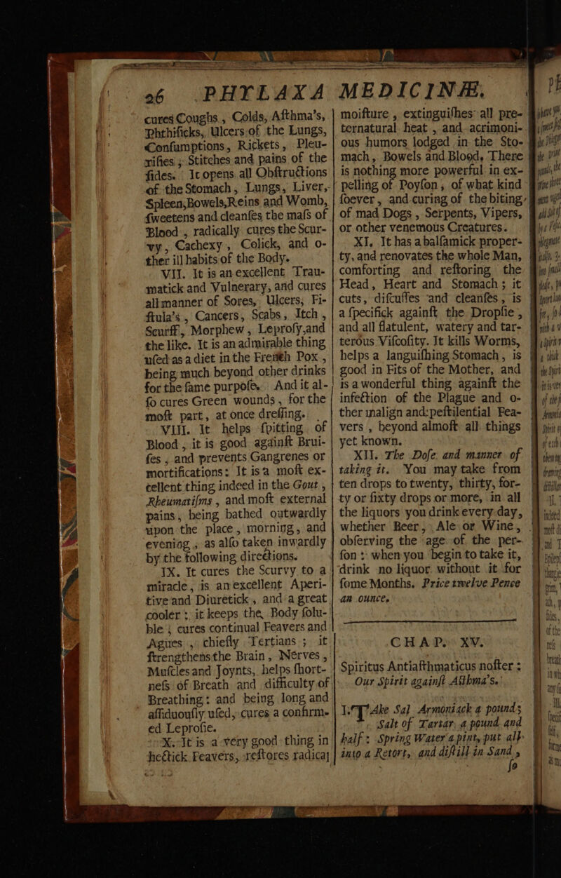 J a.” Wy » uf x Aveta “ 4 26 PHYLAX cures Coughs, Colds, Afthma’s, Phthificks,. Ulcers-of the Lungs, €onfumptions, Rickets, Pleu- rifies' ; Stitches and pains of the fides. | Ic opens. all Obftructions Spleen,Bowels,Reins and Womb, {weetens and cleanfes the mafs of Blood , radically cures the Scur- vy, Cachexy, Colick, and o- ther ill habits of the Body. VII. It is anexcellent Trau- matick and Vulnerary, and cures allmanner of Sores, Ulcers, Fi- ftula’s , Cancers, Scabs, Itch, Scurff, Morphew , Leprofy,and the like. It is an admirable thing ufed-asa diet inthe Fremth Pox , being much beyond other drinks for the fame purpofe. fo cures Green wounds , for the moft part, at once drefling. VIII. It helps {pitting of Blood , it is good againft Brui- fes , and prevents Gangrenes or mortifications: It isa moft ex- tellent thing indeed in the Gout , Rheumarifms , and moft external pains, being bathed outwardly upon the place , morning, and evening , as alfo taken inwardly by the following direetions. IX. It cures the Scurvy to a miracle, is anexcellent Aperi- tive‘and Diuretick,, and a great cooler: it keeps the Body folu- ble ; cures continual Feavers and Agues , chiefly Tertians ; it ftrengthensthe Brain , INerves , Mutlesand Joynts, helps fhort- Breathing: and being long and ' affiduoufly ufed, cures a confirm ed Leprofie. X.It is a-very good: thing in heétick. Feavers, xeftores radicay se x tes x MEDICINE. moifture , extinguifhes’ all pre- ous humors lodged in the Sto- mach, Bowels and Blood, There is nothing more powerful in ex- pelling of Poyfon, of what kind or other venemous Creatures. XI. It has a balfamick proper- ty, and renovates the whole Man, Head, Heart and Stomach ; it cuts, difcuffes ‘and cleanfes , is a fpecifick againft the Dropfie , and all flatulent, watery and tar- terous Vifcofity. It kills Worms, helps a languifhing Stomach , is good in Fits of the Mother, and isa wonderful thing againft the infeétion of the Plague and o- ther malign and:peftilential Fea- yet known. XII. The Dofe: and manner. of taking it. You may take from ten drops to twenty, thirty, for- ty or fixty drops or more, .in all the liquors you drink every-day, obferving the age of the per- drink no liquor. without it for fome Months. Price twelve Pence ar Ounce. es Ria DSC Sy Yaoi A! a CH APe XV. Spiritus Antiafthmaticus nofter : Our Spirit againft Aithma’s.' LT Ake Say Armoniack 4 pounds Salt of Tartar, a pound. and into a Retort, and difill in Sand , . | P PE jaar J i ey ie 08 ys th Bb ne iv gn isi) Wal d wig Biull. 3 it (al dit ph —— — fre, {0 Wiad hyo 4 ttt ty, Soirt jig of the} Amnon Shirt ¢ or C10 ee ‘f torn 14 draning me iiiist i P| indeed ————————— Oo OO TT == = ) i 4 my On